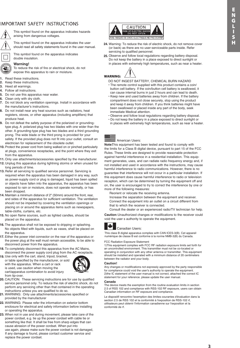 3ENGLISH1. Read these instructions.2. Keep these instructions.3. Heed all warnings.4. Follow all instructions.5. Do not use this apparatus near water.6. Clean only with dry cloth.7. Do not block any ventilation openings. Install in accordance withthe manufacturer’s instructions.8. Do not install near any heat sources such as radiators, heat registers, stoves, or other apparatus (including amplifiers) that produce heat.9. Do not defeat the safety purpose of the polarized or grounding-type plug. A  polarized plug has two blades with one wider than theother. A grounding-type plug has two blades and a third groundingprong. The wide blade or the third prong is provided for your safety. If the provided plug does not fit into your outlet, consult an electrician for replacement of the obsolete outlet.10. Protect the power cord from being walked on or pinched particularlyat plugs, convenience receptacles, and the point where they exit from the apparatus.11. Only use attachments/accessories specified by the manufacturer.12. Unplug this apparatus during lightning storms or when unused forlong periods of time.13. Refer all servicing to qualified service personnel. Servicing is required when the apparatus has been damaged in any way, suchas power-supply cord or plug is damaged, liquid has been spilled or objects have fallen into the apparatus, the apparatus has been This class B digital apparatus complies with CAN ICES-3(B). Cet appareil numérique de classe B est conforme á la norme NMB-3(B) du Canada. exposed to rain or moisture, does not operate normally, or has been dropped.14. Maintain a minimum distance of 2&quot; (50mm) around the front, rear,and sides of the apparatus for sufficient ventilation. The ventilationshould not be impeded by covering the ventilation openings or placing on or around the apparatus items such as newspapers, table-cloths, curtains, etc.15. No open flame sources, such as lighted candles, should be placed on the apparatus.16. The apparatus shall not be exposed to dripping or splashing. 17. Either the power inlet connector on the rear of the apparatus or the power plug at the wall must remain accessible, to be able to disconnect power from the apparatus. 18.19.To completely disconnect this apparatus from the AC Mains, disconnect the power supply cord plug from the AC receptacle. Use only with the cart, stand, tripod, bracket, or table specified by the manufacturer, or sold with the apparatus. When a cart or rack is used, use caution when moving the cart/apparatus combination to avoid injury from tip-over. 20. CAUTION:  These servicing instructions are for use by qualified service personnel only. To reduce the risk of electric shock, do not perform any servicing other than that contained in the operating instructions unless you are qualified to do so.21. WARNING:  Only use attachments/accessories specified or provided by the manufacturer 22. WARNING:  Please refer the information on exterior bottom enclosure for electrical and safety information before installing or operating the apparatus.  23. When not in use and during movement, please take care of the power cordset, e.g. tie up the power cordset with cable tie or something like that. It shall be free from sharp edges that can cause abrasion of the power cordset. When put into use again, please make sure the power cordset is not damaged, If any damage is found, please contact customer service and replace the power cordset.   24. Warning: To reduce the risk of electric shock, do not remove cover (or back) as there are no user-serviceable parts inside. Refer servicing to qualified personnel.  25. Observe and follow local regulations regarding battery disposal. Do not keep the battery in a place exposed to direct sunlight orin places with extremely high temperatures, such as near a heater.  No objects filled with liquids, such as vases, shall be placed on the apparatus.Note:This equipment has been tested and found to comply with the limits for a Class B digital device, pursuant to part 15 of the FCCAmerican Users:Rules. These limits are designed to provide reasonable protectionagainst harmful interference in a residential installation. This equip-ment generates, uses, and can radiate radio frequency energy and, ifnot installed and used in accordance with the instructions, may causeharmful interference to radio communications. However, there is noguarantee that interference will not occur in a particular installation. Ifthis equipment does cause harmful interference to radio or televisionreception, which can be determined by turning the equipment off andon, the user is encouraged to try to correct the interference by one ormore of the following measures: Reorient or relocate the receiving antenna. Increase the separation between the equipment and receiver. Connect the equipment into an outlet on a circuit different from that to which the receiver is connected. Consult the dealer or an experienced radio/TV technician for help.Caution:  Unauthorized changes or modifications to the receiver couldvoid the user s authority to operate the equipment.This symbol found on the apparatus indicates hazards arising from dangerous voltages.This symbol found on the apparatus indicates the usershould read all safety statements found in the user manual.This symbol found on the apparatus indicates double insulation.Warning! To reduce the risk of fire or electrical shock, do notexpose this apparatus to rain or moisture.Canadian Users:FCC Radiation Exposure Statement1)This equipment complies with FCC RF radiation exposure limits set forth for an uncontrolled environment. This transmitter must not be co-located or operating in conjunction with any other antenna or transmitter. This equipment should be installed and operated with a minimum distance of 20 centimeters between the radiator and your body.Caution! Any changes or modifications not expressly approved by the party responsible for compliance could void the user&apos;s authority to operate the equipment.2)the IC statement of the user manual is not correct, attached the correct IC statement for your reference. please update the user manual. CanadaThe device meets the exemption from the routine evaluation limits in section 2.5 of RSS 102 and compliance with RSS-102 RF exposure, users can obtain Canadian information on RF exposure and compliance.  Le dispositif rencontre l&apos;exemption des limites courantes d&apos;évaluation dans la section 2.5 de RSS 102 et la conformité à l&apos;exposition de RSS-102 rf, utilisateurs peut obtenir l&apos;information canadienne sur l&apos;exposition et la conformité de rf.WARNING:DO NOT INGEST BATTERY, CHEMICAL BURN HAZARD • The remote control supplied with this product contains a coin/  button cell battery. If the coin/button cell battery is swallowed, it   can cause internal burns in just 2 hours and can lead to death.• Keep new and used batteries away from children. If the battery  compartment does not close securely, stop using the product  and keep it away from children. If you think batteries might have  been swallowed or placed inside any part of the body, seek   immediate Medical attention. • Observe and follow local regulations regarding battery disposal.• Do not keep the battery in a place exposed to direct sunlight or   in places with extremely high temperatures, such as near a heater.