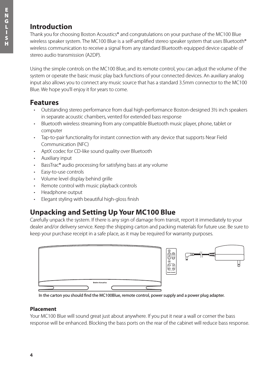 4ENGLISHIntroductionThank you for choosing Boston Acoustics® and congratulations on your purchase of the MC100 Blue wireless speaker system. The MC100 Blue is a self-ampliﬁed stereo speaker system that uses Bluetooth® wireless communication to receive a signal from any standard Bluetooth equipped device capable of stereo audio transmission (A2DP).Using the simple controls on the MC100 Blue, and its remote control, you can adjust the volume of the system or operate the basic music play back functions of your connected devices. An auxiliary analog input also allows you to connect any music source that has a standard 3.5mm connector to the MC100 Blue. We hope you’ll enjoy it for years to come.Features• Outstandingstereoperformancefromdualhigh-performanceBoston-designed3½inchspeakersin separate acoustic chambers, vented for extended bass response• BluetoothwirelessstreamingfromanycompatibleBluetoothmusicplayer,phone,tabletorcomputer• Tap-to-pairfunctionalityforinstantconnectionwithanydevicethatsupportsNearFieldCommunication (NFC)• AptXcodecforCD-likesoundqualityoverBluetooth• Auxiliaryinput• BassTrac®audioprocessingforsatisfyingbassatanyvolume• Easy-to-usecontrols• Volumeleveldisplaybehindgrille• Remotecontrolwithmusicplaybackcontrols• Headphoneoutput• Elegantstylingwithbeautifulhigh-glossnishUnpacking and Setting Up Your MC100 BlueCarefully unpack the system. If there is any sign of damage from transit, report it immediately to your dealer and/or delivery service. Keep the shipping carton and packing materials for future use. Be sure to keep your purchase receipt in a safe place, as it may be required for warranty purposes.PlacementYour MC100 Blue will sound great just about anywhere. If you put it near a wall or corner the bass response will be enhanced. Blocking the bass ports on the rear of the cabinet will reduce bass response. Power ButtonBluetooth® Input ButtonAux Input ButtonMute ButtonVolume Up/DownIn the carton you should nd the MC100Blue, remote control, power supply and a power plug adapter.Bluetooth® Input ButtonPower ButtonVolume Up/DownAux Input ButtonMute ButtonSong Play Controls