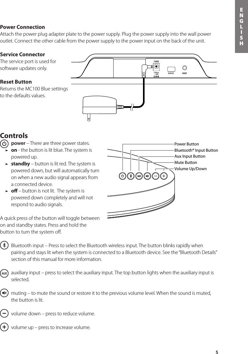 5ENGLISHPower ConnectionAttach the power plug adapter plate to the power supply. Plug the power supply into the wall power outlet. Connect the other cable from the power supply to the power input on the back of the unit.Service ConnectorThe service port is used for software updates only.Reset ButtonReturns the MC100 Blue settings to the defaults values.Controls power – There are three power states.  / on - the button is lit blue. The system is powered up. / standby – button is lit red. The system is powered down, but will automatically turn on when a new audio signal appears from a connected device.  / oﬀ – button is not lit.  The system is powered down completely and will not respond to audio signals.A quick press of the button will toggle between on and standby states. Press and hold the button to turn the system oﬀ.  Bluetooth input – Press to select the Bluetooth wireless input. The button blinks rapidly when pairing and stays lit when the system is connected to a Bluetooth device. See the “Bluetooth Details” section of this manual for more information.  auxiliary input – press to select the auxiliary input. The top button lights when the auxiliary input is selected.   muting – to mute the sound or restore it to the previous volume level. When the sound is muted, the button is lit.   volume down – press to reduce volume.   volume up – press to increase volume.Power ButtonBluetooth® Input ButtonAux Input ButtonMute ButtonVolume Up/DownIn the carton you should nd the MC100Blue, remote control, power supply and a power plug adapter.Bluetooth® Input ButtonPower ButtonVolume Up/DownAux Input ButtonMute ButtonSong Play Controls