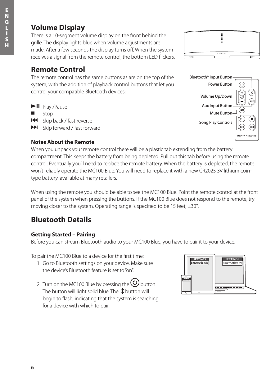 6ENGLISHVolume DisplayThere is a 10-segment volume display on the front behind the grille. The display lights blue when volume adjustments are made. After a few seconds the display turns oﬀ. When the system receives a signal from the remote control, the bottom LED ﬂickers.Remote Control The remote control has the same buttons as are on the top of the system, with the addition of playback control buttons that let you control your compatible Bluetooth devices: /,  Play /Pause. Stop{  Skip back / fast reverse}  Skip forward / fast forwardNotes About the RemoteWhen you unpack your remote control there will be a plastic tab extending from the battery compartment. This keeps the battery from being depleted. Pull out this tab before using the remote control. Eventually you’ll need to replace the remote battery. When the battery is depleted, the remote won’treliablyoperatetheMC100Blue.YouwillneedtoreplaceitwithanewCR20253Vlithiumcoin-type battery, available at many retailers.When using the remote you should be able to see the MC100 Blue. Point the remote control at the front panel of the system when pressing the buttons. If the MC100 Blue does not respond to the remote, try moving closer to the system. Operating range is speciﬁed to be 15 feet, ±30°.Bluetooth DetailsGetting Started – PairingBefore you can stream Bluetooth audio to your MC100 Blue, you have to pair it to your device.To pair the MC100 Blue to a device for the ﬁrst time:  1.  Go to Bluetooth settings on your device. Make sure  the device’s Bluetooth feature is set to “on”.  2.  Turn on the MC100 Blue by pressing the   button.  The button will light solid blue. The    button will begin to ﬂash, indicating that the system is searching for a device with which to pair.Power ButtonBluetooth® Input ButtonAux Input ButtonMute ButtonVolume Up/DownIn the carton you should nd the MC100Blue, remote control, power supply and a power plug adapter.Bluetooth® Input ButtonPower ButtonVolume Up/DownAux Input ButtonMute ButtonSong Play ControlsSETTINGSBluetooth: ONSETTINGSBluetooth: ONSETTINGSBluetooth: ON