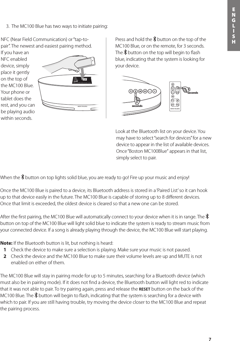 7ENGLISHPress and hold the   button on the top of the MC100 Blue, or on the remote, for 3 seconds. The   button on the top will begin to ﬂash blue, indicating that the system is looking for your device. 3 seconds3 secondsWhen the   button on top lights solid blue, you are ready to go! Fire up your music and enjoy!Once the MC100 Blue is paired to a device, its Bluetooth address is stored in a ‘Paired List’ so it can hook up to that device easily in the future. The MC100 Blue is capable of storing up to 8 diﬀerent devices. Once that limit is exceeded, the oldest device is cleared so that a new one can be stored. After the ﬁrst pairing, the MC100 Blue will automatically connect to your device when it is in range. The   button on top of the MC100 Blue will light solid blue to indicate the system is ready to stream music from your connected device. If a song is already playing through the device, the MC100 Blue will start playing.Note: If the Bluetooth button is lit, but nothing is heard:   1  Check the device to make sure a selection is playing. Make sure your music is not paused.   2   Check the device and the MC100 Blue to make sure their volume levels are up and MUTE is not enabled on either of them.The MC100 Blue will stay in pairing mode for up to 5 minutes, searching for a Bluetooth device (which must also be in pairing mode). If it does not ﬁnd a device, the Bluetooth button will light red to indicate that it was not able to pair. To try pairing again, press and release the RESET button on the back of the MC100 Blue. The   button will begin to ﬂash, indicating that the system is searching for a device with which to pair. If you are still having trouble, try moving the device closer to the MC100 Blue and repeat the pairing process.  3.  The MC100 Blue has two ways to initiate pairing:NFC (Near Field Communication) or “tap-to-pair”. The newest and easiest pairing method. If you have an NFC enabled device, simply place it gently on the top of the MC100 Blue. Your phone or tablet does the rest, and you can be playing audio within seconds.Look at the Bluetooth list on your device. You may have to select “search for devices” for a new device to appear in the list of available devices. Once “Boston MC100Blue“ appears in that list, simply select to pair.