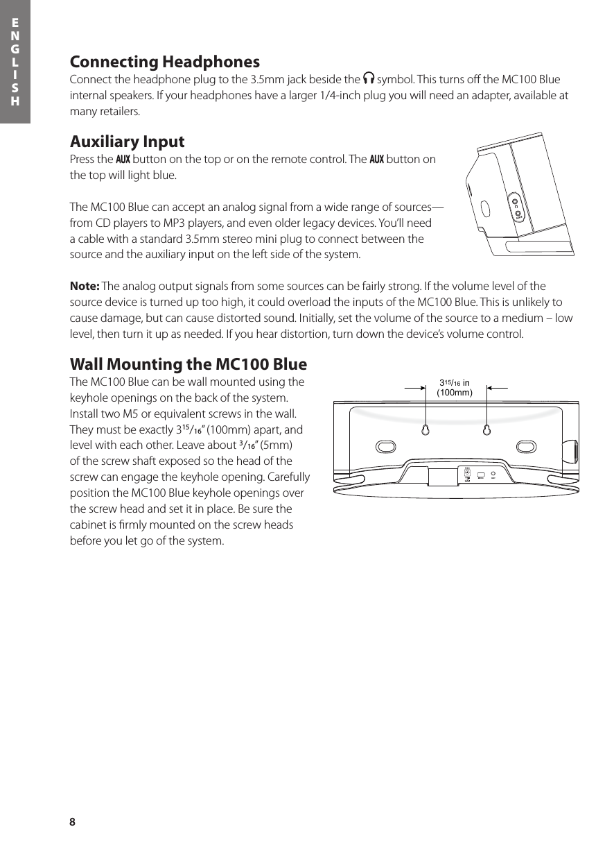 8ENGLISHConnecting HeadphonesConnect the headphone plug to the 3.5mm jack beside the   symbol. This turns oﬀ the MC100 Blue internal speakers. If your headphones have a larger 1/4-inch plug you will need an adapter, available at many retailers.Auxiliary InputPress the   button on the top or on the remote control. The   button on the top will light blue. The MC100 Blue can accept an analog signal from a wide range of sources—from CD players to MP3 players, and even older legacy devices. You’ll need a cable with a standard 3.5mm stereo mini plug to connect between the source and the auxiliary input on the left side of the system.Note: The analog output signals from some sources can be fairly strong. If the volume level of the source device is turned up too high, it could overload the inputs of the MC100 Blue. This is unlikely to cause damage, but can cause distorted sound. Initially, set the volume of the source to a medium – low level, then turn it up as needed. If you hear distortion, turn down the device’s volume control.Wall Mounting the MC100 BlueThe MC100 Blue can be wall mounted using the keyhole openings on the back of the system. Install two M5 or equivalent screws in the wall. They must be exactly 315/16” (100mm) apart, and level with each other. Leave about 3/16” (5mm) of the screw shaft exposed so the head of the screw can engage the keyhole opening. Carefully position the MC100 Blue keyhole openings over the screw head and set it in place. Be sure the cabinet is ﬁrmly mounted on the screw heads before you let go of the system.315/16 in(100mm)