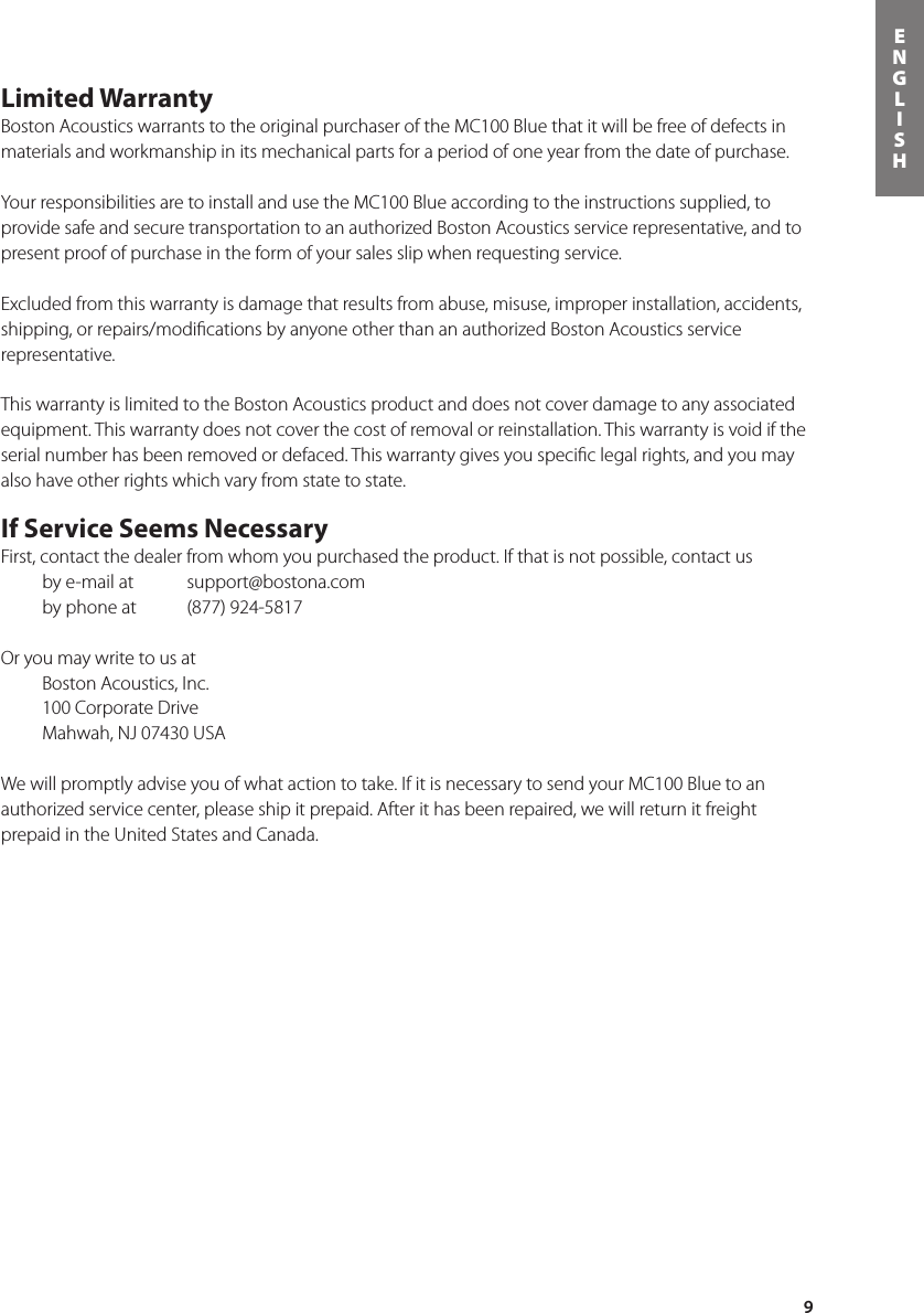 9ENGLISHLimited WarrantyBoston Acoustics warrants to the original purchaser of the MC100 Blue that it will be free of defects in materials and workmanship in its mechanical parts for a period of one year from the date of purchase. Your responsibilities are to install and use the MC100 Blue according to the instructions supplied, to provide safe and secure transportation to an authorized Boston Acoustics service representative, and to present proof of purchase in the form of your sales slip when requesting service.Excluded from this warranty is damage that results from abuse, misuse, improper installation, accidents, shipping, or repairs/modiﬁcations by anyone other than an authorized Boston Acoustics service representative.This warranty is limited to the Boston Acoustics product and does not cover damage to any associated equipment. This warranty does not cover the cost of removal or reinstallation. This warranty is void if the serial number has been removed or defaced. This warranty gives you speciﬁc legal rights, and you may also have other rights which vary from state to state.If Service Seems NecessaryFirst, contact the dealer from whom you purchased the product. If that is not possible, contact us    by e-mail at   support@bostona.com    by phone at   (877) 924-5817 Or you may write to us at   Boston Acoustics, Inc.  100 Corporate Drive  Mahwah, NJ 07430 USAWe will promptly advise you of what action to take. If it is necessary to send your MC100 Blue to an authorized service center, please ship it prepaid. After it has been repaired, we will return it freight prepaid in the United States and Canada.