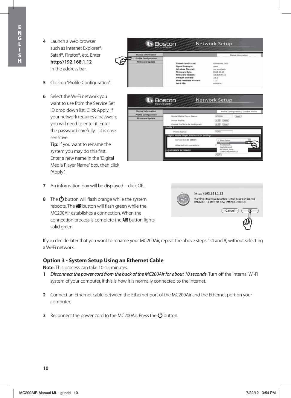 104  Launch a web browser such as Internet Explorer®, Safari®, Firefox®, etc. Enter http://192.168.1.12  in the address bar.5  Click on “Proﬁle Conﬁguration”. 6  Select the Wi-Fi network you want to use from the Service Set ID drop down list. Click Apply. If your network requires a password you will need to enter it. Enter the password carefully – it is case sensitive. Tip: If you want to rename the system you may do this ﬁrst. Enter a new name in the “Digital Media Player Name” box, then click “Apply”. 7  An information box will be displayed  - click OK.8  The   button will ﬂash orange while the system reboots. The   button will ﬂash green while the MC200Air establishes a connection. When the connection process is complete the   button lights solid green.If you decide later that you want to rename your MC200Air, repeat the above steps 1-4 and 8, without selecting a Wi-Fi network.Option 3 - System Setup Using an Ethernet Cable Note: This process can take 10-15 minutes. 1  Disconnect the power cord from the back of the MC200Air for about 10 seconds. Turn oﬀ the internal Wi-Fi system of your computer, if this is how it is normally connected to the internet.2  Connect an Ethernet cable between the Ethernet port of the MC200Air and the Ethernet port on your computer. 3  Reconnect the power cord to the MC200Air. Press the   button.  ENGLISHMC200AIR Manual ML - g.indd   10 7/22/12   3:54 PM