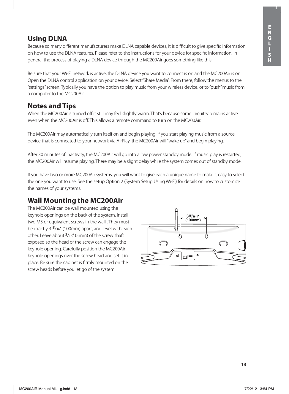 13Using DLNABecause so many diﬀerent manufacturers make DLNA capable devices, it is diﬃcult to give speciﬁc information on how to use the DLNA features. Please refer to the instructions for your device for speciﬁc information. In general the process of playing a DLNA device through the MC200Air goes something like this:Be sure that your Wi-Fi network is active, the DLNA device you want to connect is on and the MC200Air is on. Open the DLNA control application on your device. Select “Share Media”. From there, follow the menus to the “settings” screen. Typically you have the option to play music from your wireless device, or to “push” music from a computer to the MC200Air.Notes and TipsWhen the MC200Air is turned oﬀ it still may feel slightly warm. That’s because some circuitry remains active even when the MC200Air is oﬀ. This allows a remote command to turn on the MC200Air.The MC200Air may automatically turn itself on and begin playing. If you start playing music from a source device that is connected to your network via AirPlay, the MC200Air will “wake up” and begin playing.After 30 minutes of inactivity, the MC200Air will go into a low power standby mode. If music play is restarted, the MC200Air will resume playing. There may be a slight delay while the system comes out of standby mode.If you have two or more MC200Air systems, you will want to give each a unique name to make it easy to select the one you want to use. See the setup Option 2 (System Setup Using Wi-Fi) for details on how to customize the names of your systems.Wall Mounting the MC200AirThe MC200Air can be wall mounted using the keyhole openings on the back of the system. Install two M5 or equivalent screws in the wall . They must be exactly 315/16“ (100mm) apart, and level with each other. Leave about 3/16“ (5mm) of the screw shaft exposed so the head of the screw can engage the keyhole opening. Carefully position the MC200Air keyhole openings over the screw head and set it in place. Be sure the cabinet is ﬁrmly mounted on the screw heads before you let go of the system. 315/16 in(100mm)ENGLISHMC200AIR Manual ML - g.indd   13 7/22/12   3:54 PM