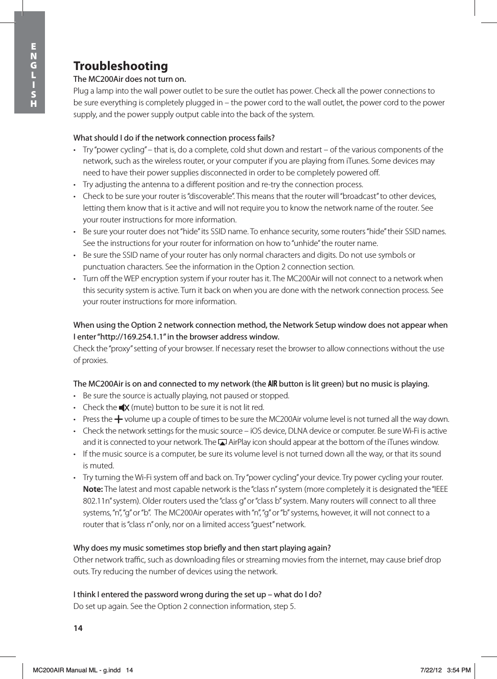 14TroubleshootingThe MC200Air does not turn on.Plug a lamp into the wall power outlet to be sure the outlet has power. Check all the power connections to be sure everything is completely plugged in – the power cord to the wall outlet, the power cord to the power supply, and the power supply output cable into the back of the system. What should I do if the network connection process fails?t Try “power cycling” – that is, do a complete, cold shut down and restart – of the various components of the network, such as the wireless router, or your computer if you are playing from iTunes. Some devices may need to have their power supplies disconnected in order to be completely powered oﬀ.   t Try adjusting the antenna to a diﬀerent position and re-try the connection process.t Check to be sure your router is “discoverable”. This means that the router will “broadcast” to other devices, letting them know that is it active and will not require you to know the network name of the router. See your router instructions for more information.t Be sure your router does not “hide” its SSID name. To enhance security, some routers “hide” their SSID names. See the instructions for your router for information on how to “unhide” the router name. t Be sure the SSID name of your router has only normal characters and digits. Do not use symbols or punctuation characters. See the information in the Option 2 connection section. t Turn oﬀ the WEP encryption system if your router has it. The MC200Air will not connect to a network when this security system is active. Turn it back on when you are done with the network connection process. See your router instructions for more information.When using the Option 2 network connection method, the Network Setup window does not appear when I enter “http://169.254.1.1” in the browser address window.Check the “proxy” setting of your browser. If necessary reset the browser to allow connections without the use of proxies.The MC200Air is on and connected to my network (the  button is lit green) but no music is playing.t Be sure the source is actually playing, not paused or stopped. t Check the   (mute) button to be sure it is not lit red. t Press the   volume up a couple of times to be sure the MC200Air volume level is not turned all the way down.t Check the network settings for the music source – iOS device, DLNA device or computer. Be sure Wi-Fi is active and it is connected to your network. The   AirPlay icon should appear at the bottom of the iTunes window. t If the music source is a computer, be sure its volume level is not turned down all the way, or that its sound is muted.t Try turning the Wi-Fi system oﬀ and back on. Try “power cycling” your device. Try power cycling your router. Note: The latest and most capable network is the “class n” system (more completely it is designated the “IEEE 802.11n” system). Older routers used the “class g” or “class b” system. Many routers will connect to all three systems, “n”, “g” or “b”.  The MC200Air operates with “n”, “g” or “b” systems, however, it will not connect to a router that is “class n” only, nor on a limited access “guest” network.Why does my music sometimes stop briey and then start playing again?Other network traﬃc, such as downloading ﬁles or streaming movies from the internet, may cause brief drop outs. Try reducing the number of devices using the network.I think I entered the password wrong during the set up – what do I do?Do set up again. See the Option 2 connection information, step 5.ENGLISHMC200AIR Manual ML - g.indd   14 7/22/12   3:54 PM