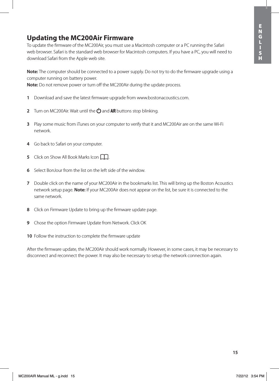 15Updating the MC200Air FirmwareTo update the ﬁrmware of the MC200Air, you must use a Macintosh computer or a PC running the Safari web browser. Safari is the standard web browser for Macintosh computers. If you have a PC, you will need to download Safari from the Apple web site. Note: The computer should be connected to a power supply. Do not try to do the ﬁrmware upgrade using a computer running on battery power.Note: Do not remove power or turn oﬀ the MC200Air during the update process. 1  Download and save the latest ﬁrmware upgrade from www.bostonacoustics.com. 2  Turn on MC200Air. Wait until the   and   buttons stop blinking. 3  Play some music from iTunes on your computer to verify that it and MC200Air are on the same Wi-Fi network. 4  Go back to Safari on your computer.  5  Click on Show All Book Marks Icon  . 6  Select BonJour from the list on the left side of the window. 7  Double click on the name of your MC200Air in the bookmarks list. This will bring up the Boston Acoustics network setup page. Note: If your MC200Air does not appear on the list, be sure it is connected to the same network. 8  Click on Firmware Update to bring up the ﬁrmware update page. 9  Chose the option Firmware Update from Network. Click OK 10  Follow the instruction to complete the ﬁrmware update After the ﬁrmware update, the MC200Air should work normally. However, in some cases, it may be necessary to disconnect and reconnect the power. It may also be necessary to setup the network connection again.ENGLISHMC200AIR Manual ML - g.indd   15 7/22/12   3:54 PM