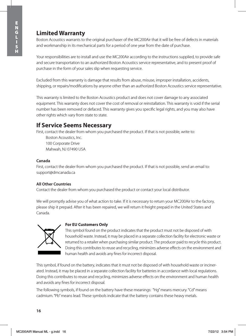 16Limited WarrantyBoston Acoustics warrants to the original purchaser of the MC200Air that it will be free of defects in materials and workmanship in its mechanical parts for a period of one year from the date of purchase. Your responsibilities are to install and use the MC200Air according to the instructions supplied, to provide safe and secure transportation to an authorized Boston Acoustics service representative, and to present proof of purchase in the form of your sales slip when requesting service.Excluded from this warranty is damage that results from abuse, misuse, improper installation, accidents, shipping, or repairs/modiﬁcations by anyone other than an authorized Boston Acoustics service representative.This warranty is limited to the Boston Acoustics product and does not cover damage to any associated equipment. This warranty does not cover the cost of removal or reinstallation. This warranty is void if the serial number has been removed or defaced. This warranty gives you speciﬁc legal rights, and you may also have other rights which vary from state to state.If Service Seems NecessaryFirst, contact the dealer from whom you purchased the product. If that is not possible, write to:  Boston Acoustics, Inc.  100 Corporate Drive  Mahwah, NJ 07490 USACanadaFirst, contact the dealer from whom you purchased the product. If that is not possible, send an email to: support@dmcanada.caAll Other CountriesContact the dealer from whom you purchased the product or contact your local distributor. We will promptly advise you of what action to take. If it is necessary to return your MC200Air to the factory, please ship it prepaid. After it has been repaired, we will return it freight prepaid in the United States and Canada.For EU Customers OnlyThis symbol found on the product indicates that the product must not be disposed of with household waste. Instead, it may be placed in a separate collection facility for electronic waste or returned to a retailer when purchasing similar product. The producer paid to recycle this product. Doing this contributes to reuse and recycling, minimizes adverse eﬀects on the environment and human health and avoids any ﬁnes for incorrect disposal.This symbol, if found on the battery, indicates that it must not be disposed of with household waste or inciner-ated. Instead, it may be placed in a separate collection facility for batteries in accordance with local regulations. Doing this contributes to reuse and recycling, minimizes adverse eﬀects on the environment and human health and avoids any ﬁnes for incorrect disposal.The following symbols, if found on the battery have these meanings:  “Hg” means mercury. “Cd” means  cadmium. “Pb” means lead. These symbols indicate that the battery contains these heavy metals. ENGLISHMC200AIR Manual ML - g.indd   16 7/22/12   3:54 PM
