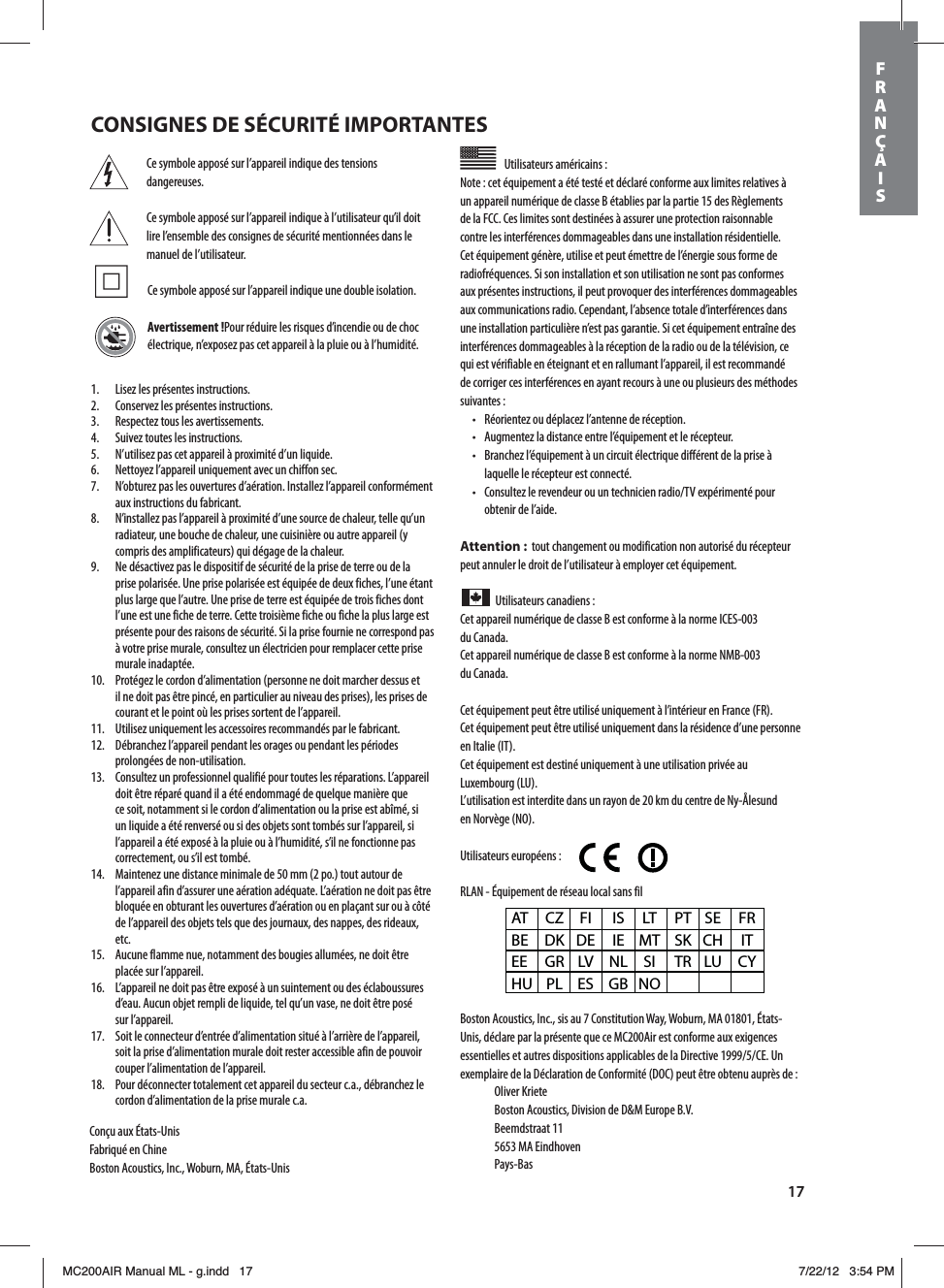 17Ce symbole apposé sur l’appareil indique des tensions dangereuses.Ce symbole apposé sur l’appareil indique à l’utilisateur qu’il doit lire l’ensemble des consignes de sécurité mentionnées dans le manuel de l’utilisateur. Ce symbole apposé sur l’appareil indique une double isolation.Avertissement!Pour réduire les risques d’incendie ou de choc électrique, n’exposez pas cet appareil à la pluie ou à l’humidité.Utilisateurs américains: Note: cet équipement a été testé et déclaré conforme aux limites relatives à un appareil numérique de classe B établies par la partie 15 des Règlements de la FCC. Ces limites sont destinées à assurer une protection raisonnable contre les interférences dommageables dans une installation résidentielle. Cet équipement génère, utilise et peut émettre de l’énergie sous forme de radiofréquences. Si son installation et son utilisation ne sont pas conformes aux présentes instructions, il peut provoquer des interférences dommageables aux communications radio. Cependant, l’absence totale d’interférences dans une installation particulière n’est pas garantie. Si cet équipement entraîne des interférences dommageables à la réception de la radio ou de la télévision, ce qui est vérifiable en éteignant et en rallumant l’appareil, il est recommandé de corriger ces interférences en ayant recours à une ou plusieurs des méthodes suivantes:t 3ÏPSJFOUF[PVEÏQMBDF[MBOUFOOFEFSÏDFQUJPOt &quot;VHNFOUF[MBEJTUBODFFOUSFMÏRVJQFNFOUFUMFSÏDFQUFVSt #SBODIF[MÏRVJQFNFOUËVODJSDVJUÏMFDUSJRVFEJGGÏSFOUEFMBQSJTFËlaquelle le récepteur est connecté.t $POTVMUF[MFSFWFOEFVSPVVOUFDIOJDJFOSBEJP57FYQÏSJNFOUÏQPVSobtenir de l’aide.Attention:  tout changement ou modification non autorisé du récepteur peut annuler le droit de l’utilisateur à employer cet équipement.Utilisateurs canadiens: Cet appareil numérique de classe B est conforme à la norme ICES-003  du Canada.Cet appareil numérique de classe B est conforme à la norme NMB-003  du Canada.Cet équipement peut être utilisé uniquement à l’intérieur en France (FR).Cet équipement peut être utilisé uniquement dans la résidence d’une personne en Italie (IT).Cet équipement est destiné uniquement à une utilisation privée au  Luxembourg (LU).L’utilisation est interdite dans un rayon de 20km du centre de Ny-Ålesund  en Norvège (NO).Utilisateurs européens:        RLAN - Équipement de réseau local sans filBoston Acoustics, Inc., sis au 7 Constitution Way, Woburn, MA 01801, États-Unis, déclare par la présente que ce MC200Air est conforme aux exigences FTTFOUJFMMFTFUBVUSFTEJTQPTJUJPOTBQQMJDBCMFTEFMB%JSFDUJWF$&amp;6Oexemplaire de la Déclaration de Conformité (DOC) peut être obtenu auprès de: Oliver Kriete #PTUPO&quot;DPVTUJDT%JWJTJPOEF%.&amp;VSPQF#7 Beemdstraat 11  5653 MA Eindhoven Pays-BasAT CZ FI  IS LT PT SE FR BE DK DE IE MT SK CH  IT EE GR LV NL SI  TR LU CY HU PL ES  GB NO1.  Lisez les présentes instructions.2.  Conservez les présentes instructions.3.  Respectez tous les avertissements.4.  Suivez toutes les instructions.5.  N’utilisez pas cet appareil à proximité d’un liquide.6.  Nettoyez l’appareil uniquement avec un chiffon sec.7.  N’obturez pas les ouvertures d’aération. Installez l’appareil conformément aux instructions du fabricant.8.  N’installez pas l’appareil à proximité d’une source de chaleur, telle qu’un radiateur, une bouche de chaleur, une cuisinière ou autre appareil (y compris des amplificateurs) qui dégage de la chaleur.9.  Ne désactivez pas le dispositif de sécurité de la prise de terre ou de la prise polarisée. Une prise polarisée est équipée de deux fiches, l’une étant plus large que l’autre. Une prise de terre est équipée de trois fiches dont l’une est une fiche de terre. Cette troisième fiche ou fiche la plus large est présente pour des raisons de sécurité. Si la prise fournie ne correspond pas à votre prise murale, consultez un électricien pour remplacer cette prise murale inadaptée.10.  Protégez le cordon d’alimentation (personne ne doit marcher dessus et il ne doit pas être pincé, en particulier au niveau des prises), les prises de courant et le point où les prises sortent de l’appareil.11.  Utilisez uniquement les accessoires recommandés par le fabricant.12.  Débranchez l’appareil pendant les orages ou pendant les périodes prolongées de non-utilisation.13.  Consultez un professionnel qualifié pour toutes les réparations. L’appareil doit être réparé quand il a été endommagé de quelque manière que ce soit, notamment si le cordon d’alimentation ou la prise est abîmé, si un liquide a été renversé ou si des objets sont tombés sur l’appareil, si l’appareil a été exposé à la pluie ou à l’humidité, s’il ne fonctionne pas correctement, ou s’il est tombé.14.  Maintenez une distance minimale de 50mm (2po.) tout autour de l’appareil afin d’assurer une aération adéquate. L’aération ne doit pas être bloquée en obturant les ouvertures d’aération ou en plaçant sur ou à côté de l’appareil des objets tels que des journaux, des nappes, des rideaux, etc.15.  Aucune flamme nue, notamment des bougies allumées, ne doit être placée sur l’appareil.16.  L’appareil ne doit pas être exposé à un suintement ou des éclaboussures d’eau. Aucun objet rempli de liquide, tel qu’un vase, ne doit être posé  sur l’appareil.17.  Soit le connecteur d’entrée d’alimentation situé à l’arrière de l’appareil, soit la prise d’alimentation murale doit rester accessible afin de pouvoir couper l’alimentation de l’appareil.18.  Pour déconnecter totalement cet appareil du secteur c.a., débranchez le cordon d’alimentation de la prise murale c.a.Conçu aux États-UnisFabriqué en ChineBoston Acoustics, Inc., Woburn, MA, États-UnisCONSIGNES DE SÉCURITÉ IMPORTANTESFRANÇAISMC200AIR Manual ML - g.indd   17 7/22/12   3:54 PM