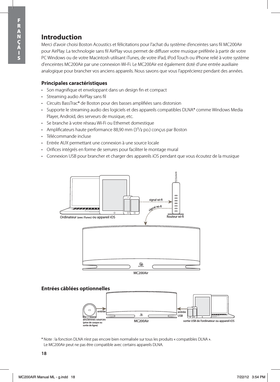 18IntroductionMerci d’avoir choisi Boston Acoustics et félicitations pour l’achat du système d’enceintes sans ﬁl MC200Air pour AirPlay. La technologie sans ﬁl AirPlay vous permet de diﬀuser votre musique préférée à partir de votre PC Windows ou de votre Macintosh utilisant iTunes, de votre iPad, iPod Touch ou iPhone relié à votre système d&apos;enceintes MC200Air par une connexion Wi-Fi. Le MC200Air est également doté d’une entrée auxiliaire analogique pour brancher vos anciens appareils. Nous savons que vous l’apprécierez pendant des années.Principales caractéristiquest Son magniﬁque et enveloppant dans un design ﬁn et compactt Streaming audio AirPlay sans ﬁlt Circuits BassTrac® de Boston pour des basses ampliﬁées sans distorsiont Supporte le streaming audio des logiciels et des appareils compatibles DLNA* comme Windows Media Player, Android, des serveurs de musique, etc.t Se branche à votre réseau Wi-Fi ou Ethernet domestiquet Ampliﬁcateurs haute performance 88,90 mm (31/2 po.) conçus par Bostont Télécommande incluset Entrée AUX permettant une connexion à une source locale t Oriﬁces intégrés en forme de serrures pour faciliter le montage muralt Connexion USB pour brancher et charger des appareils iOS pendant que vous écoutez de la musiqueMC200AirRouteur wi-signal wi-fisignal wi-fiMC200Airanciennes sources (prise de casque ou sortie de ligne)entrée auxentrée USBOrdinateur (avec iTunes) ou appareil iOSsortie USB de l’ordinateur ou appareil iOSEntrées câblées optionnelles* Note : la fonction DLNA n’est pas encore bien normalisée sur tous les produits « compatibles DLNA ».    Le MC200Air peut ne pas être compatible avec certains appareils DLNA.FRANÇAISMC200AIR Manual ML - g.indd   18 7/22/12   3:54 PM