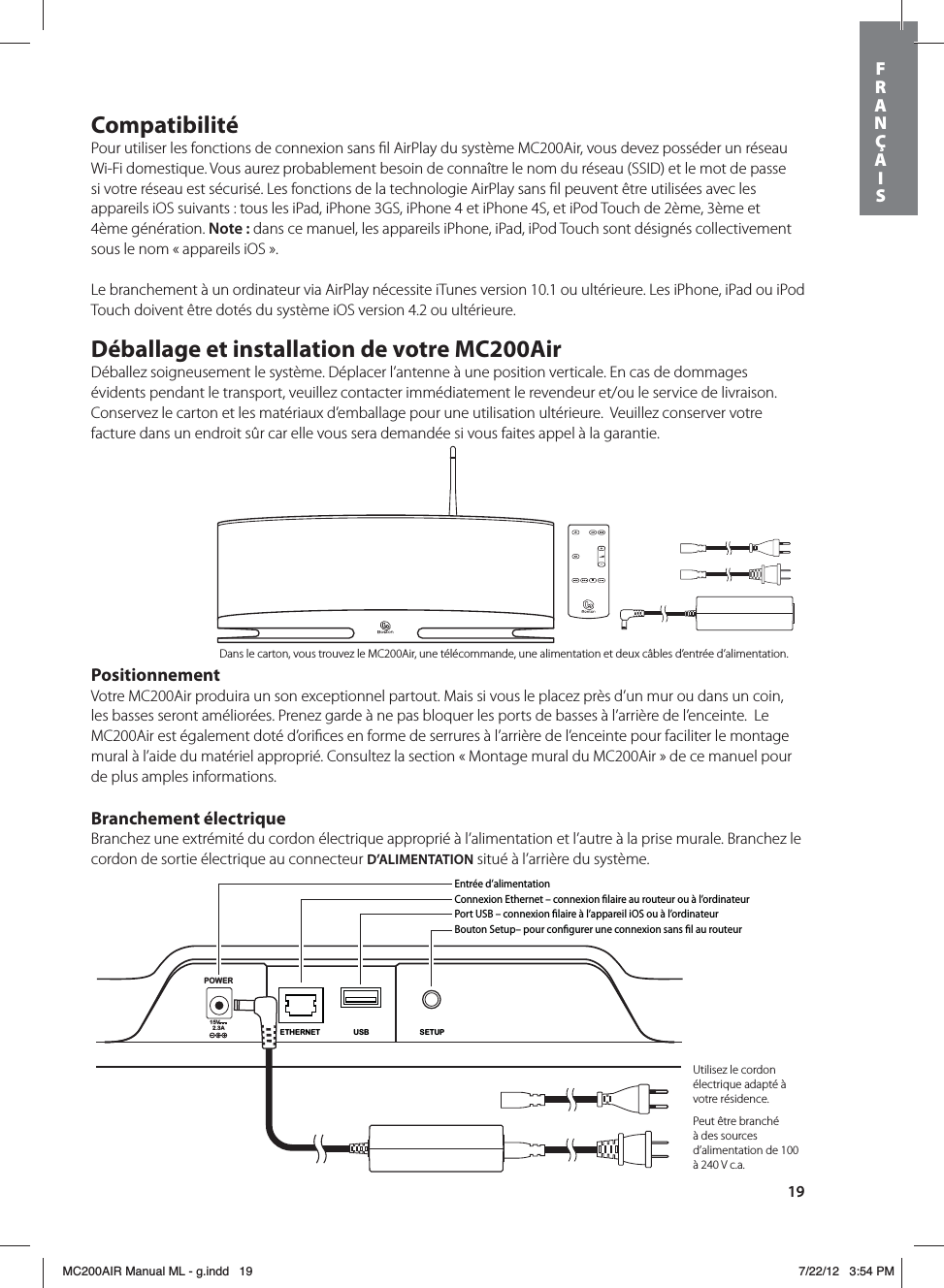 19CompatibilitéPour utiliser les fonctions de connexion sans ﬁl AirPlay du système MC200Air, vous devez posséder un réseau Wi-Fi domestique. Vous aurez probablement besoin de connaître le nom du réseau (SSID) et le mot de passe  si votre réseau est sécurisé. Les fonctions de la technologie AirPlay sans ﬁl peuvent être utilisées avec les  appareils iOS suivants : tous les iPad, iPhone 3GS, iPhone 4 et iPhone 4S, et iPod Touch de 2ème, 3ème et  4ème génération. Note: dans ce manuel, les appareils iPhone, iPad, iPod Touch sont désignés collectivement sous le nom « appareils iOS ».Le branchement à un ordinateur via AirPlay nécessite iTunes version 10.1 ou ultérieure. Les iPhone, iPad ou iPod Touch doivent être dotés du système iOS version 4.2 ou ultérieure.Déballage et installation de votre MC200AirDéballez soigneusement le système. Déplacer l’antenne à une position verticale. En cas de dommages évidents pendant le transport, veuillez contacter immédiatement le revendeur et/ou le service de livraison. Conservez le carton et les matériaux d’emballage pour une utilisation ultérieure.  Veuillez conserver votre facture dans un endroit sûr car elle vous sera demandée si vous faites appel à la garantie.PositionnementVotre MC200Air produira un son exceptionnel partout. Mais si vous le placez près d’un mur ou dans un coin, les basses seront améliorées. Prenez garde à ne pas bloquer les ports de basses à l’arrière de l’enceinte.  Le MC200Air est également doté d’oriﬁces en forme de serrures à l’arrière de l’enceinte pour faciliter le montage mural à l’aide du matériel approprié. Consultez la section « Montage mural du MC200Air » de ce manuel pour de plus amples informations.Branchement électriqueBranchez une extrémité du cordon électrique approprié à l’alimentation et l’autre à la prise murale. Branchez le cordon de sortie électrique au connecteur D’ALIMENTATION situé à l’arrière du système.  POWER15V2.3ASETUPUSBETHERNETEntrée d’alimentationConnexion Ethernet – connexion laire au routeur ou à l’ordinateurPort USB – connexion laire à l’appareil iOS ou à l’ordinateurBouton Setup– pour congurer une connexion sans l au routeurUtilisez le cordon électrique adapté à votre résidence.Peut être branché à des sources d’alimentation de 100 à 240 V c.a.Dans le carton, vous trouvez le MC200Air, une télécommande, une alimentation et deux câbles d’entrée d’alimentation.FRANÇAISMC200AIR Manual ML - g.indd   19 7/22/12   3:54 PM