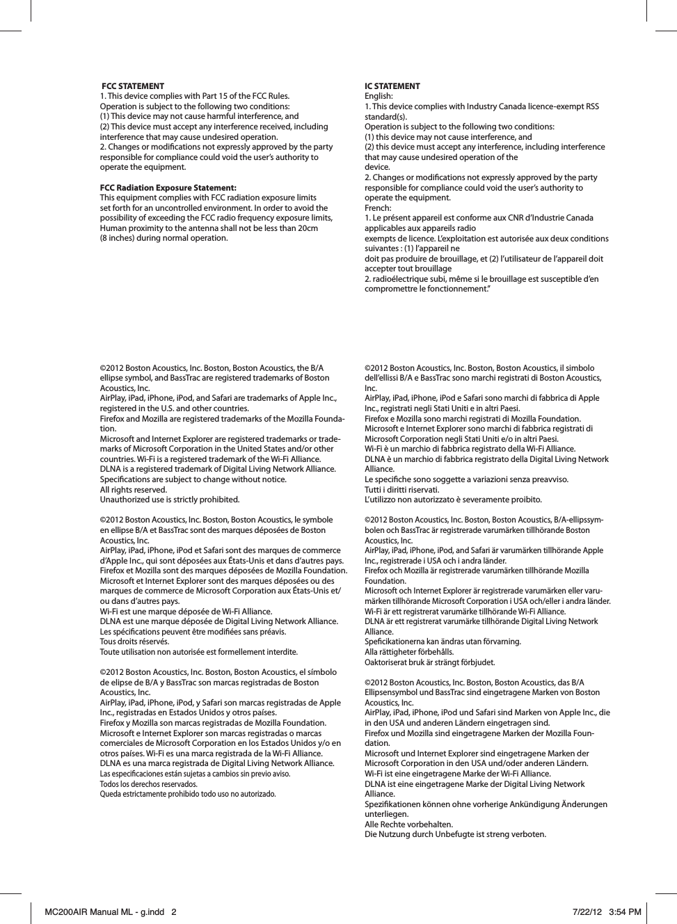 ©2012 Boston Acoustics, Inc. Boston, Boston Acoustics, the B/A ellipse symbol, and BassTrac are registered trademarks of Boston Acoustics, Inc.AirPlay, iPad, iPhone, iPod, and Safari are trademarks of Apple Inc., registered in the U.S. and other countries. Firefox and Mozilla are registered trademarks of the Mozilla Founda-tion. Microsoft and Internet Explorer are registered trademarks or trade-marks of Microsoft Corporation in the United States and/or other countries. Wi-Fi is a registered trademark of the Wi-Fi Alliance. DLNA is a registered trademark of Digital Living Network Alliance. Specications are subject to change without notice.  All rights reserved. Unauthorized use is strictly prohibited.©2012 Boston Acoustics, Inc. Boston, Boston Acoustics, le symbole en ellipse B/A et BassTrac sont des marques déposées de Boston Acoustics, Inc.AirPlay, iPad, iPhone, iPod et Safari sont des marques de commerce d’Apple Inc., qui sont déposées aux États-Unis et dans d’autres pays. Firefox et Mozilla sont des marques déposées de Mozilla Foundation. Microsoft et Internet Explorer sont des marques déposées ou des marques de commerce de Microsoft Corporation aux États-Unis et/ou dans d’autres pays. Wi-Fi est une marque déposée de Wi-Fi Alliance. DLNA est une marque déposée de Digital Living Network Alliance. Les spécications peuvent être modiées sans préavis.  Tous droits réservés.  Toute utilisation non autorisée est formellement interdite.©2012 Boston Acoustics, Inc. Boston, Boston Acoustics, el símbolo de elipse de B/A y BassTrac son marcas registradas de Boston Acoustics, Inc.AirPlay, iPad, iPhone, iPod, y Safari son marcas registradas de Apple Inc., registradas en Estados Unidos y otros países. Firefox y Mozilla son marcas registradas de Mozilla Foundation. Microsoft e Internet Explorer son marcas registradas o marcas comerciales de Microsoft Corporation en los Estados Unidos y/o en otros países. Wi-Fi es una marca registrada de la Wi-Fi Alliance. DLNA es una marca registrada de Digital Living Network Alliance. Las especicaciones están sujetas a cambios sin previo aviso. Todos los derechos reservados. Queda estrictamente prohibido todo uso no autorizado.©2012 Boston Acoustics, Inc. Boston, Boston Acoustics, il simbolo dell’ellissi B/A e BassTrac sono marchi registrati di Boston Acoustics, Inc.AirPlay, iPad, iPhone, iPod e Safari sono marchi di fabbrica di Apple Inc., registrati negli Stati Uniti e in altri Paesi. Firefox e Mozilla sono marchi registrati di Mozilla Foundation. Microsoft e Internet Explorer sono marchi di fabbrica registrati di Microsoft Corporation negli Stati Uniti e/o in altri Paesi. Wi-Fi è un marchio di fabbrica registrato della Wi-Fi Alliance. DLNA è un marchio di fabbrica registrato della Digital Living Network Alliance. Le speciche sono soggette a variazioni senza preavviso. Tutti i diritti riservati. L’utilizzo non autorizzato è severamente proibito.©2012 Boston Acoustics, Inc. Boston, Boston Acoustics, B/A-ellipssym-bolen och BassTrac är registrerade varumärken tillhörande Boston Acoustics, Inc.AirPlay, iPad, iPhone, iPod, and Safari är varumärken tillhörande Apple Inc., registrerade i USA och i andra länder. Firefox och Mozilla är registrerade varumärken tillhörande Mozilla Foundation. Microsoft och Internet Explorer är registrerade varumärken eller varu-märken tillhörande Microsoft Corporation i USA och/eller i andra länder. Wi-Fi är ett registrerat varumärke tillhörande Wi-Fi Alliance. DLNA är ett registrerat varumärke tillhörande Digital Living Network Alliance. Specikationerna kan ändras utan förvarning. Alla rättigheter förbehålls. Oaktoriserat bruk är strängt förbjudet.©2012 Boston Acoustics, Inc. Boston, Boston Acoustics, das B/A Ellipsensymbol und BassTrac sind eingetragene Marken von Boston Acoustics, Inc.AirPlay, iPad, iPhone, iPod und Safari sind Marken von Apple Inc., die in den USA und anderen Ländern eingetragen sind. Firefox und Mozilla sind eingetragene Marken der Mozilla Foun-dation. Microsoft und Internet Explorer sind eingetragene Marken der MicrosoftCorporation in den USA und/oder anderen Ländern. Wi-Fi ist eine eingetragene Marke der Wi-Fi Alliance. DLNA ist eine eingetragene Marke der Digital Living Network Alliance. Spezikationen können ohne vorherige Ankündigung Änderungen unterliegen. Alle Rechte vorbehalten. Die Nutzung durch Unbefugte ist streng verboten. FCC STATEMENT1. This device complies with Part 15 of the FCC Rules.Operation is subject to the following two conditions:(1) This device may not cause harmful interference, and(2) This device must accept any interference received, including interference that may cause undesired operation.2. Changes or modications not expressly approved by the party responsible for compliance could void the user’s authority to operate the equipment. FCC Radiation Exposure Statement: This equipment complies with FCC radiation exposure limits set forth for an uncontrolled environment. In order to avoid the possibility of exceeding the FCC radio frequency exposure limits, Human proximity to the antenna shall not be less than 20cm  (8 inches) during normal operation. IC STATEMENTEnglish:1. This device complies with Industry Canada licence-exempt RSS standard(s). Operation is subject to the following two conditions: (1) this device may not cause interference, and (2) this device must accept any interference, including interference that may cause undesired operation of thedevice.2. Changes or modications not expressly approved by the party responsible for compliance could void the user’s authority to operate the equipment.French:1. Le présent appareil est conforme aux CNR d’Industrie Canada applicables aux appareils radioexempts de licence. L’exploitation est autorisée aux deux conditions suivantes : (1) l’appareil nedoit pas produire de brouillage, et (2) l’utilisateur de l’appareil doit accepter tout brouillage2. radioélectrique subi, même si le brouillage est susceptible d’en compromettre le fonctionnement.”MC200AIR Manual ML - g.indd   2 7/22/12   3:54 PM
