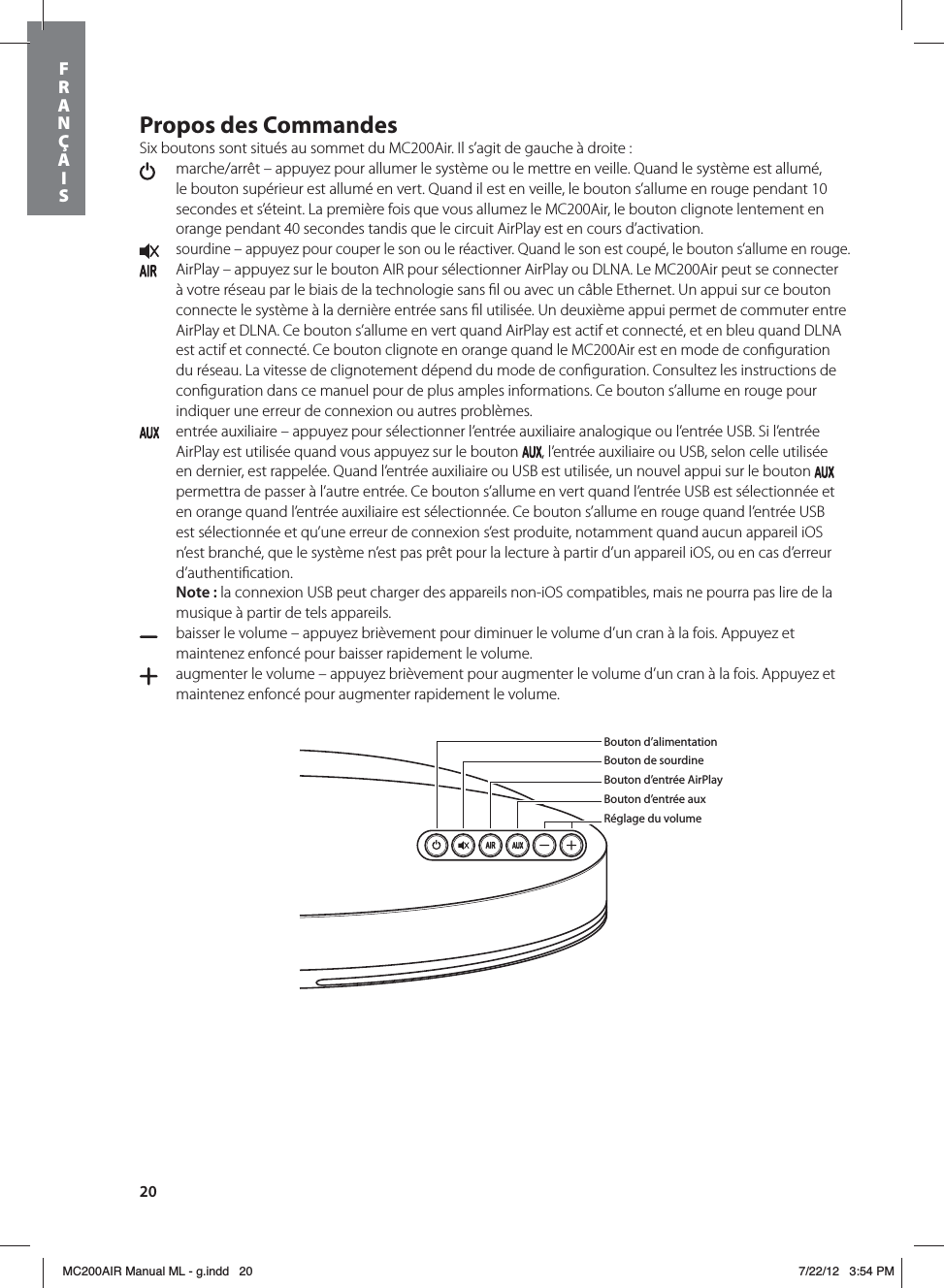 20Propos des CommandesSix boutons sont situés au sommet du MC200Air. Il s’agit de gauche à droite :   marche/arrêt – appuyez pour allumer le système ou le mettre en veille. Quand le système est allumé, le bouton supérieur est allumé en vert. Quand il est en veille, le bouton s’allume en rouge pendant 10 secondes et s’éteint. La première fois que vous allumez le MC200Air, le bouton clignote lentement en orange pendant 40 secondes tandis que le circuit AirPlay est en cours d’activation. sourdine – appuyez pour couper le son ou le réactiver. Quand le son est coupé, le bouton s’allume en rouge.   AirPlay – appuyez sur le bouton AIR pour sélectionner AirPlay ou DLNA. Le MC200Air peut se connecter à votre réseau par le biais de la technologie sans ﬁl ou avec un câble Ethernet. Un appui sur ce bouton connecte le système à la dernière entrée sans ﬁl utilisée. Un deuxième appui permet de commuter entre AirPlay et DLNA. Ce bouton s’allume en vert quand AirPlay est actif et connecté, et en bleu quand DLNA est actif et connecté. Ce bouton clignote en orange quand le MC200Air est en mode de conﬁguration du réseau. La vitesse de clignotement dépend du mode de conﬁguration. Consultez les instructions de conﬁguration dans ce manuel pour de plus amples informations. Ce bouton s’allume en rouge pour indiquer une erreur de connexion ou autres problèmes.  entrée auxiliaire – appuyez pour sélectionner l’entrée auxiliaire analogique ou l’entrée USB. Si l’entrée AirPlay est utilisée quand vous appuyez sur le bouton  , l’entrée auxiliaire ou USB, selon celle utilisée en dernier, est rappelée. Quand l’entrée auxiliaire ou USB est utilisée, un nouvel appui sur le bouton   permettra de passer à l’autre entrée. Ce bouton s’allume en vert quand l’entrée USB est sélectionnée et en orange quand l’entrée auxiliaire est sélectionnée. Ce bouton s’allume en rouge quand l’entrée USB est sélectionnée et qu’une erreur de connexion s’est produite, notamment quand aucun appareil iOS n’est branché, que le système n’est pas prêt pour la lecture à partir d’un appareil iOS, ou en cas d’erreur d’authentiﬁcation. Note: la connexion USB peut charger des appareils non-iOS compatibles, mais ne pourra pas lire de la musique à partir de tels appareils.  baisser le volume – appuyez brièvement pour diminuer le volume d’un cran à la fois. Appuyez et maintenez enfoncé pour baisser rapidement le volume.   augmenter le volume – appuyez brièvement pour augmenter le volume d’un cran à la fois. Appuyez et maintenez enfoncé pour augmenter rapidement le volume. Bouton d’alimentationBouton de sourdineBouton d’entrée AirPlayBouton d’entrée auxRéglage du volumeFRANÇAISMC200AIR Manual ML - g.indd   20 7/22/12   3:54 PM