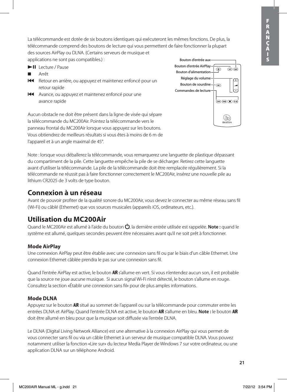 21La télécommande est dotée de six boutons identiques qui exécuteront les mêmes fonctions. De plus, la télécommande comprend des boutons de lecture qui vous permettent de faire fonctionner la plupart des sources AirPlay ou DLNA. (Certains serveurs de musique et applications ne sont pas compatibles.) : /,  Lecture / Pause. Arrêt{   Retour en arrière, ou appuyez et maintenez enfoncé pour un retour rapide{   Avance, ou appuyez et maintenez enfoncé pour une  avance rapideAucun obstacle ne doit être présent dans la ligne de visée qui sépare la télécommande du MC200Air. Pointez la télécommande vers le panneau frontal du MC200Air lorsque vous appuyez sur les boutons. Vous obtiendrez de meilleurs résultats si vous êtes à moins de 6 m de l’appareil et à un angle maximal de 45°. Note : lorsque vous déballerez la télécommande, vous remarquerez une languette de plastique dépassant du compartiment de la pile. Cette languette empêche la pile de se décharger. Retirez cette languette avant d’utiliser la télécommande. La pile de la télécommande doit être remplacée régulièrement. Si la télécommande ne réussit pas à faire fonctionner correctement le MC200Air, insérez une nouvelle pile au lithium CR2025 de 3 volts de type bouton.Connexion à un réseauAvant de pouvoir proﬁter de la qualité sonore du MC200Air, vous devez le connecter au même réseau sans ﬁl (Wi-Fi) ou câblé (Ethernet) que vos sources musicales (appareils iOS, ordinateurs, etc.). Utilisation du MC200AirQuand le MC200Air est allumé à l’aide du bouton  , la dernière entrée utilisée est rappelée. Note: quand le système est allumé, quelques secondes peuvent être nécessaires avant qu’il ne soit prêt à fonctionner. Mode AirPlayUne connexion AirPlay peut être établie avec une connexion sans ﬁl ou par le biais d’un câble Ethernet. Une connexion Ethernet câblée prendra le pas sur une connexion sans ﬁl. Quand l’entrée AirPlay est active, le bouton   s’allume en vert. Si vous n’entendez aucun son, il est probable que la source ne joue aucune musique.  Si aucun signal Wi-Fi n’est détecté, le bouton s’allume en rouge. Consultez la section «Établir une connexion sans ﬁl» pour de plus amples informations.Mode DLNAAppuyez sur le bouton   situé au sommet de l’appareil ou sur la télécommande pour commuter entre les entrées DLNA et AirPlay. Quand l’entrée DLNA est active, le bouton   s’allume en bleu. Note: le bouton   doit être allumé en bleu pour que la musique soit diﬀusée via l’entrée DLNA.Le DLNA (Digital Living Network Alliance) est une alternative à la connexion AirPlay qui vous permet de vous connecter sans ﬁl ou via un câble Ethernet à un serveur de musique compatible DLNA. Vous pouvez notamment utiliser la fonction «Lire sur» du lecteur Media Player de Windows 7 sur votre ordinateur, ou une application DLNA sur un téléphone Android. Bouton d’entrée auxBouton d’entrée AirPlayBouton d’alimentationRéglage du volumeBouton de sourdineCommandes de lectureFRANÇAISMC200AIR Manual ML - g.indd   21 7/22/12   3:54 PM