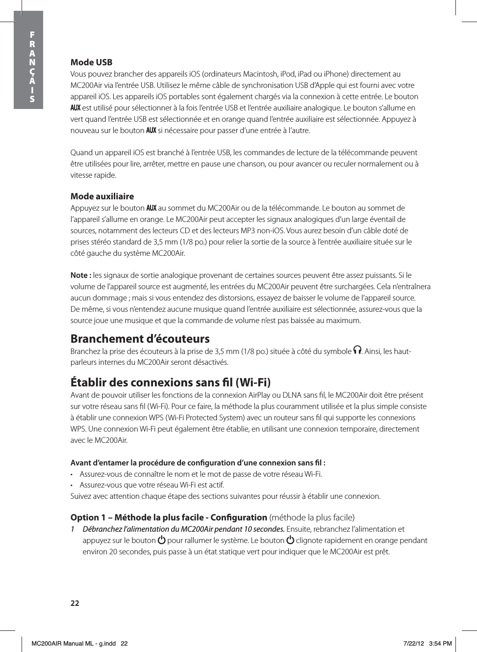 22Mode USBVous pouvez brancher des appareils iOS (ordinateurs Macintosh, iPod, iPad ou iPhone) directement au MC200Air via l’entrée USB. Utilisez le même câble de synchronisation USB d’Apple qui est fourni avec votre appareil iOS. Les appareils iOS portables sont également chargés via la connexion à cette entrée. Le bouton  est utilisé pour sélectionner à la fois l’entrée USB et l’entrée auxiliaire analogique. Le bouton s’allume en vert quand l’entrée USB est sélectionnée et en orange quand l’entrée auxiliaire est sélectionnée. Appuyez à nouveau sur le bouton   si nécessaire pour passer d’une entrée à l’autre.Quand un appareil iOS est branché à l’entrée USB, les commandes de lecture de la télécommande peuvent être utilisées pour lire, arrêter, mettre en pause une chanson, ou pour avancer ou reculer normalement ou à vitesse rapide. Mode auxiliaireAppuyez sur le bouton   au sommet du MC200Air ou de la télécommande. Le bouton au sommet de l’appareil s’allume en orange. Le MC200Air peut accepter les signaux analogiques d’un large éventail de sources, notamment des lecteurs CD et des lecteurs MP3 non-iOS. Vous aurez besoin d’un câble doté de  prises stéréo standard de 3,5 mm (1/8 po.) pour relier la sortie de la source à l’entrée auxiliaire située sur le  côté gauche du système MC200Air.Note: les signaux de sortie analogique provenant de certaines sources peuvent être assez puissants. Si le volume de l’appareil source est augmenté, les entrées du MC200Air peuvent être surchargées. Cela n’entraînera aucun dommage ; mais si vous entendez des distorsions, essayez de baisser le volume de l’appareil source. De même, si vous n’entendez aucune musique quand l’entrée auxiliaire est sélectionnée, assurez-vous que la source joue une musique et que la commande de volume n’est pas baissée au maximum.Branchement d’écouteursBranchez la prise des écouteurs à la prise de 3,5 mm (1/8 po.) située à côté du symbole  . Ainsi, les haut-parleurs internes du MC200Air seront désactivés. Établir des connexions sans l (Wi-Fi)Avant de pouvoir utiliser les fonctions de la connexion AirPlay ou DLNA sans ﬁl, le MC200Air doit être présent sur votre réseau sans ﬁl (Wi-Fi). Pour ce faire, la méthode la plus couramment utilisée et la plus simple consiste à établir une connexion WPS (Wi-Fi Protected System) avec un routeur sans ﬁl qui supporte les connexions WPS. Une connexion Wi-Fi peut également être établie, en utilisant une connexion temporaire, directement avec le MC200Air. Avant d’entamer la procédure de conguration d’une connexion sans l: t Assurez-vous de connaître le nom et le mot de passe de votre réseau Wi-Fi.t Assurez-vous que votre réseau Wi-Fi est actif. Suivez avec attention chaque étape des sections suivantes pour réussir à établir une connexion.     Option 1 – Méthode la plus facile - Conguration (méthode la plus facile)1  Débranchez l’alimentation du MC200Air pendant 10 secondes. Ensuite, rebranchez l’alimentation et appuyez sur le bouton   pour rallumer le système. Le bouton   clignote rapidement en orange pendant environ 20 secondes, puis passe à un état statique vert pour indiquer que le MC200Air est prêt. FRANÇAISMC200AIR Manual ML - g.indd   22 7/22/12   3:54 PM