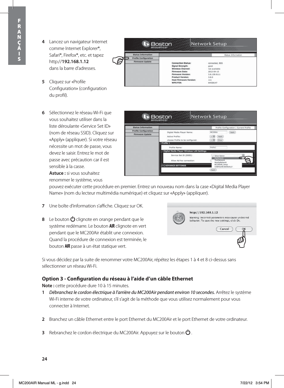 244  Lancez un navigateur Internet comme Internet Explorer®, Safari®, Firefox®, etc. et tapez http://192.168.1.12  dans la barre d’adresses.5  Cliquez sur «Proﬁle Conﬁguration» (conﬁguration du proﬁl). 6  Sélectionnez le réseau Wi-Fi que vous souhaitez utiliser dans la liste déroulante «Service Set ID» (nom de réseau SSID). Cliquez sur «Apply» (appliquer). Si votre réseau nécessite un mot de passe, vous devez le saisir. Entrez le mot de passe avec précaution car il est sensible à la casse. Astuce: si vous souhaitez renommer le système, vous pouvez exécuter cette procédure en premier. Entrez un nouveau nom dans la case «Digital Media Player Name» (nom du lecteur multimédia numérique) et cliquez sur «Apply» (appliquer). 7  Une boîte d’information s’aﬃche. Cliquez sur OK.8  Le bouton   clignote en orange pendant que le système redémarre. Le bouton   clignote en vert pendant que le MC200Air établit une connexion. Quand la procédure de connexion est terminée, le bouton   passe à un état statique vert.Si vous décidez par la suite de renommer votre MC200Air, répétez les étapes 1 à 4 et 8 ci-dessus sans sélectionner un réseau Wi-Fi.Option 3 - Conguration du réseau à l’aide d’un câble Ethernet Note: cette procédure dure 10 à 15 minutes. 1  Débranchez le cordon électrique à l’arrière du MC200Air pendant environ 10 secondes. Arrêtez le système Wi-Fi interne de votre ordinateur, s’il s’agit de la méthode que vous utilisez normalement pour vous connecter à Internet.2  Branchez un câble Ethernet entre le port Ethernet du MC200Air et le port Ethernet de votre ordinateur. 3  Rebranchez le cordon électrique du MC200Air. Appuyez sur le bouton   .FRANÇAISMC200AIR Manual ML - g.indd   24 7/22/12   3:54 PM