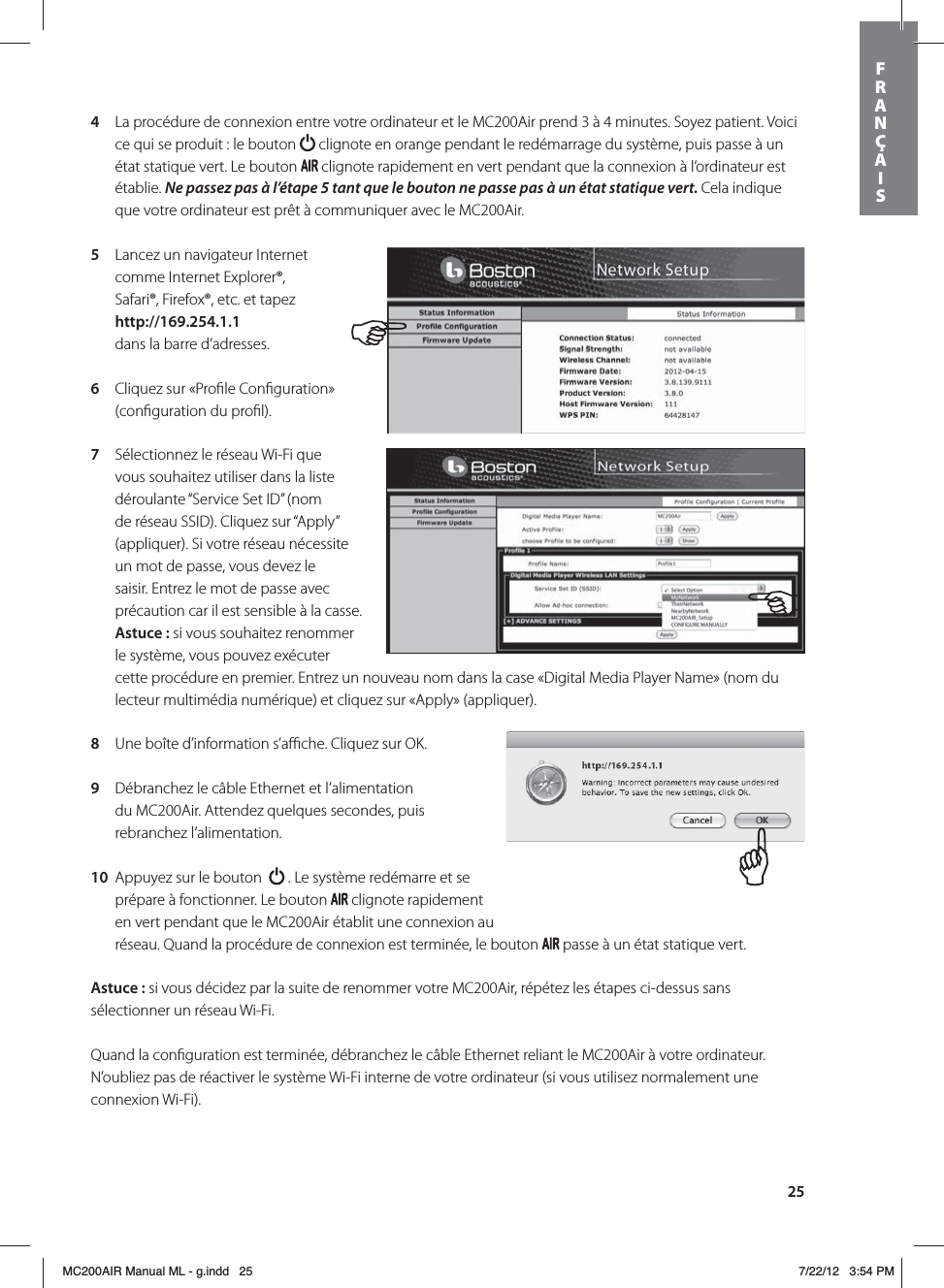 254  La procédure de connexion entre votre ordinateur et le MC200Air prend 3 à 4 minutes. Soyez patient. Voici ce qui se produit : le bouton   clignote en orange pendant le redémarrage du système, puis passe à un état statique vert. Le bouton   clignote rapidement en vert pendant que la connexion à l’ordinateur est établie. Ne passez pas à l’étape 5 tant que le bouton ne passe pas à un état statique vert. Cela indique que votre ordinateur est prêt à communiquer avec le MC200Air.5  Lancez un navigateur Internet comme Internet Explorer®, Safari®, Firefox®, etc. et tapez http://169.254.1.1 dans la barre d’adresses.6  Cliquez sur «Proﬁle Conﬁguration» (conﬁguration du proﬁl). 7  Sélectionnez le réseau Wi-Fi que vous souhaitez utiliser dans la liste déroulante “Service Set ID” (nom de réseau SSID). Cliquez sur “Apply” (appliquer). Si votre réseau nécessite un mot de passe, vous devez le saisir. Entrez le mot de passe avec précaution car il est sensible à la casse. Astuce: si vous souhaitez renommer le système, vous pouvez exécuter cette procédure en premier. Entrez un nouveau nom dans la case «Digital Media Player Name» (nom du lecteur multimédia numérique) et cliquez sur «Apply» (appliquer). 8  Une boîte d’information s’aﬃche. Cliquez sur OK.9  Débranchez le câble Ethernet et l’alimentation du MC200Air. Attendez quelques secondes, puis rebranchez l’alimentation. 10  Appuyez sur le bouton    . Le système redémarre et se prépare à fonctionner. Le bouton   clignote rapidement en vert pendant que le MC200Air établit une connexion au réseau. Quand la procédure de connexion est terminée, le bouton   passe à un état statique vert.Astuce: si vous décidez par la suite de renommer votre MC200Air, répétez les étapes ci-dessus sans sélectionner un réseau Wi-Fi.Quand la conﬁguration est terminée, débranchez le câble Ethernet reliant le MC200Air à votre ordinateur. N’oubliez pas de réactiver le système Wi-Fi interne de votre ordinateur (si vous utilisez normalement une connexion Wi-Fi).FRANÇAISMC200AIR Manual ML - g.indd   25 7/22/12   3:54 PM