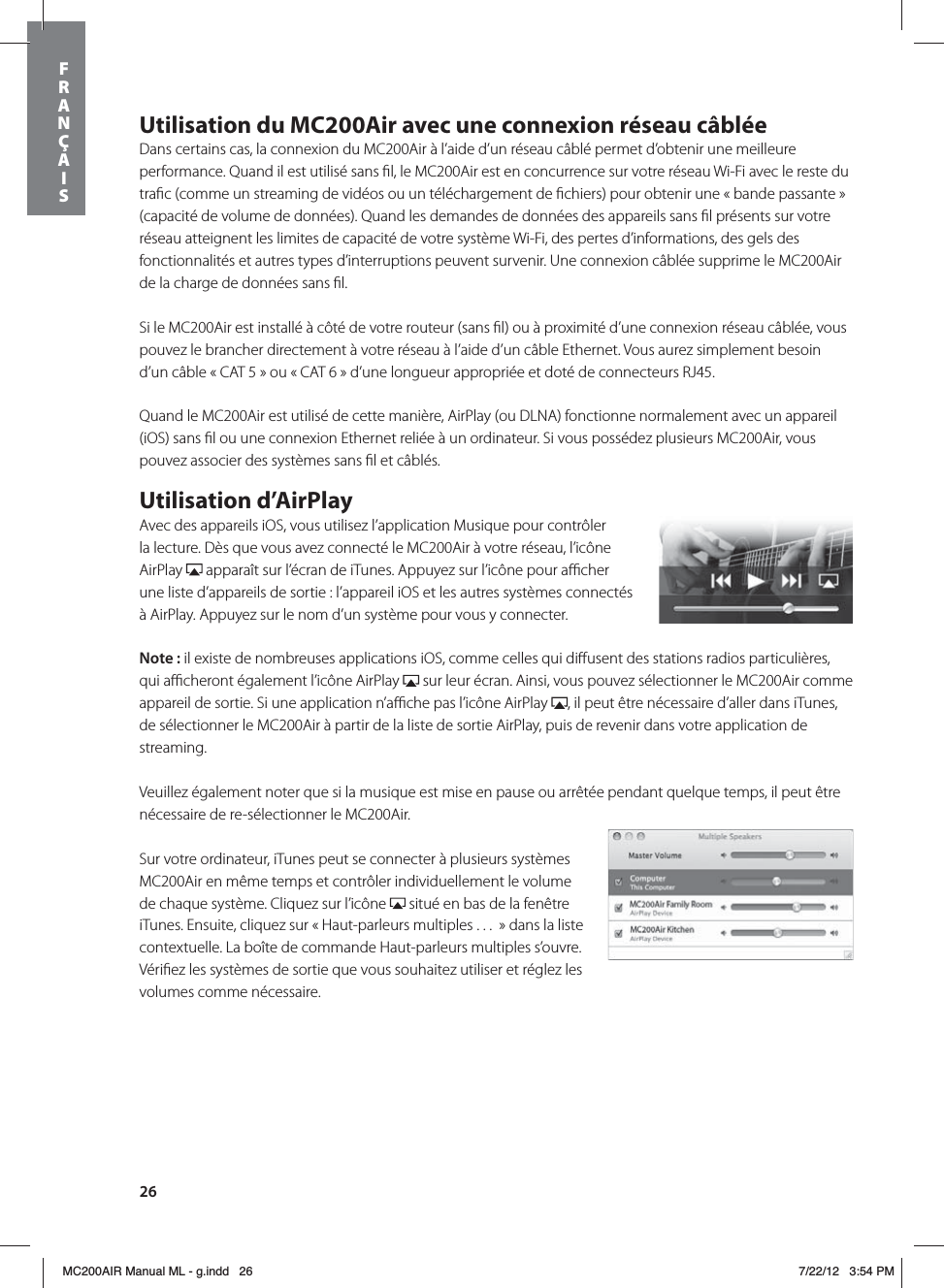 26Utilisation du MC200Air avec une connexion réseau câbléeDans certains cas, la connexion du MC200Air à l’aide d’un réseau câblé permet d’obtenir une meilleure performance. Quand il est utilisé sans ﬁl, le MC200Air est en concurrence sur votre réseau Wi-Fi avec le reste du traﬁc (comme un streaming de vidéos ou un téléchargement de ﬁchiers) pour obtenir une « bande passante » (capacité de volume de données). Quand les demandes de données des appareils sans ﬁl présents sur votre réseau atteignent les limites de capacité de votre système Wi-Fi, des pertes d’informations, des gels des fonctionnalités et autres types d’interruptions peuvent survenir. Une connexion câblée supprime le MC200Air de la charge de données sans ﬁl.Si le MC200Air est installé à côté de votre routeur (sans ﬁl) ou à proximité d’une connexion réseau câblée, vous pouvez le brancher directement à votre réseau à l’aide d’un câble Ethernet. Vous aurez simplement besoin d’un câble « CAT 5 » ou « CAT 6 » d’une longueur appropriée et doté de connecteurs RJ45. Quand le MC200Air est utilisé de cette manière, AirPlay (ou DLNA) fonctionne normalement avec un appareil (iOS) sans ﬁl ou une connexion Ethernet reliée à un ordinateur. Si vous possédez plusieurs MC200Air, vous pouvez associer des systèmes sans ﬁl et câblés. Utilisation d’AirPlayAvec des appareils iOS, vous utilisez l’application Musique pour contrôler la lecture. Dès que vous avez connecté le MC200Air à votre réseau, l’icône AirPlay   apparaît sur l’écran de iTunes. Appuyez sur l’icône pour aﬃcher une liste d’appareils de sortie : l’appareil iOS et les autres systèmes connectés à AirPlay. Appuyez sur le nom d’un système pour vous y connecter.Note: il existe de nombreuses applications iOS, comme celles qui diﬀusent des stations radios particulières, qui aﬃcheront également l’icône AirPlay   sur leur écran. Ainsi, vous pouvez sélectionner le MC200Air comme appareil de sortie. Si une application n’aﬃche pas l’icône AirPlay  , il peut être nécessaire d’aller dans iTunes, de sélectionner le MC200Air à partir de la liste de sortie AirPlay, puis de revenir dans votre application de streaming. Veuillez également noter que si la musique est mise en pause ou arrêtée pendant quelque temps, il peut être nécessaire de re-sélectionner le MC200Air. Sur votre ordinateur, iTunes peut se connecter à plusieurs systèmes MC200Air en même temps et contrôler individuellement le volume de chaque système. Cliquez sur l’icône   situé en bas de la fenêtre iTunes. Ensuite, cliquez sur « Haut-parleurs multiples . . .  » dans la liste contextuelle. La boîte de commande Haut-parleurs multiples s’ouvre. Vériﬁez les systèmes de sortie que vous souhaitez utiliser et réglez les volumes comme nécessaire.FRANÇAISMC200AIR Manual ML - g.indd   26 7/22/12   3:54 PM