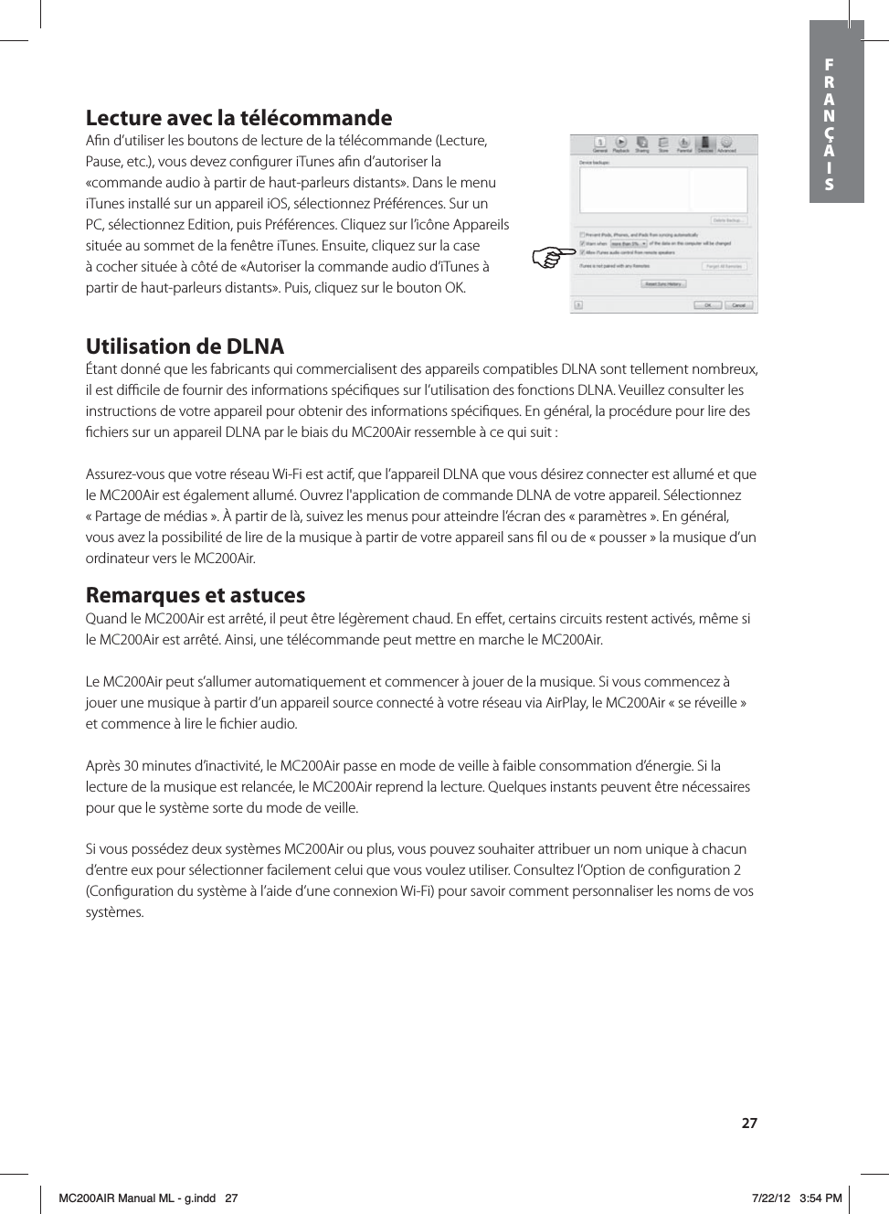 27Lecture avec la télécommandeAﬁn d’utiliser les boutons de lecture de la télécommande (Lecture, Pause, etc.), vous devez conﬁgurer iTunes aﬁn d’autoriser la «commande audio à partir de haut-parleurs distants». Dans le menu iTunes installé sur un appareil iOS, sélectionnez Préférences. Sur un PC, sélectionnez Edition, puis Préférences. Cliquez sur l’icône Appareils située au sommet de la fenêtre iTunes. Ensuite, cliquez sur la case à cocher située à côté de «Autoriser la commande audio d’iTunes à partir de haut-parleurs distants». Puis, cliquez sur le bouton OK. Utilisation de DLNAÉtant donné que les fabricants qui commercialisent des appareils compatibles DLNA sont tellement nombreux, il est diﬃcile de fournir des informations spéciﬁques sur l’utilisation des fonctions DLNA. Veuillez consulter les instructions de votre appareil pour obtenir des informations spéciﬁques. En général, la procédure pour lire des ﬁchiers sur un appareil DLNA par le biais du MC200Air ressemble à ce qui suit :Assurez-vous que votre réseau Wi-Fi est actif, que l’appareil DLNA que vous désirez connecter est allumé et que le MC200Air est également allumé. Ouvrez l&apos;application de commande DLNA de votre appareil. Sélectionnez « Partage de médias ». À partir de là, suivez les menus pour atteindre l’écran des « paramètres ». En général, vous avez la possibilité de lire de la musique à partir de votre appareil sans ﬁl ou de « pousser » la musique d’un ordinateur vers le MC200Air.Remarques et astucesQuand le MC200Air est arrêté, il peut être légèrement chaud. En eﬀet, certains circuits restent activés, même si le MC200Air est arrêté. Ainsi, une télécommande peut mettre en marche le MC200Air.Le MC200Air peut s’allumer automatiquement et commencer à jouer de la musique. Si vous commencez à jouer une musique à partir d’un appareil source connecté à votre réseau via AirPlay, le MC200Air « se réveille » et commence à lire le ﬁchier audio.Après 30 minutes d’inactivité, le MC200Air passe en mode de veille à faible consommation d’énergie. Si la lecture de la musique est relancée, le MC200Air reprend la lecture. Quelques instants peuvent être nécessaires pour que le système sorte du mode de veille.Si vous possédez deux systèmes MC200Air ou plus, vous pouvez souhaiter attribuer un nom unique à chacun d’entre eux pour sélectionner facilement celui que vous voulez utiliser. Consultez l’Option de conﬁguration 2 (Conﬁguration du système à l’aide d’une connexion Wi-Fi) pour savoir comment personnaliser les noms de vos systèmes.FRANÇAISMC200AIR Manual ML - g.indd   27 7/22/12   3:54 PM