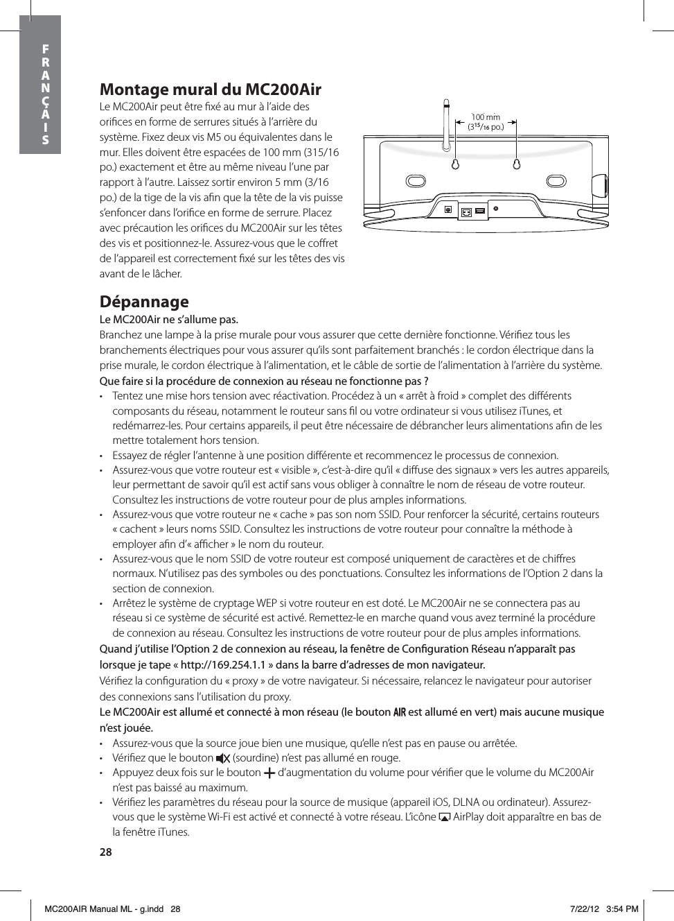 28Montage mural du MC200AirLe MC200Air peut être ﬁxé au mur à l’aide des oriﬁces en forme de serrures situés à l’arrière du système. Fixez deux vis M5 ou équivalentes dans le mur. Elles doivent être espacées de 100 mm (315/16 po.) exactement et être au même niveau l’une par rapport à l’autre. Laissez sortir environ 5 mm (3/16 po.) de la tige de la vis aﬁn que la tête de la vis puisse s’enfoncer dans l’oriﬁce en forme de serrure. Placez avec précaution les oriﬁces du MC200Air sur les têtes des vis et positionnez-le. Assurez-vous que le coﬀret de l’appareil est correctement ﬁxé sur les têtes des vis avant de le lâcher. DépannageLe MC200Air ne s’allume pas.Branchez une lampe à la prise murale pour vous assurer que cette dernière fonctionne. Vériﬁez tous les branchements électriques pour vous assurer qu’ils sont parfaitement branchés : le cordon électrique dans la prise murale, le cordon électrique à l’alimentation, et le câble de sortie de l’alimentation à l’arrière du système. Que faire si la procédure de connexion au réseau ne fonctionne pas?t Tentez une mise hors tension avec réactivation. Procédez à un « arrêt à froid » complet des diﬀérents composants du réseau, notamment le routeur sans ﬁl ou votre ordinateur si vous utilisez iTunes, et redémarrez-les. Pour certains appareils, il peut être nécessaire de débrancher leurs alimentations aﬁn de les mettre totalement hors tension.   t Essayez de régler l’antenne à une position diﬀérente et recommencez le processus de connexion.t Assurez-vous que votre routeur est « visible », c’est-à-dire qu’il « diﬀuse des signaux » vers les autres appareils, leur permettant de savoir qu’il est actif sans vous obliger à connaître le nom de réseau de votre routeur. Consultez les instructions de votre routeur pour de plus amples informations.t Assurez-vous que votre routeur ne « cache » pas son nom SSID. Pour renforcer la sécurité, certains routeurs « cachent » leurs noms SSID. Consultez les instructions de votre routeur pour connaître la méthode à employer aﬁn d’« aﬃcher » le nom du routeur. t Assurez-vous que le nom SSID de votre routeur est composé uniquement de caractères et de chiﬀres normaux. N’utilisez pas des symboles ou des ponctuations. Consultez les informations de l’Option 2 dans la section de connexion. t Arrêtez le système de cryptage WEP si votre routeur en est doté. Le MC200Air ne se connectera pas au réseau si ce système de sécurité est activé. Remettez-le en marche quand vous avez terminé la procédure de connexion au réseau. Consultez les instructions de votre routeur pour de plus amples informations.Quand j’utilise l’Option 2 de connexion au réseau, la fenêtre de Conguration Réseau n’apparaît pas lorsque je tape «http://169.254.1.1» dans la barre d’adresses de mon navigateur.Vériﬁez la conﬁguration du « proxy » de votre navigateur. Si nécessaire, relancez le navigateur pour autoriser des connexions sans l’utilisation du proxy.Le MC200Air est allumé et connecté à mon réseau (le bouton   est allumé en vert) mais aucune musique n’est jouée.t Assurez-vous que la source joue bien une musique, qu’elle n’est pas en pause ou arrêtée. t Vériﬁez que le bouton   (sourdine) n’est pas allumé en rouge. t Appuyez deux fois sur le bouton   d’augmentation du volume pour vériﬁer que le volume du MC200Air n’est pas baissé au maximum.t Vériﬁez les paramètres du réseau pour la source de musique (appareil iOS, DLNA ou ordinateur). Assurez-vous que le système Wi-Fi est activé et connecté à votre réseau. L’icône   AirPlay doit apparaître en bas de la fenêtre iTunes. 315/16 in(100mm)100 mm  (315/16 po.)  FRANÇAISMC200AIR Manual ML - g.indd   28 7/22/12   3:54 PM