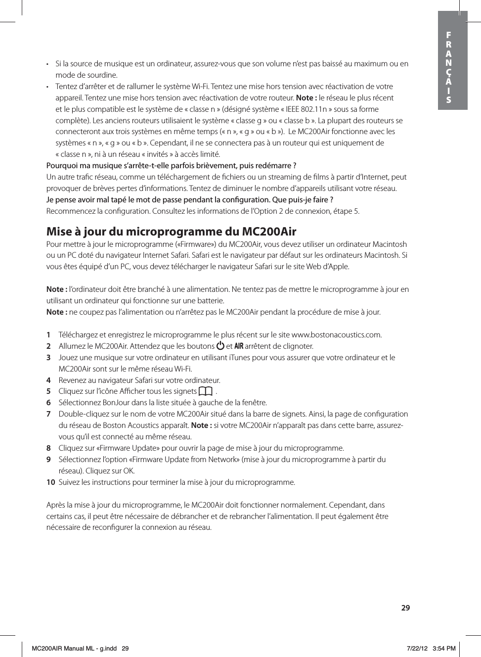 29t Si la source de musique est un ordinateur, assurez-vous que son volume n’est pas baissé au maximum ou en mode de sourdine.t Tentez d’arrêter et de rallumer le système Wi-Fi. Tentez une mise hors tension avec réactivation de votre appareil. Tentez une mise hors tension avec réactivation de votre routeur. Note: le réseau le plus récent et le plus compatible est le système de « classe n » (désigné système « IEEE 802.11n » sous sa forme complète). Les anciens routeurs utilisaient le système « classe g » ou « classe b ». La plupart des routeurs se connecteront aux trois systèmes en même temps (« n », « g » ou « b »).  Le MC200Air fonctionne avec les systèmes « n », « g » ou « b ». Cependant, il ne se connectera pas à un routeur qui est uniquement de  « classe n », ni à un réseau « invités » à accès limité.Pourquoi ma musique s’arrête-t-elle parfois brièvement, puis redémarre?Un autre traﬁc réseau, comme un téléchargement de ﬁchiers ou un streaming de ﬁlms à partir d’Internet, peut provoquer de brèves pertes d’informations. Tentez de diminuer le nombre d’appareils utilisant votre réseau.Je pense avoir mal tapé le mot de passe pendant la conguration. Que puis-je faire?Recommencez la conﬁguration. Consultez les informations de l’Option 2 de connexion, étape 5.Mise à jour du microprogramme du MC200AirPour mettre à jour le microprogramme («Firmware») du MC200Air, vous devez utiliser un ordinateur Macintosh ou un PC doté du navigateur Internet Safari. Safari est le navigateur par défaut sur les ordinateurs Macintosh. Si vous êtes équipé d’un PC, vous devez télécharger le navigateur Safari sur le site Web d’Apple. Note: l’ordinateur doit être branché à une alimentation. Ne tentez pas de mettre le microprogramme à jour en utilisant un ordinateur qui fonctionne sur une batterie.Note: ne coupez pas l’alimentation ou n’arrêtez pas le MC200Air pendant la procédure de mise à jour. 1  Téléchargez et enregistrez le microprogramme le plus récent sur le site www.bostonacoustics.com.2  Allumez le MC200Air. Attendez que les boutons   et   arrêtent de clignoter.3  Jouez une musique sur votre ordinateur en utilisant iTunes pour vous assurer que votre ordinateur et le MC200Air sont sur le même réseau Wi-Fi.4  Revenez au navigateur Safari sur votre ordinateur. 5  Cliquez sur l’icône Aﬃcher tous les signets   .6  Sélectionnez BonJour dans la liste située à gauche de la fenêtre.7  Double-cliquez sur le nom de votre MC200Air situé dans la barre de signets. Ainsi, la page de conﬁguration du réseau de Boston Acoustics apparaît. Note: si votre MC200Air n’apparaît pas dans cette barre, assurez-vous qu’il est connecté au même réseau.8  Cliquez sur «Firmware Update» pour ouvrir la page de mise à jour du microprogramme.9  Sélectionnez l’option «Firmware Update from Network» (mise à jour du microprogramme à partir du réseau). Cliquez sur OK.10  Suivez les instructions pour terminer la mise à jour du microprogramme.Après la mise à jour du microprogramme, le MC200Air doit fonctionner normalement. Cependant, dans certains cas, il peut être nécessaire de débrancher et de rebrancher l’alimentation. Il peut également être nécessaire de reconﬁgurer la connexion au réseau.FRANÇAISMC200AIR Manual ML - g.indd   29 7/22/12   3:54 PM