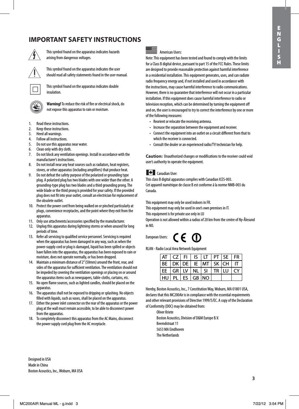 3This symbol found on the apparatus indicates hazards arising from dangerous voltages.This symbol found on the apparatus indicates the user should read all safety statements found in the user manual. This symbol found on the apparatus indicates double insulation.Warning! To reduce the risk of fire or electrical shock, do not expose this apparatus to rain or moisture.American Users: Note: This equipment has been tested and found to comply with the limits for a Class B digital device, pursuant to part 15 of the FCC Rules. These limits are designed to provide reasonable protection against harmful interference in a residential installation. This equipment generates, uses, and can radiate radio frequency energy and, if not installed and used in accordance with the instructions, may cause harmful interference to radio communications. However, there is no guarantee that interference will not occur in a particular installation. If this equipment does cause harmful interference to radio or television reception, which can be determined by turning the equipment off and on, the user is encouraged to try to correct the interference by one or more of the following measures:t 3FPSJFOUPSSFMPDBUFUIFSFDFJWJOHBOUFOOBt *ODSFBTFUIFTFQBSBUJPOCFUXFFOUIFFRVJQNFOUBOESFDFJWFSt $POOFDUUIFFRVJQNFOUJOUPBOPVUMFUPOBDJSDVJUEJGGFSFOUGSPNUIBUUPwhich the receiver is connected.t $POTVMUUIFEFBMFSPSBOFYQFSJFODFESBEJP57UFDIOJDJBOGPSIFMQCaution:  Unauthorized changes or modifications to the receiver could void user’s authority to operate the equipment.Canadian User: This class B digital apparatus complies with Canadian ICES-003.Cet appareil numérique de classe B est conforme á la norme NMB-003 du Canada.This equipment may only be used indoors in FR.This equipment may only be used in one’s own premises in IT.This equipment is for private use only in LUOperation is not allowed within a radius of 20 km from the centre of Ny-Ålesund in NO.European Users:        RLAN - Radio Local Area Network EquipmentHereby, Boston Acoustics, Inc., 7 Constitution Way, Woburn, MA 01801 USA, declares that this MC200Air is in compliance with the essential requirements BOEPUIFSSFMFWBOUQSPWJTJPOTPG%JSFDUJWF&amp;$&quot;DPQZPGUIF%FDMBSBUJPOof Conformity (DOC) may be obtained from: Oliver Kriete #PTUPO&quot;DPVTUJDT%JWJTJPOPG%.&amp;VSPQF#7 Beemdstraat 11  5653 MA Eindhoven The NetherlandsAT CZ FI  IS LT PT SE FR BE DK DE IE MT SK CH  IT EE GR LV NL SI  TR LU CY HU PL ES  GB NO1.  Read these instructions.2.  Keep these instructions.3.  Heed all warnings.4.  Follow all instructions.5.  Do not use this apparatus near water.6.  Clean only with dry cloth.7.  Do not block any ventilation openings. Install in accordance with the manufacturer’s instructions.8.  Do not install near any heat sources such as radiators, heat registers, stoves, or other apparatus (including amplifiers) that produce heat.9.  Do not defeat the safety purpose of the polarized or grounding type plug. A polarized plug has two blades with one wider than the other. A grounding-type plug has two blades and a third grounding prong. The wide blade or the third prong is provided for your safety. If the provided plug does not fit into your outlet, consult an electrician for replacement of the obsolete outlet.10.  Protect the power cord from being walked on or pinched particularly at plugs, convenience receptacles, and the point where they exit from the apparatus. 0OMZVTFBUUBDINFOUTBDDFTTPSJFTTQFDJGJFECZUIFNBOVGBDUVSFS12.  Unplug this apparatus during lightning storms or when unused for long periods of time.13.  Refer all servicing to qualified service personnel. Servicing is required when the apparatus has been damaged in any way, such as when the power-supply cord or plug is damaged, liquid has been spilled or objects have fallen into the apparatus, the apparatus has been exposed to rain or moisture, does not operate normally, or has been dropped.14.  Maintain a minimum distance of 2” (50mm) around the front, rear, and sides of the apparatus for sufficient ventilation. The ventilation should not be impeded by covering the ventilation openings or placing on or around the apparatus items such as newspapers, table-cloths, curtains, etc.15.  No open flame sources, such as lighted candles, should be placed on the apparatus.16.  The apparatus shall not be exposed to dripping or splashing. No objects filled with liquids, such as vases, shall be placed on the apparatus.17.  Either the power inlet connector on the rear of the apparatus or the power plug at the wall must remain accessible, to be able to disconnect power from the apparatus.18.  To completely disconnect this apparatus from the AC Mains, disconnect the power supply cord plug from the AC receptacle.Designed in USAMade in ChinaBoston Acoustics, Inc., Woburn, MA USAIMPORTANT SAFETY INSTRUCTIONSENGLISHMC200AIR Manual ML - g.indd   3 7/22/12   3:54 PM