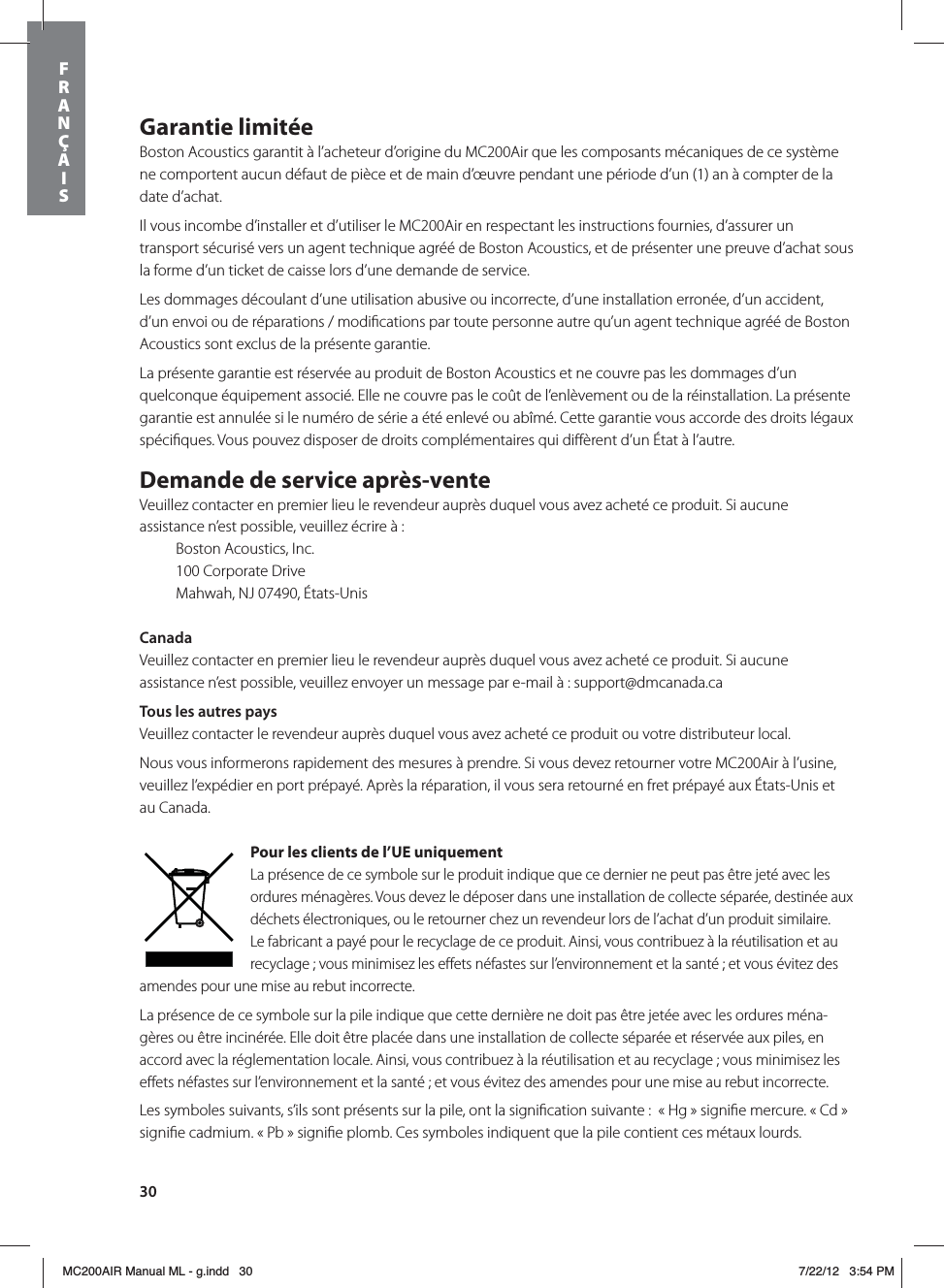 30Garantie limitéeBoston Acoustics garantit à l’acheteur d’origine du MC200Air que les composants mécaniques de ce système ne comportent aucun défaut de pièce et de main d’œuvre pendant une période d’un (1) an à compter de la date d’achat. Il vous incombe d’installer et d’utiliser le MC200Air en respectant les instructions fournies, d’assurer un transport sécurisé vers un agent technique agréé de Boston Acoustics, et de présenter une preuve d’achat sous la forme d’un ticket de caisse lors d’une demande de service.Les dommages découlant d’une utilisation abusive ou incorrecte, d’une installation erronée, d’un accident, d’un envoi ou de réparations / modiﬁcations par toute personne autre qu’un agent technique agréé de Boston Acoustics sont exclus de la présente garantie.La présente garantie est réservée au produit de Boston Acoustics et ne couvre pas les dommages d’un quelconque équipement associé. Elle ne couvre pas le coût de l’enlèvement ou de la réinstallation. La présente garantie est annulée si le numéro de série a été enlevé ou abîmé. Cette garantie vous accorde des droits légaux spéciﬁques. Vous pouvez disposer de droits complémentaires qui diﬀèrent d’un État à l’autre.Demande de service après-venteVeuillez contacter en premier lieu le revendeur auprès duquel vous avez acheté ce produit. Si aucune assistance n’est possible, veuillez écrire à :  Boston Acoustics, Inc.  100 Corporate Drive  Mahwah, NJ 07490, États-UnisCanadaVeuillez contacter en premier lieu le revendeur auprès duquel vous avez acheté ce produit. Si aucune assistance n’est possible, veuillez envoyer un message par e-mail à : support@dmcanada.caTous les autres paysVeuillez contacter le revendeur auprès duquel vous avez acheté ce produit ou votre distributeur local. Nous vous informerons rapidement des mesures à prendre. Si vous devez retourner votre MC200Air à l’usine, veuillez l’expédier en port prépayé. Après la réparation, il vous sera retourné en fret prépayé aux États-Unis et au Canada.Pour les clients de l’UE uniquementLa présence de ce symbole sur le produit indique que ce dernier ne peut pas être jeté avec les ordures ménagères. Vous devez le déposer dans une installation de collecte séparée, destinée aux déchets électroniques, ou le retourner chez un revendeur lors de l’achat d’un produit similaire. Le fabricant a payé pour le recyclage de ce produit. Ainsi, vous contribuez à la réutilisation et au recyclage ; vous minimisez les eﬀets néfastes sur l’environnement et la santé ; et vous évitez des amendes pour une mise au rebut incorrecte.La présence de ce symbole sur la pile indique que cette dernière ne doit pas être jetée avec les ordures ména-gères ou être incinérée. Elle doit être placée dans une installation de collecte séparée et réservée aux piles, en accord avec la réglementation locale. Ainsi, vous contribuez à la réutilisation et au recyclage ; vous minimisez les eﬀets néfastes sur l’environnement et la santé ; et vous évitez des amendes pour une mise au rebut incorrecte.Les symboles suivants, s’ils sont présents sur la pile, ont la signiﬁcation suivante :  « Hg » signiﬁe mercure. « Cd » signiﬁe cadmium. « Pb » signiﬁe plomb. Ces symboles indiquent que la pile contient ces métaux lourds. FRANÇAISMC200AIR Manual ML - g.indd   30 7/22/12   3:54 PM