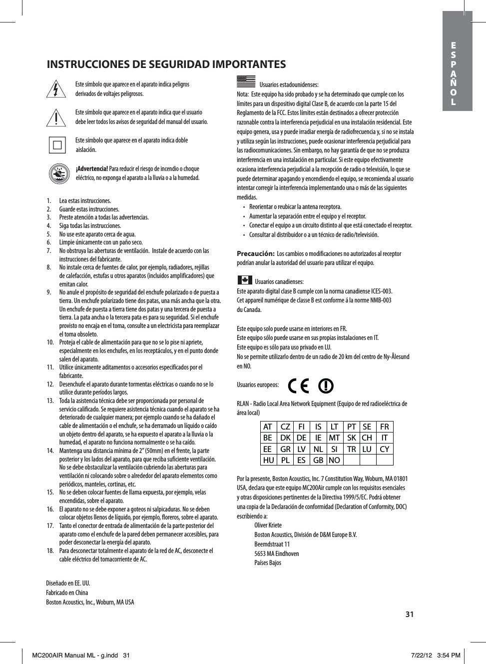 31Este símbolo que aparece en el aparato indica peligros derivados de voltajes peligrosos.Este símbolo que aparece en el aparato indica que el usuario debe leer todos los avisos de seguridad del manual del usuario. Este símbolo que aparece en el aparato indica doble aislación.¡Advertencia! Para reducir el riesgo de incendio o choque eléctrico, no exponga el aparato a la lluvia o a la humedad.Usuarios estadounidenses: Nota:  Este equipo ha sido probado y se ha determinado que cumple con los límites para un dispositivo digital Clase B, de acuerdo con la parte 15 del Reglamento de la FCC. Estos límites están destinados a ofrecer protección razonable contra la interferencia perjudicial en una instalación residencial. Este equipo genera, usa y puede irradiar energía de radiofrecuencia y, si no se instala y utiliza según las instrucciones, puede ocasionar interferencia perjudicial para las radiocomunicaciones. Sin embargo, no hay garantía de que no se produzca interferencia en una instalación en particular. Si este equipo efectivamente ocasiona interferencia perjudicial a la recepción de radio o televisión, lo que se puede determinar apagando y encendiendo el equipo, se recomienda al usuario intentar corregir la interferencia implementando una o más de las siguientes medidas.t 3FPSJFOUBSPSFVCJDBSMBBOUFOBSFDFQUPSBt &quot;VNFOUBSMBTFQBSBDJØOFOUSFFMFRVJQPZFMSFDFQUPSt $POFDUBSFMFRVJQPBVODJSDVJUPEJTUJOUPBMRVFFTUÈDPOFDUBEPFMSFDFQUPSt $POTVMUBSBMEJTUSJCVJEPSPBVOUÏDOJDPEFSBEJPUFMFWJTJØOPrecaución:  Los cambios o modificaciones no autorizados al receptor podrían anular la autoridad del usuario para utilizar el equipo.Usuarios canadienses: Este aparato digital clase B cumple con la norma canadiense ICES-003.Cet appareil numérique de classe B est conforme á la norme NMB-003  du Canada.Este equipo solo puede usarse en interiores en FR.Este equipo sólo puede usarse en sus propias instalaciones en IT.Este equipo es sólo para uso privado en LU.No se permite utilizarlo dentro de un radio de 20 km del centro de Ny-Ålesund en NO.Usuarios europeos:        RLAN - Radio Local Area Network Equipment (Equipo de red radioeléctrica de área local)Por la presente, Boston Acoustics, Inc. 7 Constitution Way, Woburn, MA 01801 USA, declara que este equipo MC200Air cumple con los requisitos esenciales ZPUSBTEJTQPTJDJPOFTQFSUJOFOUFTEFMB%JSFDUJWB&amp;$1PESÈPCUFOFSuna copia de la Declaración de conformidad (Declaration of Conformity, DOC) escribiendo a: Oliver Kriete #PTUPO&quot;DPVTUJDT%JWJTJØOEF%.&amp;VSPQF#7 Beemdstraat 11  5653 MA Eindhoven Países BajosAT CZ FI  IS LT PT SE FR BE DK DE IE MT SK CH  IT EE GR LV NL SI  TR LU CY HU PL ES  GB NO1.  Lea estas instrucciones.2.  Guarde estas instrucciones.3.  Preste atención a todas las advertencias.4.  Siga todas las instrucciones.5.  No use este aparato cerca de agua.6.  Limpie únicamente con un paño seco.7.  No obstruya las aberturas de ventilación.  Instale de acuerdo con las instrucciones del fabricante.8.  No instale cerca de fuentes de calor, por ejemplo, radiadores, rejillas de calefacción, estufas u otros aparatos (incluidos amplificadores) que emitan calor.9.  No anule el propósito de seguridad del enchufe polarizado o de puesta a tierra. Un enchufe polarizado tiene dos patas, una más ancha que la otra. Un enchufe de puesta a tierra tiene dos patas y una tercera de puesta a tierra. La pata ancha o la tercera pata es para su seguridad. Si el enchufe provisto no encaja en el toma, consulte a un electricista para reemplazar el toma obsoleto.10.  Proteja el cable de alimentación para que no se lo pise ni apriete, especialmente en los enchufes, en los receptáculos, y en el punto donde salen del aparato.11.  Utilice únicamente aditamentos o accesorios especificados por el fabricante.12.  Desenchufe el aparato durante tormentas eléctricas o cuando no se lo utilice durante períodos largos.13.  Toda la asistencia técnica debe ser proporcionada por personal de servicio calificado. Se requiere asistencia técnica cuando el aparato se ha deteriorado de cualquier manera; por ejemplo cuando se ha dañado el cable de alimentación o el enchufe, se ha derramado un líquido o caído un objeto dentro del aparato, se ha expuesto el aparato a la lluvia o la humedad, el aparato no funciona normalmente o se ha caído.14.  Mantenga una distancia mínima de 2” (50mm) en el frente, la parte posterior y los lados del aparato, para que reciba suficiente ventilación. No se debe obstaculizar la ventilación cubriendo las aberturas para ventilación ni colocando sobre o alrededor del aparato elementos como periódicos, manteles, cortinas, etc.15.  No se deben colocar fuentes de llama expuesta, por ejemplo, velas encendidas, sobre el aparato.16.  El aparato no se debe exponer a goteos ni salpicaduras. No se deben colocar objetos llenos de líquido, por ejemplo, floreros, sobre el aparato.17.  Tanto el conector de entrada de alimentación de la parte posterior del aparato como el enchufe de la pared deben permanecer accesibles, para poder desconectar la energía del aparato.18.  Para desconectar totalmente el aparato de la red de AC, desconecte el cable eléctrico del tomacorriente de AC.Diseñado en EE. UU.Fabricado en ChinaBoston Acoustics, Inc., Woburn, MA USAINSTRUCCIONES DE SEGURIDAD IMPORTANTESESPAÑOLMC200AIR Manual ML - g.indd   31 7/22/12   3:54 PM