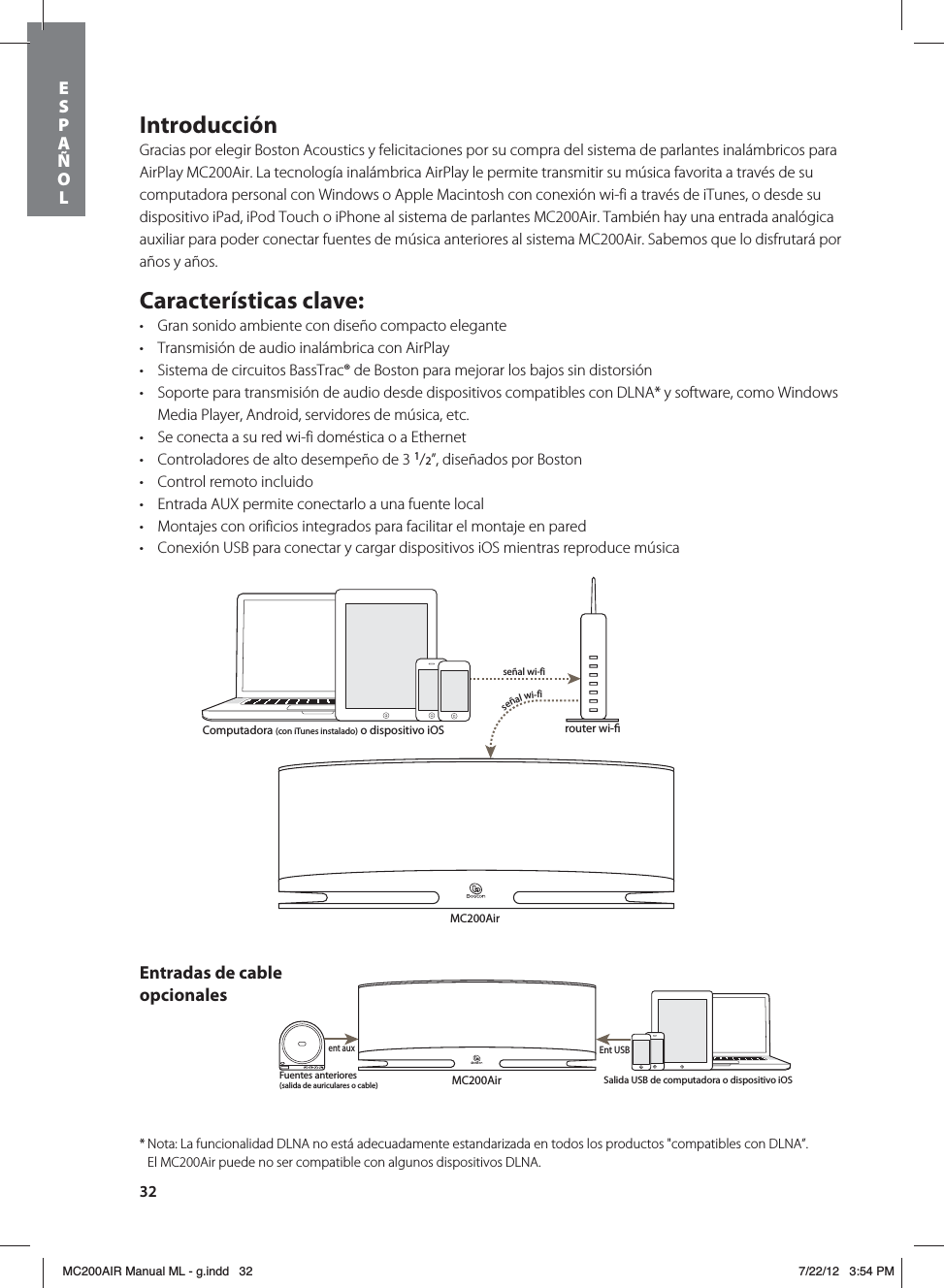 32IntroducciónGracias por elegir Boston Acoustics y felicitaciones por su compra del sistema de parlantes inalámbricos para AirPlay MC200Air. La tecnología inalámbrica AirPlay le permite transmitir su música favorita a través de su computadora personal con Windows o Apple Macintosh con conexión wi-fi a través de iTunes, o desde su dispositivo iPad, iPod Touch o iPhone al sistema de parlantes MC200Air. También hay una entrada analógica auxiliar para poder conectar fuentes de música anteriores al sistema MC200Air. Sabemos que lo disfrutará por años y años. Características clave:t Gran sonido ambiente con diseño compacto elegantet Transmisión de audio inalámbrica con AirPlayt Sistema de circuitos BassTrac® de Boston para mejorar los bajos sin distorsiónt Soporte para transmisión de audio desde dispositivos compatibles con DLNA* y software, como Windows Media Player, Android, servidores de música, etc.t Se conecta a su red wi-fi doméstica o a Ethernett Controladores de alto desempeño de 3 1/2”, diseñados por Boston t Control remoto incluidot Entrada AUX permite conectarlo a una fuente local t Montajes con orificios integrados para facilitar el montaje en paredt Conexión USB para conectar y cargar dispositivos iOS mientras reproduce músicaMC200Airrouter wi-señal wi-fiseñal wi-fiMC200AirFuentes anteriores (salida de auriculares o cable)ent auxEnt USBComputadora (con iTunes instalado) o dispositivo iOSSalida USB de computadora o dispositivo iOSEntradas de cable opcionales* Nota: La funcionalidad DLNA no está adecuadamente estandarizada en todos los productos &quot;compatibles con DLNA”.    El MC200Air puede no ser compatible con algunos dispositivos DLNA.ESPAÑOLMC200AIR Manual ML - g.indd   32 7/22/12   3:54 PM