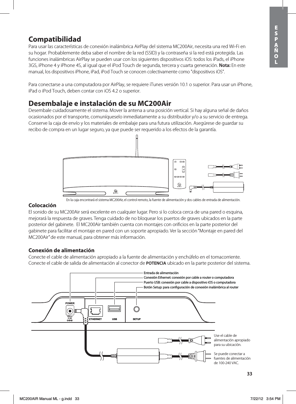 33CompatibilidadPara usar las características de conexión inalámbrica AirPlay del sistema MC200Air, necesita una red Wi-Fi en su hogar. Probablemente deba saber el nombre de la red (SSID) y la contraseña si la red está protegida. Las funciones inalámbricas AirPlay se pueden usar con los siguientes dispositivos iOS: todos los iPads, el iPhone 3GS, iPhone 4 y iPhone 4S, al igual que el iPod Touch de segunda, tercera y cuarta generación. Nota: En este manual, los dispositivos iPhone, iPad, iPod Touch se conocen colectivamente como &quot;dispositivos iOS”.Para conectarse a una computadora por AirPlay, se requiere iTunes versión 10.1 o superior. Para usar un iPhone, iPad o iPod Touch, deben contar con iOS 4.2 o superior.Desembalaje e instalación de su MC200AirDesembale cuidadosamente el sistema. Mover la antena a una posición vertical. Si hay alguna señal de daños ocasionados por el transporte, comuníqueselo inmediatamente a su distribuidor y/o a su servicio de entrega. Conserve la caja de envío y los materiales de embalaje para una futura utilización. Asegúrese de guardar su recibo de compra en un lugar seguro, ya que puede ser requerido a los efectos de la garantía.ColocaciónEl sonido de su MC200Air será excelente en cualquier lugar. Pero si lo coloca cerca de una pared o esquina, mejorará la respuesta de graves. Tenga cuidado de no bloquear los puertos de graves ubicados en la parte posterior del gabinete.  El MC200Air también cuenta con montajes con oriﬁcios en la parte posterior del gabinete para facilitar el montaje en pared con un soporte apropiado. Ver la sección “Montaje en pared del MC200Air” de este manual, para obtener más información.Conexión de alimentaciónConecte el cable de alimentación apropiado a la fuente de alimentación y enchúfelo en el tomacorriente. Conecte el cable de salida de alimentación al conector de POTENCIA ubicado en la parte posterior del sistema. POWER15V2.3ASETUPUSBETHERNETEntrada de alimentaciónConexión Ethernet: conexión por cable a router o computadoraPuerto USB: conexión por cable a dispositivo iOS o computadoraBotón Setup: para conguración de conexión inalámbrica al routerUse el cable de alimentación apropiado para su ubicación.Se puede conectar a fuentes de alimentación de 100-240 VAC.En la caja encontrará el sistema MC200Air, el control remoto, la fuente de alimentación y dos cables de entrada de alimentación.ESPAÑOLMC200AIR Manual ML - g.indd   33 7/22/12   3:54 PM