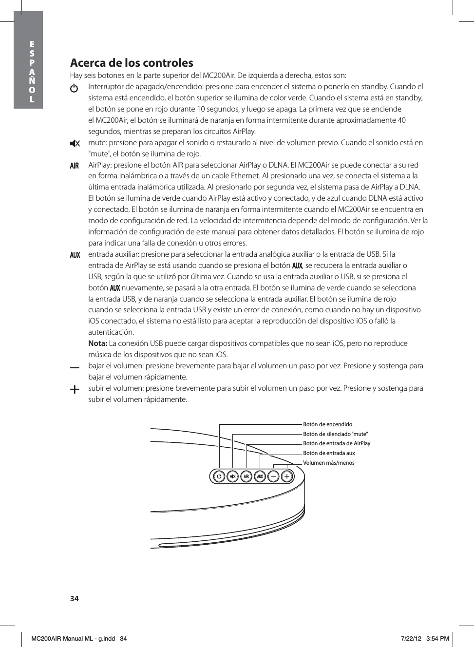 34Acerca de los controlesHay seis botones en la parte superior del MC200Air. De izquierda a derecha, estos son:   Interruptor de apagado/encendido: presione para encender el sistema o ponerlo en standby. Cuando el sistema está encendido, el botón superior se ilumina de color verde. Cuando el sistema está en standby, el botón se pone en rojo durante 10 segundos, y luego se apaga. La primera vez que se enciende el MC200Air, el botón se iluminará de naranja en forma intermitente durante aproximadamente 40 segundos, mientras se preparan los circuitos AirPlay.  mute: presione para apagar el sonido o restaurarlo al nivel de volumen previo. Cuando el sonido está en &quot;mute&quot;, el botón se ilumina de rojo.   AirPlay: presione el botón AIR para seleccionar AirPlay o DLNA. El MC200Air se puede conectar a su red en forma inalámbrica o a través de un cable Ethernet. Al presionarlo una vez, se conecta el sistema a la última entrada inalámbrica utilizada. Al presionarlo por segunda vez, el sistema pasa de AirPlay a DLNA. El botón se ilumina de verde cuando AirPlay está activo y conectado, y de azul cuando DLNA está activo y conectado. El botón se ilumina de naranja en forma intermitente cuando el MC200Air se encuentra en modo de conﬁguración de red. La velocidad de intermitencia depende del modo de conﬁguración. Ver la información de conﬁguración de este manual para obtener datos detallados. El botón se ilumina de rojo para indicar una falla de conexión u otros errores.  entrada auxiliar: presione para seleccionar la entrada analógica auxiliar o la entrada de USB. Si la entrada de AirPlay se está usando cuando se presiona el botón  , se recupera la entrada auxiliar o USB, según la que se utilizó por última vez. Cuando se usa la entrada auxiliar o USB, si se presiona el botón   nuevamente, se pasará a la otra entrada. El botón se ilumina de verde cuando se selecciona la entrada USB, y de naranja cuando se selecciona la entrada auxiliar. El botón se ilumina de rojo cuando se selecciona la entrada USB y existe un error de conexión, como cuando no hay un dispositivo iOS conectado, el sistema no está listo para aceptar la reproducción del dispositivo iOS o falló la autenticación. Nota: La conexión USB puede cargar dispositivos compatibles que no sean iOS, pero no reproduce música de los dispositivos que no sean iOS.  bajar el volumen: presione brevemente para bajar el volumen un paso por vez. Presione y sostenga para bajar el volumen rápidamente.   subir el volumen: presione brevemente para subir el volumen un paso por vez. Presione y sostenga para subir el volumen rápidamente. Botón de encendidoBotón de silenciado “mute”Botón de entrada de AirPlayBotón de entrada auxVolumen más/menosESPAÑOLMC200AIR Manual ML - g.indd   34 7/22/12   3:54 PM