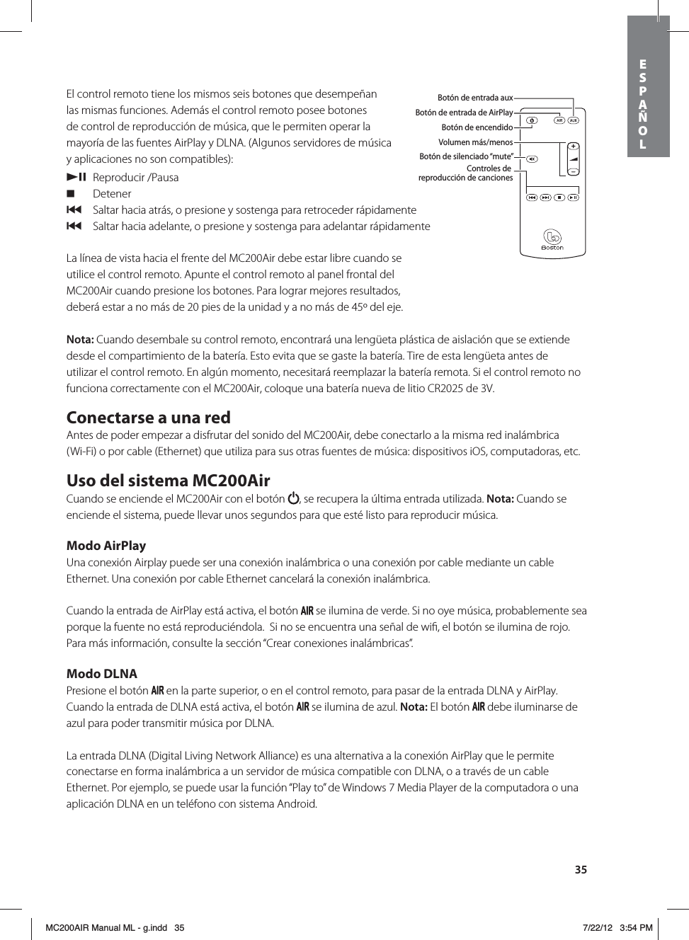 35El control remoto tiene los mismos seis botones que desempeñan las mismas funciones. Además el control remoto posee botones de control de reproducción de música, que le permiten operar la mayoría de las fuentes AirPlay y DLNA. (Algunos servidores de música y aplicaciones no son compatibles): /, Reproducir /Pausa. Detener{   Saltar hacia atrás, o presione y sostenga para retroceder rápidamente{   Saltar hacia adelante, o presione y sostenga para adelantar rápidamenteLa línea de vista hacia el frente del MC200Air debe estar libre cuando se utilice el control remoto. Apunte el control remoto al panel frontal del MC200Air cuando presione los botones. Para lograr mejores resultados, deberá estar a no más de 20 pies de la unidad y a no más de 45º del eje. Nota: Cuando desembale su control remoto, encontrará una lengüeta plástica de aislación que se extiende desde el compartimiento de la batería. Esto evita que se gaste la batería. Tire de esta lengüeta antes de utilizar el control remoto. En algún momento, necesitará reemplazar la batería remota. Si el control remoto no funciona correctamente con el MC200Air, coloque una batería nueva de litio CR2025 de 3V.Conectarse a una redAntes de poder empezar a disfrutar del sonido del MC200Air, debe conectarlo a la misma red inalámbrica (Wi-Fi) o por cable (Ethernet) que utiliza para sus otras fuentes de música: dispositivos iOS, computadoras, etc. Uso del sistema MC200AirCuando se enciende el MC200Air con el botón  , se recupera la última entrada utilizada. Nota: Cuando se enciende el sistema, puede llevar unos segundos para que esté listo para reproducir música. Modo AirPlayUna conexión Airplay puede ser una conexión inalámbrica o una conexión por cable mediante un cable Ethernet. Una conexión por cable Ethernet cancelará la conexión inalámbrica. Cuando la entrada de AirPlay está activa, el botón   se ilumina de verde. Si no oye música, probablemente sea porque la fuente no está reproduciéndola.  Si no se encuentra una señal de wiﬁ, el botón se ilumina de rojo. Para más información, consulte la sección “Crear conexiones inalámbricas”.Modo DLNAPresione el botón   en la parte superior, o en el control remoto, para pasar de la entrada DLNA y AirPlay. Cuando la entrada de DLNA está activa, el botón   se ilumina de azul. Nota: El botón   debe iluminarse de azul para poder transmitir música por DLNA. La entrada DLNA (Digital Living Network Alliance) es una alternativa a la conexión AirPlay que le permite conectarse en forma inalámbrica a un servidor de música compatible con DLNA, o a través de un cable Ethernet. Por ejemplo, se puede usar la función “Play to” de Windows 7 Media Player de la computadora o una aplicación DLNA en un teléfono con sistema Android. Botón de entrada auxBotón de entrada de AirPlayBotón de encendidoVolumen más/menosBotón de silenciado “mute”Controles de reproducción de cancionesESPAÑOLMC200AIR Manual ML - g.indd   35 7/22/12   3:54 PM