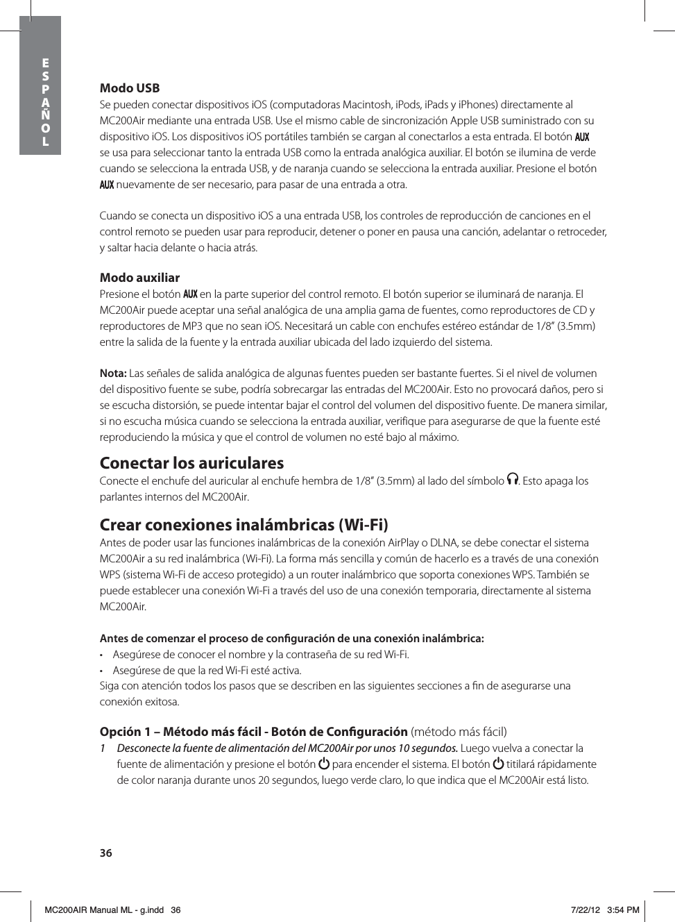 36Modo USBSe pueden conectar dispositivos iOS (computadoras Macintosh, iPods, iPads y iPhones) directamente al MC200Air mediante una entrada USB. Use el mismo cable de sincronización Apple USB suministrado con su dispositivo iOS. Los dispositivos iOS portátiles también se cargan al conectarlos a esta entrada. El botón   se usa para seleccionar tanto la entrada USB como la entrada analógica auxiliar. El botón se ilumina de verde cuando se selecciona la entrada USB, y de naranja cuando se selecciona la entrada auxiliar. Presione el botón  nuevamente de ser necesario, para pasar de una entrada a otra.Cuando se conecta un dispositivo iOS a una entrada USB, los controles de reproducción de canciones en el control remoto se pueden usar para reproducir, detener o poner en pausa una canción, adelantar o retroceder, y saltar hacia delante o hacia atrás. Modo auxiliarPresione el botón   en la parte superior del control remoto. El botón superior se iluminará de naranja. El MC200Air puede aceptar una señal analógica de una amplia gama de fuentes, como reproductores de CD y reproductores de MP3 que no sean iOS. Necesitará un cable con enchufes estéreo estándar de 1/8” (3.5mm) entre la salida de la fuente y la entrada auxiliar ubicada del lado izquierdo del sistema.Nota: Las señales de salida analógica de algunas fuentes pueden ser bastante fuertes. Si el nivel de volumen del dispositivo fuente se sube, podría sobrecargar las entradas del MC200Air. Esto no provocará daños, pero si se escucha distorsión, se puede intentar bajar el control del volumen del dispositivo fuente. De manera similar, si no escucha música cuando se selecciona la entrada auxiliar, verifique para asegurarse de que la fuente esté reproduciendo la música y que el control de volumen no esté bajo al máximo.Conectar los auricularesConecte el enchufe del auricular al enchufe hembra de 1/8” (3.5mm) al lado del símbolo  . Esto apaga los parlantes internos del MC200Air. Crear conexiones inalámbricas (Wi-Fi)Antes de poder usar las funciones inalámbricas de la conexión AirPlay o DLNA, se debe conectar el sistema MC200Air a su red inalámbrica (Wi-Fi). La forma más sencilla y común de hacerlo es a través de una conexión WPS (sistema Wi-Fi de acceso protegido) a un router inalámbrico que soporta conexiones WPS. También se puede establecer una conexión Wi-Fi a través del uso de una conexión temporaria, directamente al sistema MC200Air. Antes de comenzar el proceso de conguración de una conexión inalámbrica: t Asegúrese de conocer el nombre y la contraseña de su red Wi-Fi.t Asegúrese de que la red Wi-Fi esté activa. Siga con atención todos los pasos que se describen en las siguientes secciones a ﬁn de asegurarse una conexión exitosa. Opción 1 – Método más fácil - Botón de Conguración (método más fácil)1  Desconecte la fuente de alimentación del MC200Air por unos 10 segundos. Luego vuelva a conectar la fuente de alimentación y presione el botón   para encender el sistema. El botón   titilará rápidamente de color naranja durante unos 20 segundos, luego verde claro, lo que indica que el MC200Air está listo. ESPAÑOLMC200AIR Manual ML - g.indd   36 7/22/12   3:54 PM