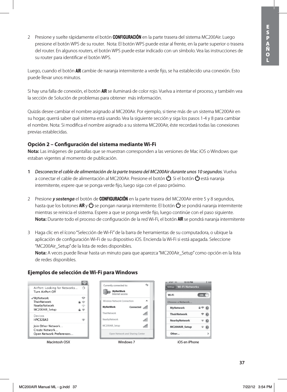 372  Presione y suelte rápidamente el botón CONFIGURACIÓN en la parte trasera del sistema MC200Air. Luego presione el botón WPS de su router.  Nota: El botón WPS puede estar al frente, en la parte superior o trasera del router. En algunos routers, el botón WPS puede estar indicado con un símbolo. Vea las instrucciones de su router para identiﬁcar el botón WPS. Luego, cuando el botón   cambie de naranja intermitente a verde ﬁjo, se ha establecido una conexión. Esto puede llevar unos minutos.Si hay una falla de conexión, el botón   se iluminará de color rojo. Vuelva a intentar el proceso, y también vea la sección de Solución de problemas para obtener  más información.Quizás desee cambiar el nombre asignado al MC200Air. Por ejemplo, si tiene más de un sistema MC200Air en su hogar, querrá saber qué sistema está usando. Vea la siguiente sección y siga los pasos 1-4 y 8 para cambiar el nombre. Nota: Si modiﬁca el nombre asignado a su sistema MC200Air, éste recordará todas las conexiones previas establecidas. Opción 2 – Conguración del sistema mediante Wi-FiNota: Las imágenes de pantallas que se muestran corresponden a las versiones de Mac iOS o Windows que estaban vigentes al momento de publicación. 1  Desconecte el cable de alimentación de la parte trasera del MC200Air durante unos 10 segundos. Vuelva a conectar el cable de alimentación al MC200Air. Presione el botón  . Si el botón   está naranja intermitente, espere que se ponga verde ﬁjo, luego siga con el paso próximo.   2 Presione y sostenga el botón de CONFIGURACIÓN en la parte trasera del MC200Air entre 5 y 8 segundos, hasta que los botones   y   se pongan naranja intermitente. El botón   se pondrá naranja intermitente mientras se reinicia el sistema. Espere a que se ponga verde ﬁjo, luego continúe con el paso siguiente. Nota: Durante todo el proceso de conﬁguración de la red Wi-Fi, el botón   se pondrá naranja intermitente3  Haga clic en el ícono “Selección de Wi-Fi” de la barra de herramientas de su computadora, o ubique la aplicación de conﬁguración Wi-Fi de su dispositivo iOS. Encienda la Wi-Fi si está apagada. Seleccione “MC200Air_Setup” de la lista de redes disponibles.  Nota: A veces puede llevar hasta un minuto para que aparezca “MC200Air_Setup” como opción en la lista de redes disponibles. Ejemplos de selección de Wi-Fi para Windows Macintosh OSX Windows 7 iOS en iPhoneESPAÑOLMC200AIR Manual ML - g.indd   37 7/22/12   3:54 PM