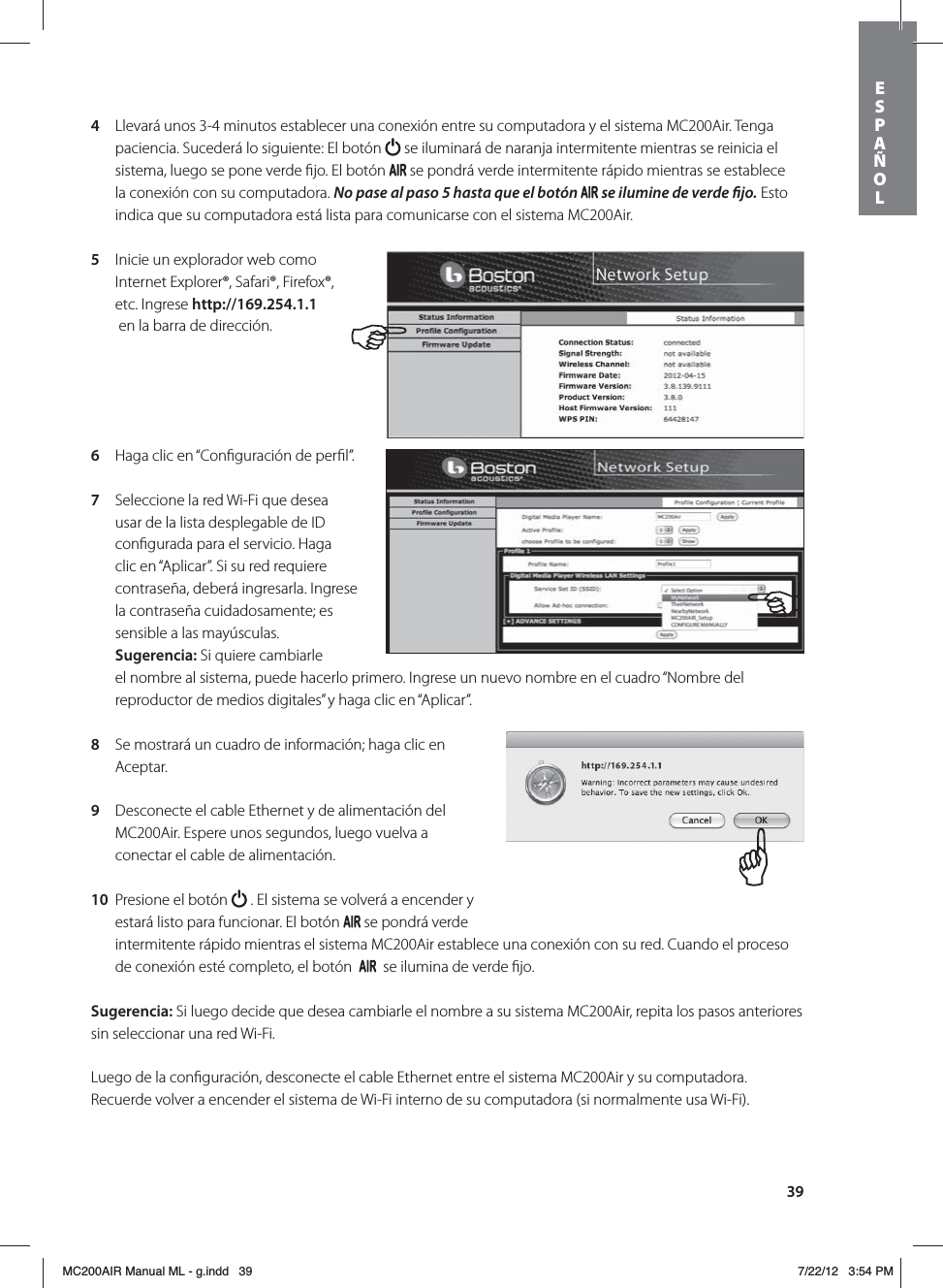 394  Llevará unos 3-4 minutos establecer una conexión entre su computadora y el sistema MC200Air. Tenga paciencia. Sucederá lo siguiente: El botón   se iluminará de naranja intermitente mientras se reinicia el sistema, luego se pone verde ﬁjo. El botón   se pondrá verde intermitente rápido mientras se establece la conexión con su computadora. No pase al paso 5 hasta que el botón   se ilumine de verde jo. Esto indica que su computadora está lista para comunicarse con el sistema MC200Air.5  Inicie un explorador web como Internet Explorer®, Safari®, Firefox®, etc. Ingrese http://169.254.1.1   en la barra de dirección.6  Haga clic en “Conﬁguración de perﬁl”. 7  Seleccione la red Wi-Fi que desea usar de la lista desplegable de ID conﬁgurada para el servicio. Haga clic en “Aplicar”. Si su red requiere contraseña, deberá ingresarla. Ingrese la contraseña cuidadosamente; es sensible a las mayúsculas.  Sugerencia: Si quiere cambiarle el nombre al sistema, puede hacerlo primero. Ingrese un nuevo nombre en el cuadro “Nombre del reproductor de medios digitales” y haga clic en “Aplicar”. 8  Se mostrará un cuadro de información; haga clic en Aceptar.9  Desconecte el cable Ethernet y de alimentación del MC200Air. Espere unos segundos, luego vuelva a conectar el cable de alimentación. 10  Presione el botón   . El sistema se volverá a encender y estará listo para funcionar. El botón   se pondrá verde intermitente rápido mientras el sistema MC200Air establece una conexión con su red. Cuando el proceso de conexión esté completo, el botón     se ilumina de verde ﬁjo.Sugerencia: Si luego decide que desea cambiarle el nombre a su sistema MC200Air, repita los pasos anteriores sin seleccionar una red Wi-Fi.Luego de la conﬁguración, desconecte el cable Ethernet entre el sistema MC200Air y su computadora. Recuerde volver a encender el sistema de Wi-Fi interno de su computadora (si normalmente usa Wi-Fi).ESPAÑOLMC200AIR Manual ML - g.indd   39 7/22/12   3:54 PM