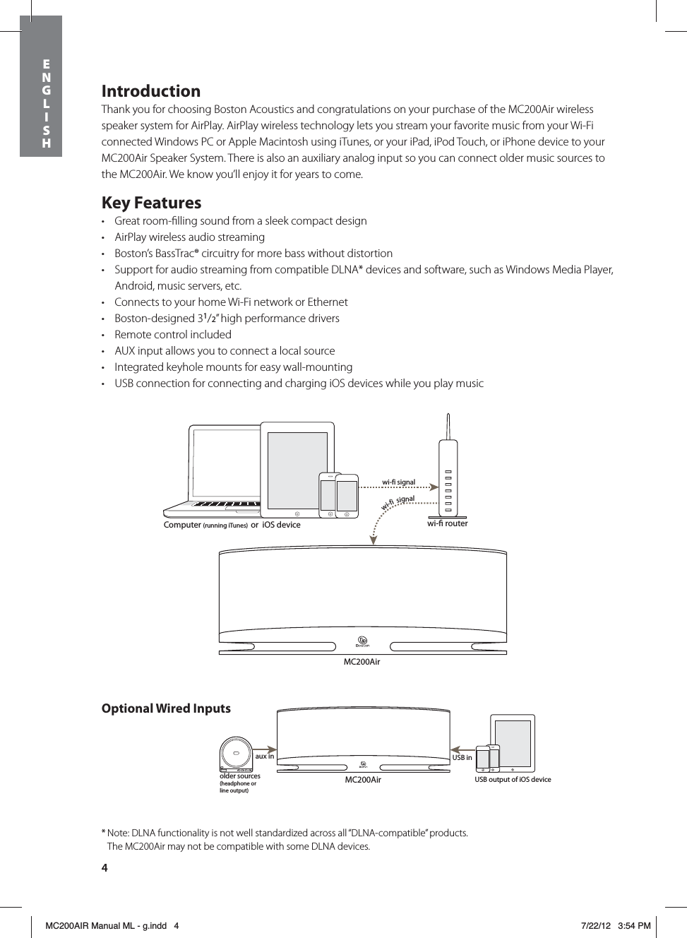 4IntroductionThank you for choosing Boston Acoustics and congratulations on your purchase of the MC200Air wireless speaker system for AirPlay. AirPlay wireless technology lets you stream your favorite music from your Wi-Fi connected Windows PC or Apple Macintosh using iTunes, or your iPad, iPod Touch, or iPhone device to your MC200Air Speaker System. There is also an auxiliary analog input so you can connect older music sources to the MC200Air. We know you’ll enjoy it for years to come.Key Featurest Great room-ﬁlling sound from a sleek compact designt AirPlay wireless audio streamingt Boston’s BassTrac® circuitry for more bass without distortiont Support for audio streaming from compatible DLNA* devices and software, such as Windows Media Player, Android, music servers, etc.t Connects to your home Wi-Fi network or Ethernett Boston-designed 31/2” high performance drivers t Remote control includedt AUX input allows you to connect a local source t Integrated keyhole mounts for easy wall-mountingt USB connection for connecting and charging iOS devices while you play musicMC200Airwi- routerwi-fi signalwi-fi  signalMC200Airolder sources(headphone or line output)aux inUSB inComputer (running iTunes)  or  iOS deviceUSB output of iOS deviceOptional Wired Inputs* Note: DLNA functionality is not well standardized across all “DLNA-compatible” products.    The MC200Air may not be compatible with some DLNA devices.ENGLISHMC200AIR Manual ML - g.indd   4 7/22/12   3:54 PM