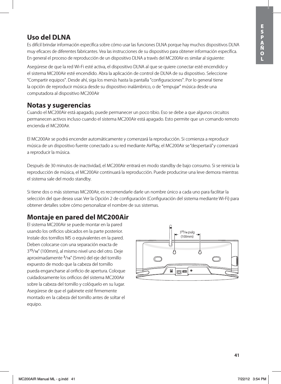 41Uso del DLNAEs difícil brindar información específica sobre cómo usar las funciones DLNA porque hay muchos dispositivos DLNA muy eficaces de diferentes fabricantes. Vea las instrucciones de su dispositivo para obtener información específica. En general el proceso de reproducción de un dispositivo DLNA a través del MC200Air es similar al siguiente:Asegúrese de que la red Wi-Fi esté activa, el dispositivo DLNA al que se quiere conectar esté encendido y el sistema MC200Air esté encendido. Abra la aplicación de control de DLNA de su dispositivo. Seleccione “Compartir equipos&quot;. Desde ahí, siga los menús hasta la pantalla &quot;configuraciones&quot;. Por lo general tiene la opción de reproducir música desde su dispositivo inalámbrico, o de &quot;empujar&quot; música desde una computadora al dispositivo MC200AirNotas y sugerenciasCuando el MC200Air está apagado, puede permanecer un poco tibio. Eso se debe a que algunos circuitos permanecen activos incluso cuando el sistema MC200Air está apagado. Esto permite que un comando remoto encienda el MC200Air.El MC200Air se podrá encender automáticamente y comenzará la reproducción. Si comienza a reproducir música de un dispositivo fuente conectado a su red mediante AirPlay, el MC200Air se “despertará” y comenzará a reproducir la música.Después de 30 minutos de inactividad, el MC200Air entrará en modo standby de bajo consumo. Si se reinicia la reproducción de música, el MC200Air continuará la reproducción. Puede producirse una leve demora mientras el sistema sale del modo standby.Si tiene dos o más sistemas MC200Air, es recomendarle darle un nombre único a cada uno para facilitar la selección del que desea usar. Ver la Opción 2 de conﬁguración (Conﬁguración del sistema mediante Wi-Fi) para obtener detalles sobre cómo personalizar el nombre de sus sistemas.Montaje en pared del MC200AirEl sistema MC200Air se puede montar en la pared usando los oriﬁcios ubicados en la parte posterior. Instale dos tornillos M5 o equivalentes en la pared. Deben colocarse con una separación exacta de 315/16“ (100mm), al mismo nivel uno del otro. Deje aproximadamente 3/16“ (5mm) del eje del tornillo expuesto de modo que la cabeza del tornillo pueda engancharse al oriﬁcio de apertura. Coloque cuidadosamente los oriﬁcios del sistema MC200Air sobre la cabeza del tornillo y colóquelo en su lugar. Asegúrese de que el gabinete esté ﬁrmemente montado en la cabeza del tornillo antes de soltar el equipo. 315/16 in(100mm)315/16 pulg (100mm)ESPAÑOLMC200AIR Manual ML - g.indd   41 7/22/12   3:54 PM