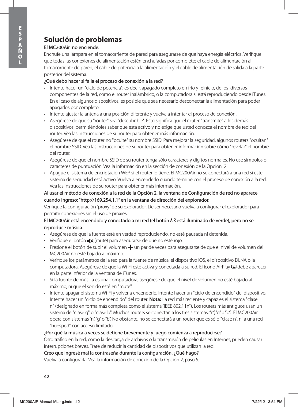 42Solución de problemasEl MC200Air  no enciende.Enchufe una lámpara en el tomacorriente de pared para asegurarse de que haya energía eléctrica. Veriﬁque que todas las conexiones de alimentación estén enchufadas por completo; el cable de alimentación al tomacorriente de pared, el cable de potencia a la alimentación y el cable de alimentación de salida a la parte posterior del sistema. ¿Qué debo hacer si falla el proceso de conexión a la red?t Intente hacer un &quot;ciclo de potencia&quot;; es decir, apagado completo en frío y reinicio, de los  diversos componentes de la red, como el router inalámbrico, o la computadora si está reproduciendo desde iTunes. En el caso de algunos dispositivos, es posible que sea necesario desconectar la alimentación para poder apagarlos por completo.   t Intente ajustar la antena a una posición diferente y vuelva a intentar el proceso de conexión.t Asegúrese de que su &quot;router&quot; sea &quot;descubrible&quot;. Esto signiﬁca que el router &quot;transmite&quot; a los demás dispositivos, permitiéndoles saber que está activo y no exige que usted conozca el nombre de red del router. Vea las instrucciones de su router para obtener más información.t Asegúrese de que el router no &quot;oculte&quot; su nombre SSID. Para mejorar la seguridad, algunos routers &quot;ocultan&quot; el nombre SSID. Vea las instrucciones de su router para obtener información sobre cómo &quot;revelar&quot; el nombre del router. t Asegúrese de que el nombre SSID de su router tenga sólo caracteres y dígitos normales. No use símbolos o caracteres de puntuación. Vea la información en la sección de conexión de la Opción  2. t Apague el sistema de encriptación WEP si el router lo tiene. El MC200Air no se conectará a una red si este sistema de seguridad está activo. Vuelva a encenderlo cuando termine con el proceso de conexión a la red. Vea las instrucciones de su router para obtener más información.Al usar el método de conexión a la red de la Opción 2, la ventana de Conguración de red no aparece cuando ingreso: “http://169.254.1.1” en la ventana de dirección del explorador.Veriﬁque la conﬁguración “proxy” de su explorador. De ser necesario vuelva a conﬁgurar el explorador para permitir conexiones sin el uso de proxies.El MC200Air está encendido y conectado a mi red (el botón   está iluminado de verde), pero no se reproduce música.t Asegúrese de que la fuente esté en verdad reproduciendo, no esté pausada ni detenida. t Veriﬁque el botón   (mute) para asegurarse de que no esté rojo. t Presione el botón de subir el volumen   un par de veces para asegurarse de que el nivel de volumen del MC200Air no esté bajado al máximo.t Veriﬁque los parámetros de la red para la fuente de música; el dispositivo iOS, el dispositivo DLNA o la computadora. Asegúrese de que la Wi-Fi esté activa y conectada a su red. El ícono AirPlay   debe aparecer en la parte inferior de la ventana de iTunes. t Si la fuente de música es una computadora, asegúrese de que el nivel de volumen no esté bajado al máximo, ni que el sonido esté en &quot;mute&quot;.t Intente apagar el sistema Wi-Fi y volver a encenderlo. Intente hacer un &quot;ciclo de encendido&quot; del dispositivo. Intente hacer un &quot;ciclo de encendido&quot; del router. Nota: La red más reciente y capaz es el sistema &quot;clase n&quot; (designado en forma más completa como el sistema “IEEE 802.11n”). Los routers más antiguos usan un sistema de &quot;clase g&quot; o &quot;clase b&quot;. Muchos routers se conectan a los tres sistemas: “n”, “g” o “b”.  El MC200Air opera con sistemas “n”, “g” o “b”. No obstante, no se conectará a un router que es sólo &quot;clase n&quot;, ni a una red &quot;huésped&quot; con acceso limitado.¿Por qué la música a veces se detiene brevemente y luego comienza a reproducirse?Otro tráﬁco en la red, como la descarga de archivos o la transmisión de películas en Internet, pueden causar interrupciones breves. Trate de reducir la cantidad de dispositivos que utilizan la red.Creo que ingresé mal la contraseña durante la conguración. ¿Qué hago?Vuelva a conﬁgurarla. Vea la información de conexión de la Opción 2, paso 5.ESPAÑOLMC200AIR Manual ML - g.indd   42 7/22/12   3:54 PM