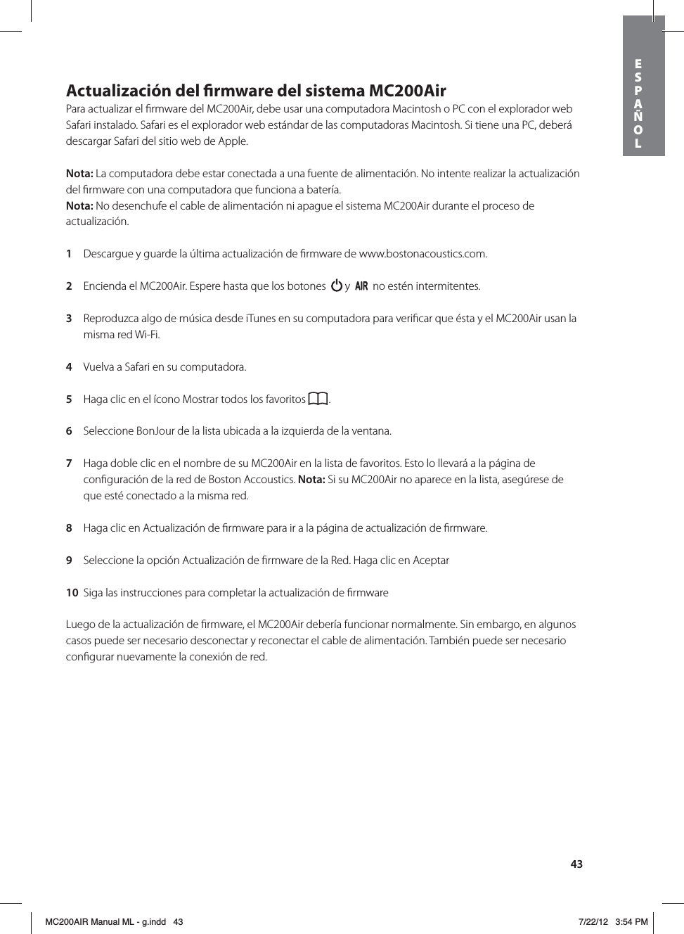 43Actualización del rmware del sistema MC200AirPara actualizar el ﬁrmware del MC200Air, debe usar una computadora Macintosh o PC con el explorador web Safari instalado. Safari es el explorador web estándar de las computadoras Macintosh. Si tiene una PC, deberá descargar Safari del sitio web de Apple. Nota: La computadora debe estar conectada a una fuente de alimentación. No intente realizar la actualización del ﬁrmware con una computadora que funciona a batería.Nota: No desenchufe el cable de alimentación ni apague el sistema MC200Air durante el proceso de actualización. 1  Descargue y guarde la última actualización de ﬁrmware de www.bostonacoustics.com. 2  Encienda el MC200Air. Espere hasta que los botones    y     no estén intermitentes. 3  Reproduzca algo de música desde iTunes en su computadora para veriﬁcar que ésta y el MC200Air usan la misma red Wi-Fi. 4  Vuelva a Safari en su computadora.  5  Haga clic en el ícono Mostrar todos los favoritos  . 6  Seleccione BonJour de la lista ubicada a la izquierda de la ventana. 7  Haga doble clic en el nombre de su MC200Air en la lista de favoritos. Esto lo llevará a la página de conﬁguración de la red de Boston Accoustics. Nota: Si su MC200Air no aparece en la lista, asegúrese de que esté conectado a la misma red. 8  Haga clic en Actualización de ﬁrmware para ir a la página de actualización de ﬁrmware. 9  Seleccione la opción Actualización de ﬁrmware de la Red. Haga clic en Aceptar 10  Siga las instrucciones para completar la actualización de ﬁrmware Luego de la actualización de ﬁrmware, el MC200Air debería funcionar normalmente. Sin embargo, en algunos casos puede ser necesario desconectar y reconectar el cable de alimentación. También puede ser necesario conﬁgurar nuevamente la conexión de red.ESPAÑOLMC200AIR Manual ML - g.indd   43 7/22/12   3:54 PM