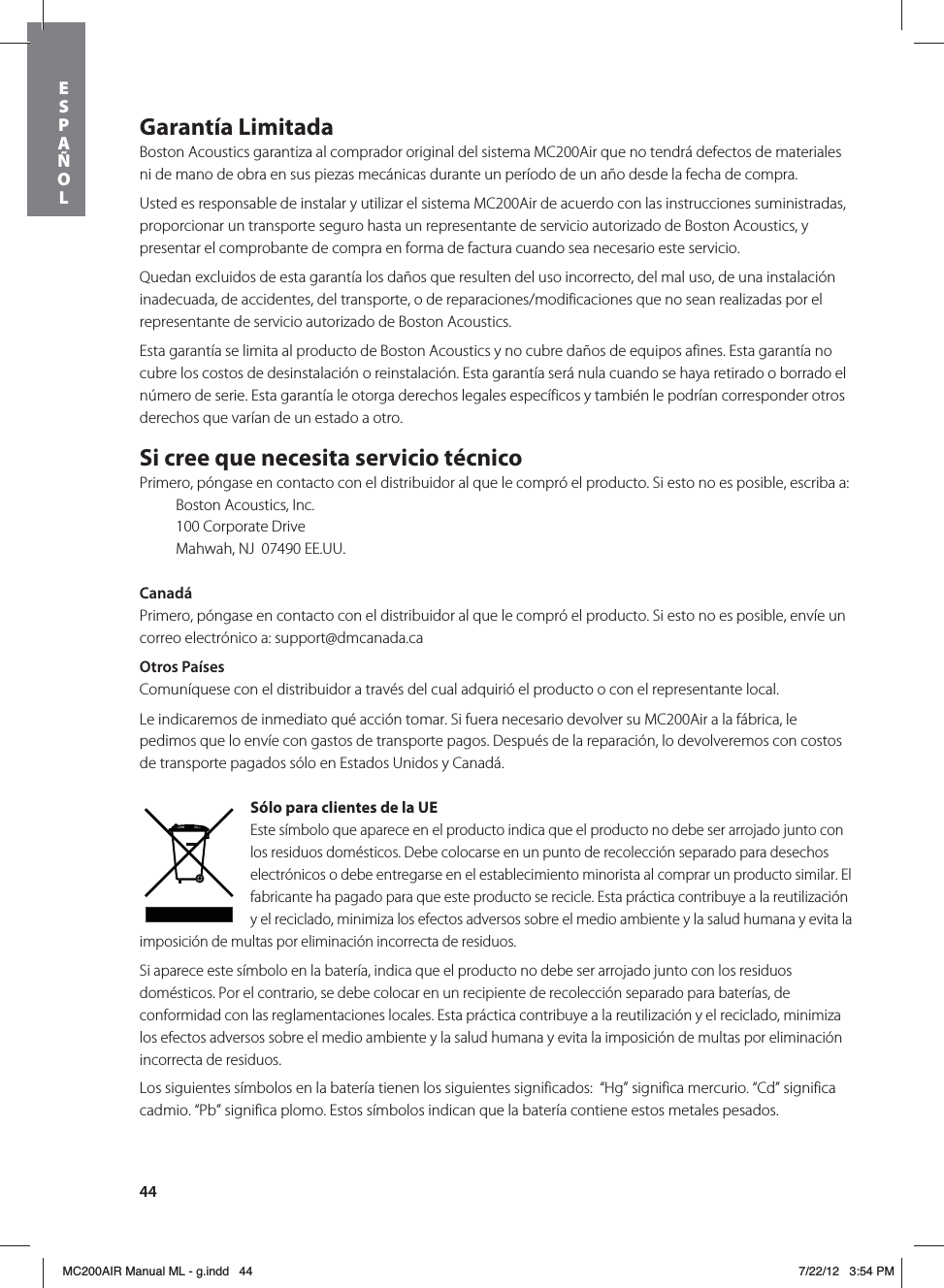 44Garantía LimitadaBoston Acoustics garantiza al comprador original del sistema MC200Air que no tendrá defectos de materiales ni de mano de obra en sus piezas mecánicas durante un período de un año desde la fecha de compra. Usted es responsable de instalar y utilizar el sistema MC200Air de acuerdo con las instrucciones suministradas, proporcionar un transporte seguro hasta un representante de servicio autorizado de Boston Acoustics, y presentar el comprobante de compra en forma de factura cuando sea necesario este servicio.Quedan excluidos de esta garantía los daños que resulten del uso incorrecto, del mal uso, de una instalación inadecuada, de accidentes, del transporte, o de reparaciones/modificaciones que no sean realizadas por el representante de servicio autorizado de Boston Acoustics.Esta garantía se limita al producto de Boston Acoustics y no cubre daños de equipos afines. Esta garantía no cubre los costos de desinstalación o reinstalación. Esta garantía será nula cuando se haya retirado o borrado el número de serie. Esta garantía le otorga derechos legales específicos y también le podrían corresponder otros derechos que varían de un estado a otro.Si cree que necesita servicio técnicoPrimero, póngase en contacto con el distribuidor al que le compró el producto. Si esto no es posible, escriba a:  Boston Acoustics, Inc.  100 Corporate Drive  Mahwah, NJ  07490 EE.UU.CanadáPrimero, póngase en contacto con el distribuidor al que le compró el producto. Si esto no es posible, envíe un correo electrónico a: support@dmcanada.caOtros PaísesComuníquese con el distribuidor a través del cual adquirió el producto o con el representante local. Le indicaremos de inmediato qué acción tomar. Si fuera necesario devolver su MC200Air a la fábrica, le pedimos que lo envíe con gastos de transporte pagos. Después de la reparación, lo devolveremos con costos de transporte pagados sólo en Estados Unidos y Canadá.Sólo para clientes de la UEEste símbolo que aparece en el producto indica que el producto no debe ser arrojado junto con los residuos domésticos. Debe colocarse en un punto de recolección separado para desechos electrónicos o debe entregarse en el establecimiento minorista al comprar un producto similar. El fabricante ha pagado para que este producto se recicle. Esta práctica contribuye a la reutilización y el reciclado, minimiza los efectos adversos sobre el medio ambiente y la salud humana y evita la imposición de multas por eliminación incorrecta de residuos.Si aparece este símbolo en la batería, indica que el producto no debe ser arrojado junto con los residuos domésticos. Por el contrario, se debe colocar en un recipiente de recolección separado para baterías, de conformidad con las reglamentaciones locales. Esta práctica contribuye a la reutilización y el reciclado, minimiza los efectos adversos sobre el medio ambiente y la salud humana y evita la imposición de multas por eliminación incorrecta de residuos.Los siguientes símbolos en la batería tienen los siguientes significados:  “Hg” significa mercurio. “Cd” significa  cadmio. “Pb” significa plomo. Estos símbolos indican que la batería contiene estos metales pesados. ESPAÑOLMC200AIR Manual ML - g.indd   44 7/22/12   3:54 PM