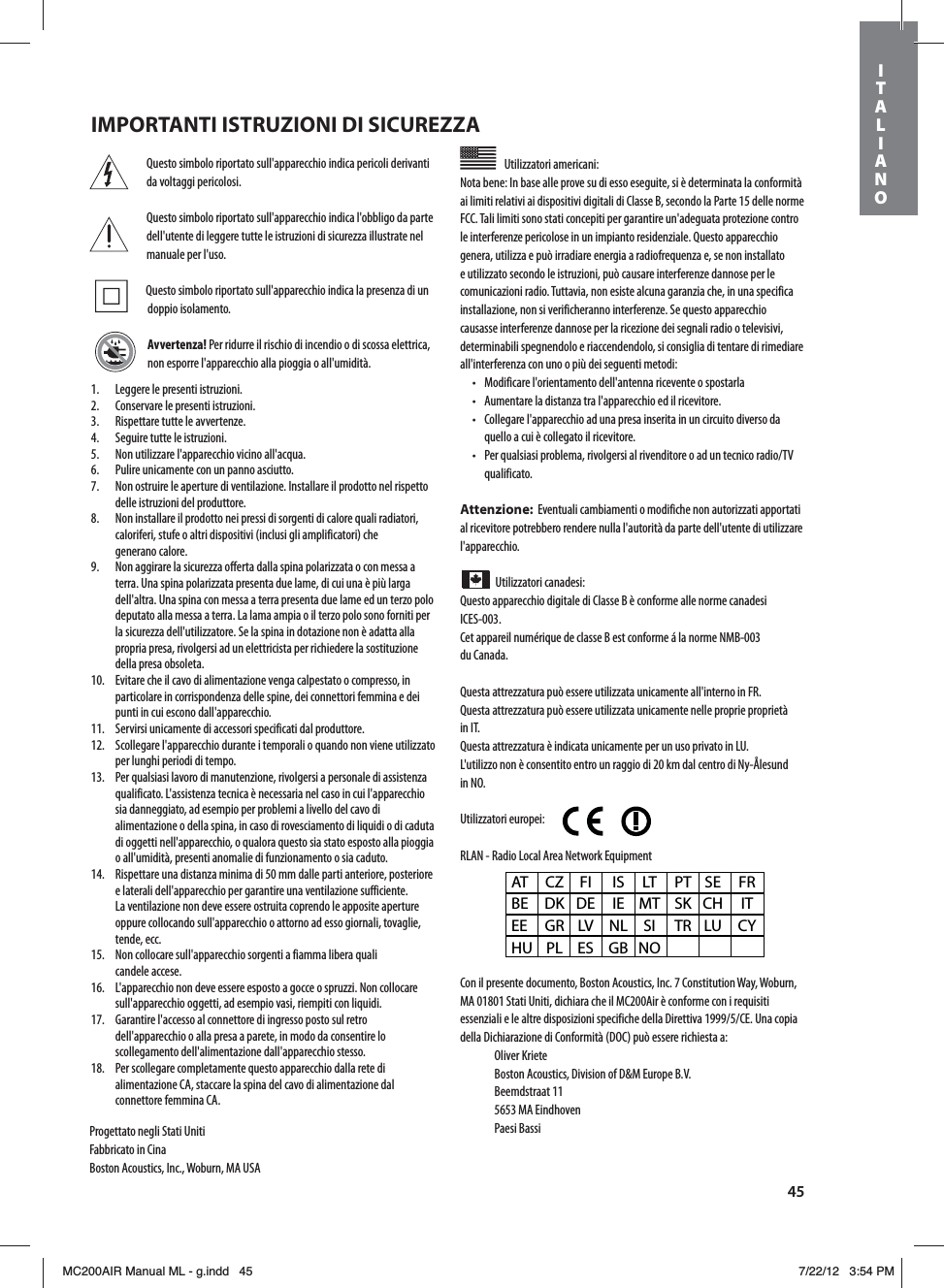 45Questo simbolo riportato sull&apos;apparecchio indica pericoli derivanti da voltaggi pericolosi.Questo simbolo riportato sull&apos;apparecchio indica l&apos;obbligo da parte dell&apos;utente di leggere tutte le istruzioni di sicurezza illustrate nel manuale per l&apos;uso. Questo simbolo riportato sull&apos;apparecchio indica la presenza di un doppio isolamento.Avvertenza! Per ridurre il rischio di incendio o di scossa elettrica, non esporre l&apos;apparecchio alla pioggia o all&apos;umidità.Utilizzatori americani: Nota bene: In base alle prove su di esso eseguite, si è determinata la conformità ai limiti relativi ai dispositivi digitali di Classe B, secondo la Parte 15 delle norme FCC. Tali limiti sono stati concepiti per garantire un&apos;adeguata protezione contro le interferenze pericolose in un impianto residenziale. Questo apparecchio genera, utilizza e può irradiare energia a radiofrequenza e, se non installato e utilizzato secondo le istruzioni, può causare interferenze dannose per le comunicazioni radio. Tuttavia, non esiste alcuna garanzia che, in una specifica installazione, non si verificheranno interferenze. Se questo apparecchio causasse interferenze dannose per la ricezione dei segnali radio o televisivi, determinabili spegnendolo e riaccendendolo, si consiglia di tentare di rimediare all&apos;interferenza con uno o più dei seguenti metodi:t .PEJGJDBSFMhPSJFOUBNFOUPEFMMhBOUFOOBSJDFWFOUFPTQPTUBSMBt &quot;VNFOUBSFMBEJTUBO[BUSBMhBQQBSFDDIJPFEJMSJDFWJUPSFt $PMMFHBSFMhBQQBSFDDIJPBEVOBQSFTBJOTFSJUBJOVODJSDVJUPEJWFSTPEBquello a cui è collegato il ricevitore.t 1FSRVBMTJBTJQSPCMFNBSJWPMHFSTJBMSJWFOEJUPSFPBEVOUFDOJDPSBEJP57qualificato.Attenzione:  Eventuali cambiamenti o modifiche non autorizzati apportati al ricevitore potrebbero rendere nulla l&apos;autorità da parte dell&apos;utente di utilizzare l&apos;apparecchio.Utilizzatori canadesi: Questo apparecchio digitale di Classe B è conforme alle norme canadesi ICES-003.Cet appareil numérique de classe B est conforme á la norme NMB-003  du Canada.Questa attrezzatura può essere utilizzata unicamente all&apos;interno in FR.Questa attrezzatura può essere utilizzata unicamente nelle proprie proprietà in IT.Questa attrezzatura è indicata unicamente per un uso privato in LU.L&apos;utilizzo non è consentito entro un raggio di 20 km dal centro di Ny-Ålesund in NO.Utilizzatori europei:        RLAN - Radio Local Area Network EquipmentCon il presente documento, Boston Acoustics, Inc. 7 Constitution Way, Woburn, MA 01801 Stati Uniti, dichiara che il MC200Air è conforme con i requisiti FTTFO[JBMJFMFBMUSFEJTQPTJ[JPOJTQFDJGJDIFEFMMB%JSFUUJWB$&amp;6OBDPQJBdella Dichiarazione di Conformità (DOC) può essere richiesta a: Oliver Kriete #PTUPO&quot;DPVTUJDT%JWJTJPOPG%.&amp;VSPQF#7 Beemdstraat 11  5653 MA Eindhoven Paesi BassiAT CZ FI  IS LT PT SE FR BE DK DE IE MT SK CH  IT EE GR LV NL SI  TR LU CY HU PL ES  GB NO1.  Leggere le presenti istruzioni.2.  Conservare le presenti istruzioni.3.  Rispettare tutte le avvertenze.4.  Seguire tutte le istruzioni.5.  Non utilizzare l&apos;apparecchio vicino all&apos;acqua.6.  Pulire unicamente con un panno asciutto.7.  Non ostruire le aperture di ventilazione. Installare il prodotto nel rispetto delle istruzioni del produttore.8.  Non installare il prodotto nei pressi di sorgenti di calore quali radiatori, caloriferi, stufe o altri dispositivi (inclusi gli amplificatori) che  generano calore.9.  Non aggirare la sicurezza offerta dalla spina polarizzata o con messa a terra. Una spina polarizzata presenta due lame, di cui una è più larga dell&apos;altra. Una spina con messa a terra presenta due lame ed un terzo polo deputato alla messa a terra. La lama ampia o il terzo polo sono forniti per la sicurezza dell&apos;utilizzatore. Se la spina in dotazione non è adatta alla propria presa, rivolgersi ad un elettricista per richiedere la sostituzione della presa obsoleta.10.  Evitare che il cavo di alimentazione venga calpestato o compresso, in particolare in corrispondenza delle spine, dei connettori femmina e dei punti in cui escono dall&apos;apparecchio.11.  Servirsi unicamente di accessori specificati dal produttore.12.  Scollegare l&apos;apparecchio durante i temporali o quando non viene utilizzato per lunghi periodi di tempo.13.  Per qualsiasi lavoro di manutenzione, rivolgersi a personale di assistenza qualificato. L&apos;assistenza tecnica è necessaria nel caso in cui l&apos;apparecchio sia danneggiato, ad esempio per problemi a livello del cavo di alimentazione o della spina, in caso di rovesciamento di liquidi o di caduta di oggetti nell&apos;apparecchio, o qualora questo sia stato esposto alla pioggia o all&apos;umidità, presenti anomalie di funzionamento o sia caduto.14.  Rispettare una distanza minima di 50 mm dalle parti anteriore, posteriore e laterali dell&apos;apparecchio per garantire una ventilazione sufficiente. La ventilazione non deve essere ostruita coprendo le apposite aperture oppure collocando sull&apos;apparecchio o attorno ad esso giornali, tovaglie, tende, ecc.15.  Non collocare sull&apos;apparecchio sorgenti a fiamma libera quali  candele accese.16.  L&apos;apparecchio non deve essere esposto a gocce o spruzzi. Non collocare sull&apos;apparecchio oggetti, ad esempio vasi, riempiti con liquidi.17.  Garantire l&apos;accesso al connettore di ingresso posto sul retro dell&apos;apparecchio o alla presa a parete, in modo da consentire lo scollegamento dell&apos;alimentazione dall&apos;apparecchio stesso.18.  Per scollegare completamente questo apparecchio dalla rete di alimentazione CA, staccare la spina del cavo di alimentazione dal connettore femmina CA.Progettato negli Stati UnitiFabbricato in CinaBoston Acoustics, Inc., Woburn, MA USAIMPORTANTI ISTRUZIONI DI SICUREZZAITALIANOMC200AIR Manual ML - g.indd   45 7/22/12   3:54 PM