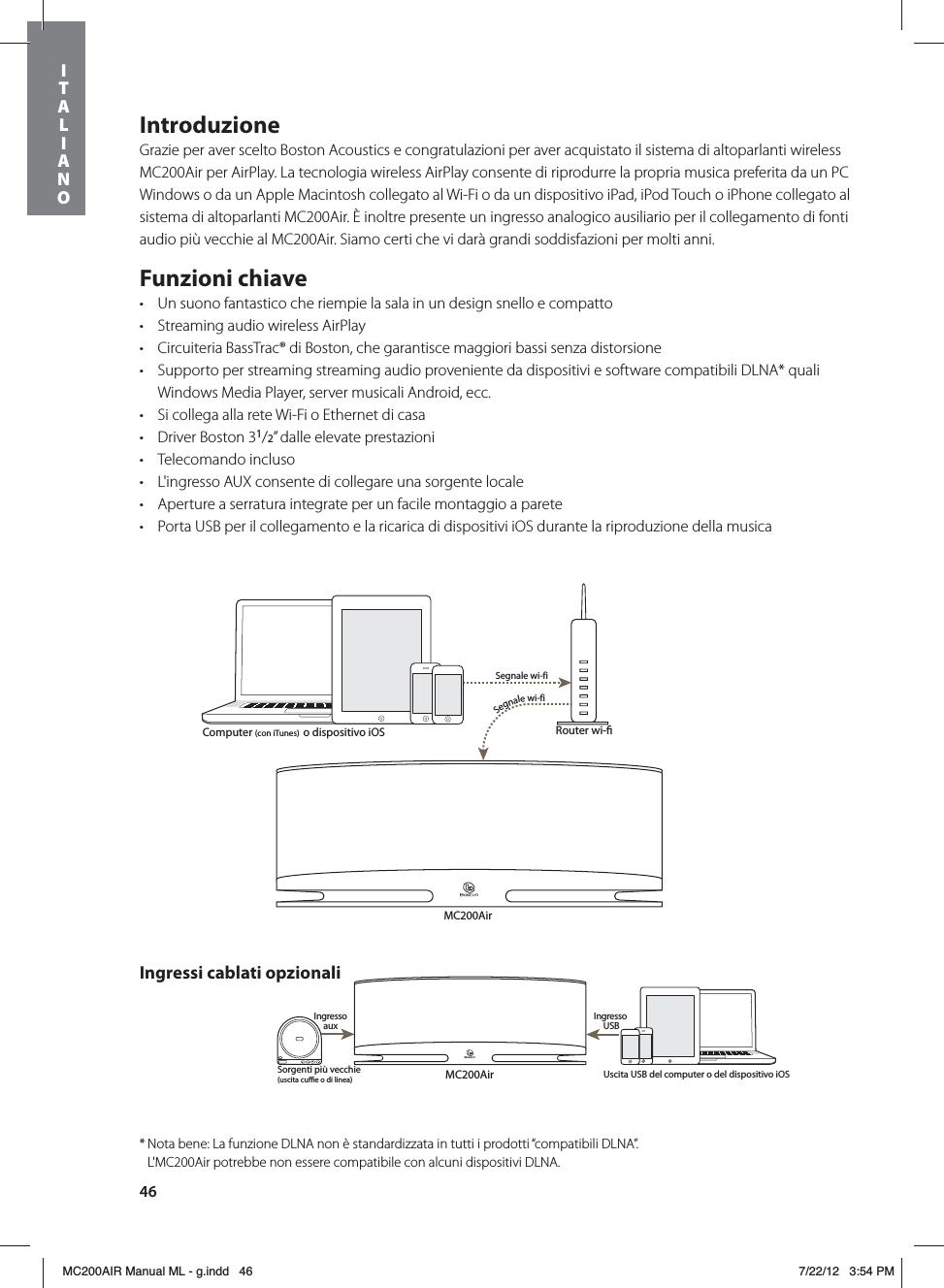 46IntroduzioneGrazie per aver scelto Boston Acoustics e congratulazioni per aver acquistato il sistema di altoparlanti wireless MC200Air per AirPlay. La tecnologia wireless AirPlay consente di riprodurre la propria musica preferita da un PC Windows o da un Apple Macintosh collegato al Wi-Fi o da un dispositivo iPad, iPod Touch o iPhone collegato al sistema di altoparlanti MC200Air. È inoltre presente un ingresso analogico ausiliario per il collegamento di fonti audio più vecchie al MC200Air. Siamo certi che vi darà grandi soddisfazioni per molti anni.Funzioni chiavet Un suono fantastico che riempie la sala in un design snello e compattot Streaming audio wireless AirPlayt Circuiteria BassTrac® di Boston, che garantisce maggiori bassi senza distorsionet Supporto per streaming streaming audio proveniente da dispositivi e software compatibili DLNA* quali Windows Media Player, server musicali Android, ecc.t Si collega alla rete Wi-Fi o Ethernet di casat Driver Boston 31/2” dalle elevate prestazioni t Telecomando inclusot L&apos;ingresso AUX consente di collegare una sorgente locale t Aperture a serratura integrate per un facile montaggio a paretet Porta USB per il collegamento e la ricarica di dispositivi iOS durante la riproduzione della musicaMC200AirRouter wi- Segnale wi-fiSegnale wi-fiMC200AirSorgenti più vecchie(uscita cue o di linea)Ingresso aux  Ingresso USBComputer (con iTunes)  o dispositivo iOSUscita USB del computer o del dispositivo iOSIngressi cablati opzionali* Nota bene: La funzione DLNA non è standardizzata in tutti i prodotti “compatibili DLNA”.    L&apos;MC200Air potrebbe non essere compatibile con alcuni dispositivi DLNA.ITALIANOMC200AIR Manual ML - g.indd   46 7/22/12   3:54 PM