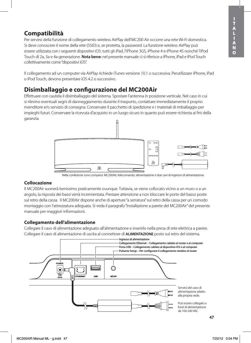 47CompatibilitàPer servirsi della funzione di collegamento wireless AirPlay dell&apos;MC200 Air occorre una rete Wi-Fi domestica. Si deve conoscere il nome della rete (SSID) e, se protetta, la password. La funzione wireless AirPlay può essere utilizzata con i seguenti dispositivi iOS: tutti gli iPad, l&apos;iPhone 3GS, iPhone 4 e iPhone 4S nonché l&apos;iPod Touch di 2a, 3a e 4a generazione. Nota bene: nel presente manuale ci si riferisce a iPhone, iPad e iPod Touch collettivamente come “dispositivi iOS”.Il collegamento ad un computer via AirPlay richiede iTunes versione 10.1 o successiva. Perutilizzare iPhone, iPad o iPod Touch, devono presentare iOS 4.2 o successivo.Disimballaggio e congurazione del MC200AirEﬀettuare con cautela il disimballaggio del sistema. Spostare l’antenna in posizione verticale. Nel caso in cui si rilevino eventuali segni di danneggiamento durante il trasporto, contattare immediatamente il proprio rivenditore e/o servizio di consegna. Conservare il pacchetto di spedizione e i materiali di imballaggio per impieghi futuri. Conservare la ricevuta d&apos;acquisto in un luogo sicuro in quanto può essere richiesta ai ﬁni della garanzia.CollocazioneIl MC200Air suonerà benissimo praticamente ovunque. Tuttavia, se viene collocato vicino a un muro o a un angolo, la risposta dei bassi verrà incrementata. Prestare attenzione a non bloccare le porte del basso poste sul retro della cassa.  Il MC200Air dispone anche di aperture “a serratura” sul retro della cassa per un comodo montaggio con l&apos;attrezzatura adeguata. Si veda il paragrafo “Installazione a parete del MC200Air” del presente manuale per maggiori informazioni.Collegamento dell&apos;alimentazioneCollegare il cavo di alimentazione adeguato all&apos;alimentazione e inserirlo nella presa di rete elettrica a parete. Collegare il cavo di alimentazione di uscita al connettore di ALIMENTAZIONE posto sul retro del sistema. POWER15V2.3ASETUPUSBETHERNETIngresso di alimentazioneCollegamento Ethernet – Collegamento cablato al router o al computerPorta USB – Collegamento cablato al dispositivo iOS o al computerPulsante Setup – Per congurare il collegamento wireless al routerServirsi del cavo di alimentazione adatto alla propria sede.Può essere collegato a fonti di alimentazione da 100-240 VAC.Nella confezione sono compresi: MC200Air, telecomando, alimentazione e due cavi di ingresso di alimentazione.ITALIANOMC200AIR Manual ML - g.indd   47 7/22/12   3:54 PM