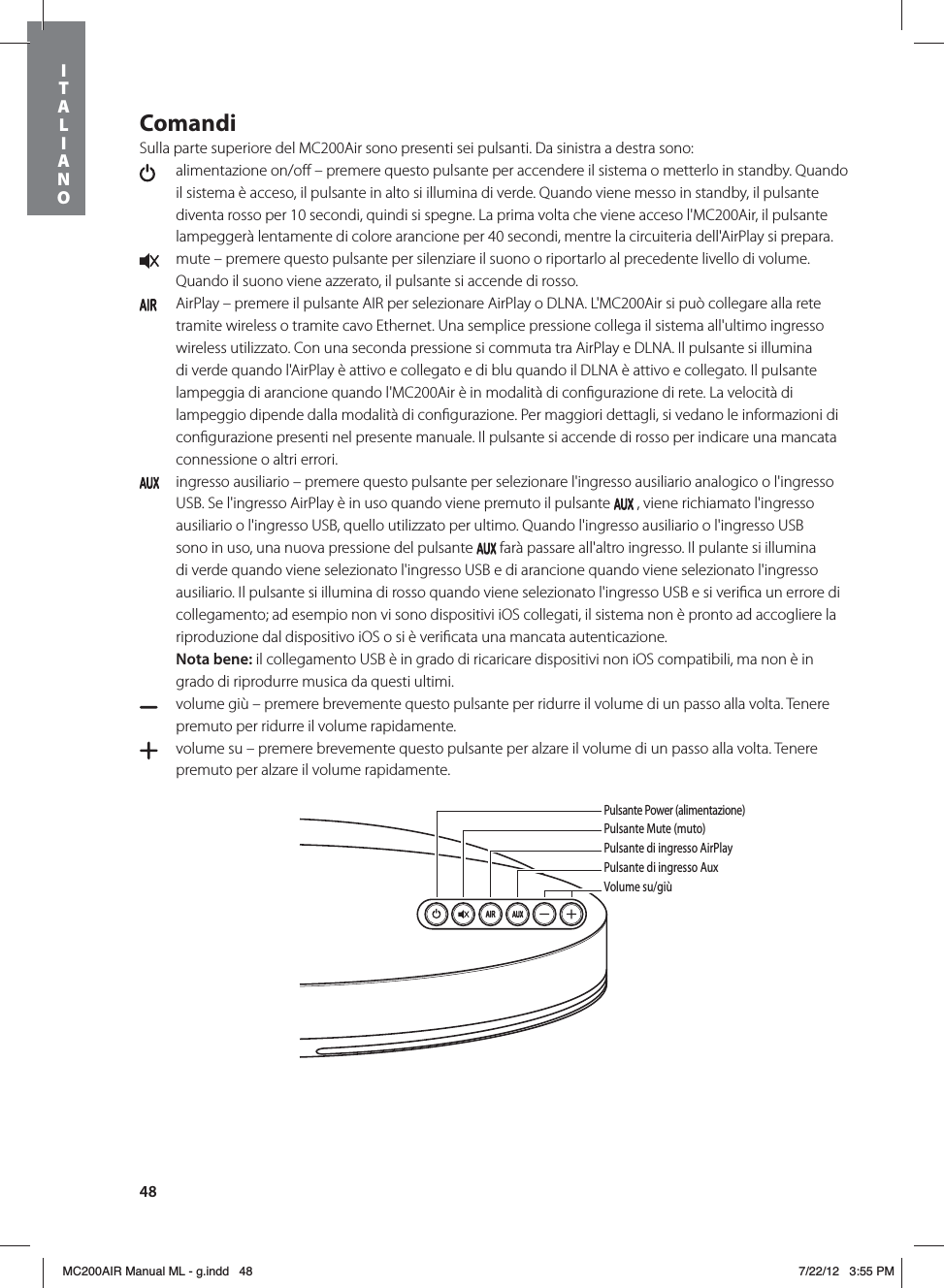 48ComandiSulla parte superiore del MC200Air sono presenti sei pulsanti. Da sinistra a destra sono:   alimentazione on/oﬀ – premere questo pulsante per accendere il sistema o metterlo in standby. Quando il sistema è acceso, il pulsante in alto si illumina di verde. Quando viene messo in standby, il pulsante diventa rosso per 10 secondi, quindi si spegne. La prima volta che viene acceso l&apos;MC200Air, il pulsante lampeggerà lentamente di colore arancione per 40 secondi, mentre la circuiteria dell&apos;AirPlay si prepara.  mute – premere questo pulsante per silenziare il suono o riportarlo al precedente livello di volume. Quando il suono viene azzerato, il pulsante si accende di rosso.   AirPlay – premere il pulsante AIR per selezionare AirPlay o DLNA. L&apos;MC200Air si può collegare alla rete tramite wireless o tramite cavo Ethernet. Una semplice pressione collega il sistema all&apos;ultimo ingresso wireless utilizzato. Con una seconda pressione si commuta tra AirPlay e DLNA. Il pulsante si illumina di verde quando l&apos;AirPlay è attivo e collegato e di blu quando il DLNA è attivo e collegato. Il pulsante lampeggia di arancione quando l&apos;MC200Air è in modalità di conﬁgurazione di rete. La velocità di lampeggio dipende dalla modalità di conﬁgurazione. Per maggiori dettagli, si vedano le informazioni di conﬁgurazione presenti nel presente manuale. Il pulsante si accende di rosso per indicare una mancata connessione o altri errori.  ingresso ausiliario – premere questo pulsante per selezionare l&apos;ingresso ausiliario analogico o l&apos;ingresso USB. Se l&apos;ingresso AirPlay è in uso quando viene premuto il pulsante   , viene richiamato l&apos;ingresso ausiliario o l&apos;ingresso USB, quello utilizzato per ultimo. Quando l&apos;ingresso ausiliario o l&apos;ingresso USB sono in uso, una nuova pressione del pulsante   farà passare all&apos;altro ingresso. Il pulante si illumina di verde quando viene selezionato l&apos;ingresso USB e di arancione quando viene selezionato l&apos;ingresso ausiliario. Il pulsante si illumina di rosso quando viene selezionato l&apos;ingresso USB e si veriﬁca un errore di collegamento; ad esempio non vi sono dispositivi iOS collegati, il sistema non è pronto ad accogliere la riproduzione dal dispositivo iOS o si è veriﬁcata una mancata autenticazione. Nota bene: il collegamento USB è in grado di ricaricare dispositivi non iOS compatibili, ma non è in grado di riprodurre musica da questi ultimi.  volume giù – premere brevemente questo pulsante per ridurre il volume di un passo alla volta. Tenere premuto per ridurre il volume rapidamente.   volume su – premere brevemente questo pulsante per alzare il volume di un passo alla volta. Tenere premuto per alzare il volume rapidamente. Pulsante Power (alimentazione)Pulsante Mute (muto)Pulsante di ingresso AirPlayPulsante di ingresso Aux Volume su/giùITALIANOMC200AIR Manual ML - g.indd   48 7/22/12   3:55 PM