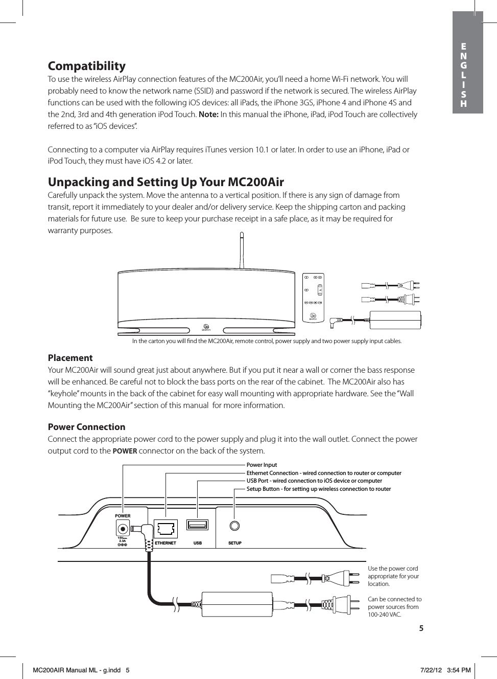 5CompatibilityTo use the wireless AirPlay connection features of the MC200Air, you’ll need a home Wi-Fi network. You will probably need to know the network name (SSID) and password if the network is secured. The wireless AirPlay functions can be used with the following iOS devices: all iPads, the iPhone 3GS, iPhone 4 and iPhone 4S and the 2nd, 3rd and 4th generation iPod Touch. Note: In this manual the iPhone, iPad, iPod Touch are collectively referred to as “iOS devices”.Connecting to a computer via AirPlay requires iTunes version 10.1 or later. In order to use an iPhone, iPad or iPod Touch, they must have iOS 4.2 or later. Unpacking and Setting Up Your MC200AirCarefully unpack the system. Move the antenna to a vertical position. If there is any sign of damage from transit, report it immediately to your dealer and/or delivery service. Keep the shipping carton and packing materials for future use.  Be sure to keep your purchase receipt in a safe place, as it may be required for warranty purposes.PlacementYour MC200Air will sound great just about anywhere. But if you put it near a wall or corner the bass response will be enhanced. Be careful not to block the bass ports on the rear of the cabinet.  The MC200Air also has “keyhole” mounts in the back of the cabinet for easy wall mounting with appropriate hardware. See the “Wall Mounting the MC200Air” section of this manual  for more information.Power ConnectionConnect the appropriate power cord to the power supply and plug it into the wall outlet. Connect the power output cord to the POWER connector on the back of the system. POWER15V2.3ASETUPUSBETHERNETPower InputEthernet Connection - wired connection to router or computerUSB Port - wired connection to iOS device or computerSetup Button - for setting up wireless connection to router Use the power cord appropriate for your location.Can be connected to power sources from 100-240 VAC.In the carton you will ﬁnd the MC200Air, remote control, power supply and two power supply input cables.ENGLISHMC200AIR Manual ML - g.indd   5 7/22/12   3:54 PM