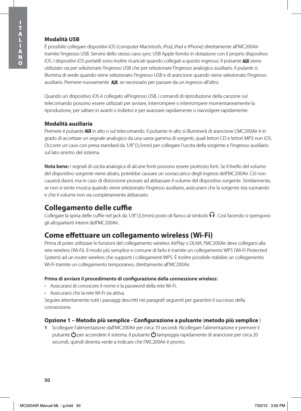 50Modalità USBÈ possibile collegare dispositivi iOS (computer Macintosh, iPod, iPad e iPhone) direttamente all’MC200Air tramite l’ingresso USB. Servirsi dello stesso cavo sync USB Apple fornito in dotazione con il proprio dispositivo iOS. I dispositivi iOS portatili sono inoltre ricaricati quando collegati a questo ingresso. Il pulsante   viene utilizzato sia per selezionare l’ingresso USB che per selezionare l’ingresso analogico ausiliario. Il pulante si illumina di verde quando viene selezionato l’ingresso USB e di arancione quando viene selezionato l’ingresso ausiliario. Premere nuovamente     se necessario per passare da un ingresso all’altro.Quando un dispositivo iOS è collegato all’ingresso USB, i comandi di riproduzione della canzone sul telecomando possono essere utilizzati per avviare, interrompere o interrompere momentaneamente la riproduzione, per saltare in avanti o indietro e per avanzare rapidamente o riavvolgere rapidamente. Modalità ausiliariaPremere il pulsante   in alto o sul telecomando. Il pulsante in alto si illuminerà di arancione L&apos;MC200Air è in grado di accettare un segnale analogico da una vasta gamma di sorgenti, quali lettori CD e lettori MP3 non iOS. Occorre un cavo con presa standard da 1/8” (3,5mm) per collegare l&apos;uscita della sorgente e l&apos;ingresso ausiliario sul lato sinistro del sistema.Nota bene: i segnali di uscita analogica di alcune fonti possono essere piuttosto forti. Se il livello del volume del dispositivo sorgente viene alzato, potrebbe causare un sovraccarico degli ingressi dell&apos;MC200Air. Ciò non causerà danni, ma in caso di distorsione provare ad abbassare il volume del dispositivo sorgente. Similarmente, se non si sente musica quando viene selezionato l&apos;ingresso ausiliario, assicurarsi che la sorgente stia suonando e che il volume non sia completamente abbassato.Collegamento delle cueCollegare la spina delle cuﬃe nel jack da 1/8” (3,5mm) posto di ﬁanco al simbolo   . Così facendo si spengono gli altoparlanti interni dell&apos;MC200Air . Come eettuare un collegamento wireless (Wi-Fi)Prima di poter utilizzare le funzioni del collegamento wireless AirPlay o DLNA, l’MC200Air deve collegarsi alla rete wireless (Wi-Fi). Il modo più semplice e comune di farlo è tramite un collegamento WPS (Wi-Fi Protected System) ad un router wireless che supporti i collegamenti WPS. È inoltre possibile stabilire un collegamento Wi-Fi tramite un collegamento temporaneo, direttamente all’MC200Air. Prima di avviare il procedimento di congurazione della connessione wireless: t Assicurarsi di conoscere il nome e la password della rete Wi-Fi.t Assicurarsi che la rete Wi-Fi sia attiva. Seguire attentamente tutti i passaggi descritti nei paragraﬁ seguenti per garantire il successo della connessione. Opzione 1 – Metodo più semplice - Congurazione a pulsante (metodo più semplice )1  Scollegare l’alimentazione dall’MC200Air per circa 10 secondi. Ricollegare l’alimentazione e premere il pulsante   per accendere il sistema. Il pulsante   lampeggia rapidamente di arancione per circa 20 secondi, quindi diventa verde a indicare che l’MC200Air è pronto. ITALIANOMC200AIR Manual ML - g.indd   50 7/22/12   3:55 PM