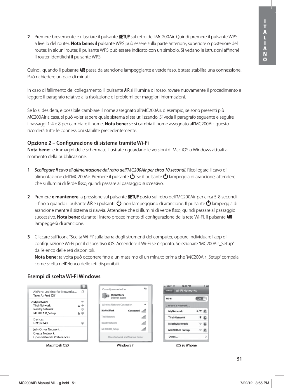 512  Premere brevemente e rilasciare il pulsante SETUP sul retro dell’MC200Air. Quindi premere il pulsante WPS a livello del router. Nota bene: il pulsante WPS può essere sulla parte anteriore, superiore o posteriore del router. In alcuni router, il pulsante WPS può essere indicato con un simbolo. Si vedano le istruzioni aﬃnché il router identiﬁchi il pulsante WPS. Quindi, quando il pulsante   passa da arancione lampeggiante a verde ﬁsso, è stata stabilita una connessione. Può richiedere un paio di minuti.In caso di fallimento del collegamento, il pulsante   si illumina di rosso. rovare nuovamente il procedimento e leggere il paragrafo relativo alla risoluzione di problemi per maggiori informazioni.Se lo si desidera, è possibile cambiare il nome assegnato all’MC200Air. d esempio, se sono presenti più MC200Air a casa, si può voler sapere quale sistema si sta utilizzando. Si veda il paragrafo seguente e seguire i passaggi 1-4 e 8 per cambiare il nome. Nota bene: se si cambia il nome assegnato all’MC200Air, questo ricorderà tutte le connessioni stabilite precedentemente. Opzione 2 – Congurazione di sistema tramite Wi-FiNota bene: le immagini delle schermate illustrate riguardano le versioni di Mac iOS o Windows attuali al momento della pubblicazione. 1  Scollegare il cavo di alimentazione dal retro dell’MC200Air per circa 10 secondi. Ricollegare il cavo di alimentazione dell’MC200Air. Premere il pulsante  . Se il pulsante   lampeggia di arancione, attendere che si illumini di ferde ﬁsso, quindi passare al passaggio successivo.   2  Premere e mantenere la pressione sul pulsante SETUP posto sul retro dell’MC200Air per circa 5-8 secondi – ﬁno a quando il pulsante   e i pulsanti     non lampeggiano di arancione. Il pulsante   lampeggia di arancione mentre il sistema si riavvia. Attendere che si illumini di verde ﬁsso, quindi passare al passaggio successivo. Nota bene: durante l’intero procedimento di conﬁgurazione della rete Wi-Fi, il pulsante   lampeggerà di arancione.3  Cliccare sull’icona “Scelta Wi-Fi” sulla barra degli strumenti del computer, oppure individuare l’app di conﬁgurazione Wi-Fi per il dispositivo iOS. Accendere il Wi-Fi se è spento. Selezionare “MC200Air_Setup” dall’elenco delle reti disponibili.  Nota bene: talvolta può occorrere ﬁno a un massimo di un minuto prima che “MC200Air_Setup” compaia come scelta nell’elenco delle reti disponibili. Esempi di scelta Wi-Fi Windows Macintosh OSX Windows 7 iOS su iPhoneITALIANOMC200AIR Manual ML - g.indd   51 7/22/12   3:55 PM