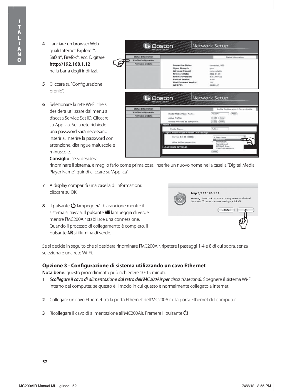 524  Lanciare un browser Web quali Internet Explorer®, Safari®, Firefox®, ecc. Digitare http://192.168.1.12  nella barra degli indirizzi.5  Cliccare su “Conﬁgurazione proﬁlo”. 6  Selezionare la rete Wi-Fi che si desidera utilizzare dal menu a discesa Service Set ID. Cliccare su Applica. Se la rete richiede una password sarà necessario inserirla. Inserire la password con attenzione, distingue maiuscole e minuscole. Consiglio: se si desidera rinominare il sistema, è meglio farlo come prima cosa. Inserire un nuovo nome nella casella “Digital Media Player Name”, quindi cliccare su “Applica”. 7   A display comparirà una casella di informazioni: cliccare su OK.8  Il pulsante   lampeggerà di arancione mentre il sistema si riavvia. Il pulsante   lampeggia di verde mentre l’MC200Air stabilisce una connessione. Quando il processo di collegamento è completo, il pulsante   si illumina di verde.Se si decide in seguito che si desidera rinominare l’MC200Air, ripetere i passaggi 1-4 e 8 di cui sopra, senza selezionare una rete Wi-Fi.Opzione 3 - Congurazione di sistema utilizzando un cavo EthernetNota bene: questo procedimento può richiedere 10-15 minuti. 1  Scollegare il cavo di alimentazione dal retro dell’MC200Air per circa 10 secondi. Spegnere il sistema Wi-Fi interno del computer, se questo è il modo in cui questo è normalmente collegato a Internet.2  Collegare un cavo Ethernet tra la porta Ethernet dell’MC200Air e la porta Ethernet del computer. 3  Ricollegare il cavo di alimentazione all’MC200Air. Premere il pulsante ITALIANOMC200AIR Manual ML - g.indd   52 7/22/12   3:55 PM