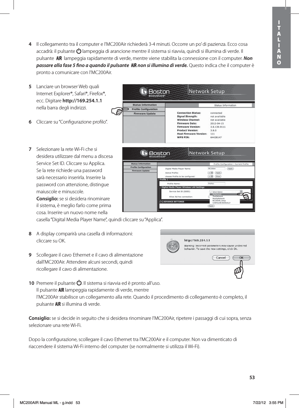 534  Il collegamento tra il computer e l’MC200Air richiederà 3-4 minuti. Occorre un po’ di pazienza. Ecco cosa accadrà: il pulsante   lampeggia di arancione mentre il sistema si riavvia, quindi si illumina di verde. Il pulsante     lampeggia rapidamente di verde, mentre viene stabilita la connessione con il computer. Non passare alla fase 5 no a quando il pulsante   non si illumina di verde. Questo indica che il computer è pronto a comunicare con l’MC200Air.5  Lanciare un browser Web quali Internet Explorer®, Safari®, Firefox®, ecc. Digitare http://169.254.1.1  nella barra degli indirizzi.6  Cliccare su “Conﬁgurazione proﬁlo”. 7  Selezionare la rete Wi-Fi che si desidera utilizzare dal menu a discesa Service Set ID. Cliccare su Applica. Se la rete richiede una password sarà necessario inserirla. Inserire la password con attenzione, distingue maiuscole e minuscole. Consiglio: se si desidera rinominare il sistema, è meglio farlo come prima cosa. Inserire un nuovo nome nella casella “Digital Media Player Name”, quindi cliccare su “Applica”. 8  A display comparirà una casella di informazioni: cliccare su OK.9  Scollegare il cavo Ethernet e il cavo di alimentazione dall’MC200Air. Attendere alcuni secondi, quindi ricollegare il cavo di alimentazione. 10  Premere il pulsante  . Il sistema si riavvia ed è pronto all’uso. Il pulsante   lampeggia rapidamente di verde, mentre l’MC200Air stabilisce un collegamento alla rete. Quando il procedimento di collegamento è completo, il pulsante   si illumina di verde.Consiglio: se si decide in seguito che si desidera rinominare l’MC200Air, ripetere i passaggi di cui sopra, senza selezionare una rete Wi-Fi.Dopo la conﬁgurazione, scollegare il cavo Ethernet tra l’MC200Air e il computer. Non va dimenticato di riaccendere il sistema Wi-Fi interno del computer (se normalmente si utilizza il Wi-Fi).ITALIANOMC200AIR Manual ML - g.indd   53 7/22/12   3:55 PM