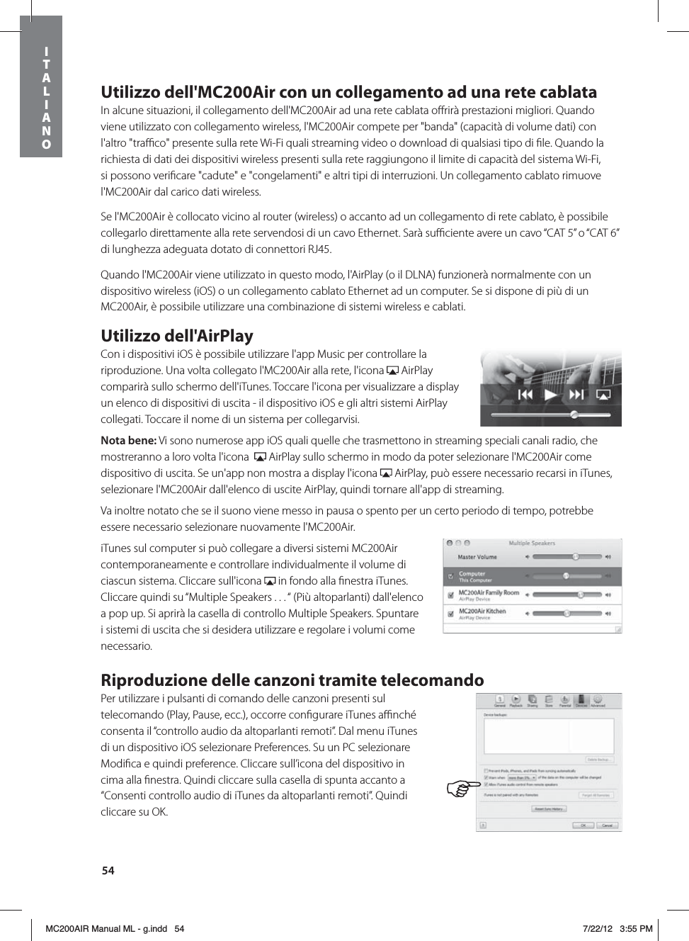 54Utilizzo dell&apos;MC200Air con un collegamento ad una rete cablataIn alcune situazioni, il collegamento dell&apos;MC200Air ad una rete cablata oﬀrirà prestazioni migliori. Quando viene utilizzato con collegamento wireless, l&apos;MC200Air compete per &quot;banda&quot; (capacità di volume dati) con l&apos;altro &quot;traﬃco&quot; presente sulla rete Wi-Fi quali streaming video o download di qualsiasi tipo di ﬁle. Quando la richiesta di dati dei dispositivi wireless presenti sulla rete raggiungono il limite di capacità del sistema Wi-Fi, si possono veriﬁcare &quot;cadute&quot; e &quot;congelamenti&quot; e altri tipi di interruzioni. Un collegamento cablato rimuove l&apos;MC200Air dal carico dati wireless.Se l&apos;MC200Air è collocato vicino al router (wireless) o accanto ad un collegamento di rete cablato, è possibile collegarlo direttamente alla rete servendosi di un cavo Ethernet. Sarà suﬃciente avere un cavo “CAT 5” o “CAT 6” di lunghezza adeguata dotato di connettori RJ45. Quando l&apos;MC200Air viene utilizzato in questo modo, l&apos;AirPlay (o il DLNA) funzionerà normalmente con un dispositivo wireless (iOS) o un collegamento cablato Ethernet ad un computer. Se si dispone di più di un MC200Air, è possibile utilizzare una combinazione di sistemi wireless e cablati. Utilizzo dell&apos;AirPlayCon i dispositivi iOS è possibile utilizzare l&apos;app Music per controllare la riproduzione. Una volta collegato l&apos;MC200Air alla rete, l&apos;icona   AirPlay comparirà sullo schermo dell&apos;iTunes. Toccare l&apos;icona per visualizzare a display un elenco di dispositivi di uscita - il dispositivo iOS e gli altri sistemi AirPlay collegati. Toccare il nome di un sistema per collegarvisi.Nota bene: Vi sono numerose app iOS quali quelle che trasmettono in streaming speciali canali radio, che mostreranno a loro volta l&apos;icona    AirPlay sullo schermo in modo da poter selezionare l&apos;MC200Air come dispositivo di uscita. Se un&apos;app non mostra a display l&apos;icona   AirPlay, può essere necessario recarsi in iTunes, selezionare l&apos;MC200Air dall&apos;elenco di uscite AirPlay, quindi tornare all&apos;app di streaming. Va inoltre notato che se il suono viene messo in pausa o spento per un certo periodo di tempo, potrebbe essere necessario selezionare nuovamente l&apos;MC200Air. iTunes sul computer si può collegare a diversi sistemi MC200Air contemporaneamente e controllare individualmente il volume di ciascun sistema. Cliccare sull&apos;icona   in fondo alla ﬁnestra iTunes. Cliccare quindi su “Multiple Speakers . . . “ (Più altoparlanti) dall&apos;elenco a pop up. Si aprirà la casella di controllo Multiple Speakers. Spuntare i sistemi di uscita che si desidera utilizzare e regolare i volumi come necessario.Riproduzione delle canzoni tramite telecomandoPer utilizzare i pulsanti di comando delle canzoni presenti sul telecomando (Play, Pause, ecc.), occorre conﬁgurare iTunes aﬃnché consenta il “controllo audio da altoparlanti remoti”. Dal menu iTunes di un dispositivo iOS selezionare Preferences. Su un PC selezionare Modiﬁca e quindi preference. Cliccare sull’icona del dispositivo in cima alla ﬁnestra. Quindi cliccare sulla casella di spunta accanto a “Consenti controllo audio di iTunes da altoparlanti remoti”. Quindi cliccare su OK.ITALIANOMC200AIR Manual ML - g.indd   54 7/22/12   3:55 PM